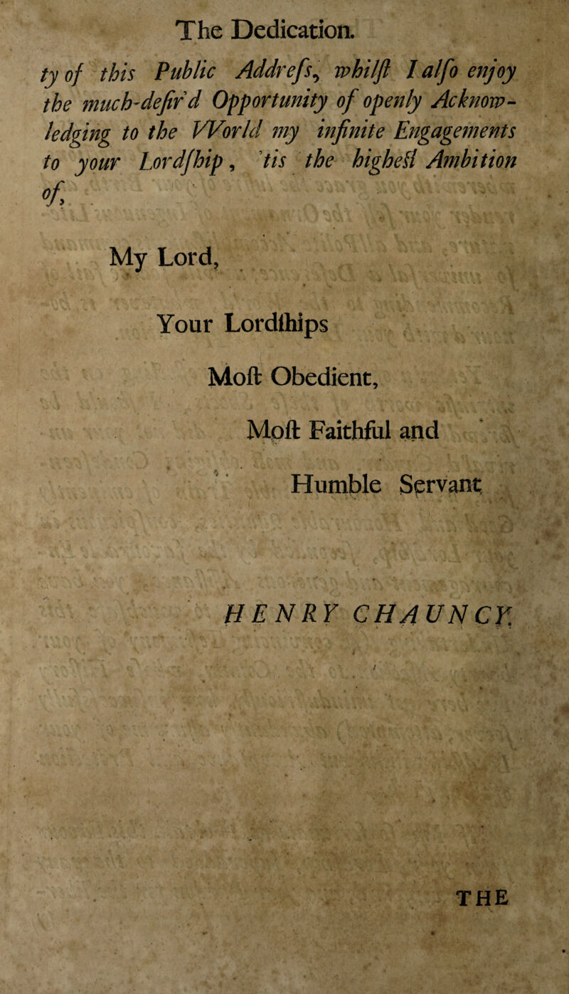 ty of this Public Addrefs, whilft Ialfoenjoy the much-defir d Opportunity of openly Acknow¬ ledging to the World my infinite Engagements to your Lordjhip, tis the higheH Ambition °f - * VV - r ■ • \ ■ • i - ■ * 1 jvl • 4> • _ flf ■- _ „ ' — _ I My Lord, , <% ' % **'5r\J \V\ * % * ^ t * \ > '■ nLvl ' / » 4 1 t , V ; I . J »•. Jv/1 > 1 ‘ T • ; . / '. v r V : . • . I :■ V Your Lordlhips Moft Obedient, \ .. \ 5 A '' v * 4 . V h Moil Faithful and * Humble Servant v •- V\ \ ‘ » / ' '' *' a *, , • . % i w.. v * • Sj '• 4 * ■ \ ^ ■ V, ! Vt* * •• *v •*-» V r , • \ - • „<v * . ^ i ,:S) 1 i \ ' i 1 ‘ * ■ I Y\vls /, ^ X d HENRY CHAUNCV. f * , • THE