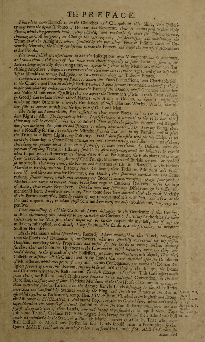 The PREFACE. Pofteri- Have been mop Expref, « to the Churches and Chappels in this Shire, ,,W rateri- ty may totem the fignal f abates of Honour and Reverence their Anceftors paid to there I-Iolv Places, whuh they generoufly built, richly adorn'd, and prudently fit apart for Divine Service thinking noCoft toogreat, » Charge too extravagant, for beautifying and embe/din* the Temples of tl/e Almighty, where, (inclin’d by the prevailing Force of Infinite Love toVn- Pe^lf^ th DeIty t0 hear the Prayers> ^ tfo itxfttfea Adorations Nor couldl think it impertinent to add the Infcriptions upon Monuments and Gravfeftones as 1 found them (tho many of ’em have been either originally in falfe Latin, or, Tom* of the Letters being Mac a by devouring time, now appearfo;) thefe being Memorials of our onceflou- rilhing Ane.eftoi s , deftgnd to perpetuate their Remembrance tofuture Ages, and of no define able yfe to Heralds m tracing Pedigrees, or Lawyers in making out Titles to Eftates. I conceiv’d, it not unworthy my Pains, to annex the Pious Benefafiions, and Charitable Gr to the Church and Pooiy>z allthofe Parifhes where I coy Id procure Informations thereof • thit l might contribute my endeavours to prefirve the Fame of the Donors, whofi Generous liberality W Noble Munificence /Qualities Mrf are always the Ornaments e/Minds truly Great andtru- ly Good) had embalm dthe,r facred Names with Aromatic Odours, in hopes 1 rffiohi add hereby animate Others to a worthy Emulation of thefe Glorious Works; Works that nl- ver fad to appear amiable/';* the Eyes both of God and Man. ' The Pedigrees I could obtain, Tve infected in their proper Places, and as far as 1 mas able Right« All. The large nefs of Mi tie, I confefs renders it unequal to the reft, but this I think may well be excas d, when’tis confider'd That befides the Jingu/ar Honour and Rcfo-ft due from me to my Progenitors and Parents, to whom, next under GOD, lowe my Bed there lvfs l Necefllty tor this, to rectify the Miftake of an old Tradition in my Family, and To place the Truth tn a fairer Light «»yPofterity. HadI been furnijh'd with the like Heins to let forth the Genealogies of other Gentlemen,*/ my own,/ would have given fuller accountsof then there being now greater ufi of thefe, than formerly, to make out Claims by Defcent ' nton ex' pirationofany/ongTermsyr Eftates; Jucb Cafes often happening, which are difficult] o b‘e prov'J when Inquifmons poll mortem are determin'd by Act oj Parliament, the Brafs plates taken a way from Graveftones, and Regifters »/Chnft'nings, Marriages and Burials are loft, or rendr-d > mperteeft, that many times, the Names and Surnames of Children Baptiz’d,'or the PeTons Marnedor Buried, with the Places of their Refidence, their Titles or. Additions can't be iif cover d, and there are no other Evidences, but Deeds , that fomtimes mention not two Gene- Srtl?uS’i ,m0re’ whch mt] 0K40n&reat Inconveniences hereafter, except form prudent Methods are taken toprevent them, by conflant regular Entries,?/ Defcents, in the College of Arms, their proper Repolitory. Bat that none may fuffer any Difadvantage by paffim un- mention d lie le, Imufi acknowledge, I hat fame have been omitted thro' the reed Modeftv of the Parties concern’d, fomeby reafon of my unacquaintednefs with’em, and a few at the Printers importunity, to whom thefe Schemes have been, not only troublsfome but vers ex penfive. 7 ’ . t0 Coats of Arms belonging to the Gentlemen of this Countv m Bbzoaginhng they would not he ungrateful to the Curious : 1 cited my Authorities for them nfpechvely m the Margin , that I might not be farther refponfible my felf, hut if am are SkUr/*H™aWPry ’ £’?'0 ’ 1 thomilder Centre, at not pretenkg to accaraw All the Marmoms which I found upon Record, 1 have mention'd in this Traft, taking only from the Deeds and Evidences of the Owners, what was efpectally convenient fir my prefect Occafion necelTaiy/ur A Proprietors and ufiful for the Lords r* know, without iLg further, that no Doubts or Qiieftions in the Law may be rais’d hereafter, upon any thim col taindherein, to the prejudicf of t he Poffeffors, yet fame, p,radventure,willobject That thefe CojkEtions dtfiover all the Church and Abby Lauds that were alienated upon the DilTolution of Monafteries, which may prove of very mifehievous Confequence, for fhould the Roman Re- hgion areW again m this Nation, they might be refum'd as thofe of the Bilhops, the Dears and Chapters were upon the Reftauration, To which Exception l anfler. This Cate dffierJmfch ffe gvg* bon unlawful Convention, in the late ntF?a*°us Members of the then Houfe of Commons, inconfun- a on with other fiditious Pamzans m the Army. But the Lands belonging to the Monafteries were SoJ and Confirmd by Statuees made by the King, and the three Eftates of the Realm ajfemb/ed together « Parliament, temp. Hen. Fill & Ed W. VI. which is the higheft and 11 ron<>’ eftAffiirarce in ENGLAND -• And,fhould Popery regain its Ground here, °wh,ch can iwffite fupposdwithm the compafs of natural Poffibility, even the Romifli Party themfelves are now — *< pojfifi of a gnat Share of thefe Lands, who will hardly be perfuaded to relinquifh them Pol Julius the Third by cardinal POLE his Legate here,having ratily’d all theft Sales t, his Bull c.. U- tt ffs reinforc'd by the Stat.. & 2 Phil, eh Maria:, wherein if 4C laufe, That whofoelr ofi DSv Mwe!l anJ Per,fo? for fuch Lands fhould incurr a Premupire; Co that Queen MART could not reilorethofe taken away from the Church of St. ALBANS,when fix attempted Star. 27. H ca. 2 8 Star- 3 r.H. ca. » 3. Star 3:. H. El 8. 8. 3. 6.