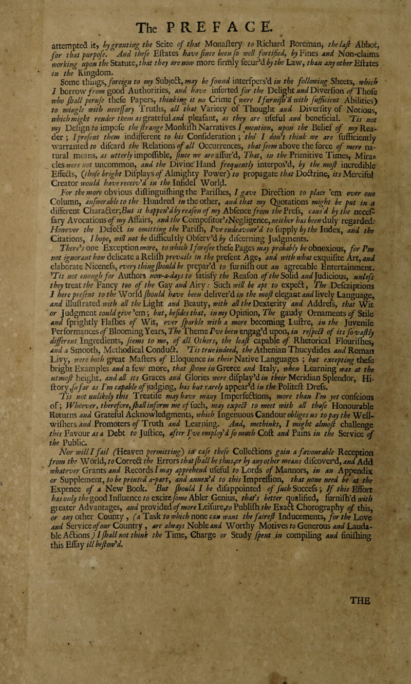 • • > S 9 attempted it, by granting the Scite of that Monaftery *0 Richard Boreman* thelafi Abbot, for that purpofe. And thefe Eftates have fince beenfo well fortified, by Fines and Non-claims working upon the Statute, that they are now more firmly fecur’d by the Law, than any other Eftates in the Kingdom. Some things, foreign to my Subject, may be found interfpers’d in the following Sheets, which 1 borrow from good Authorities, and have inferted for the Delight and Diverfion tf/'Thofe who fhall perufe thefe Papers, thinking it no Crime ( were I fur nifif’d with fufficient Abilities) to mingle with neceffary Truths, all that Variety of Thought and Diverfity of Notions, which might render them as grateful and pleafant, as they are ufeful and beneficial. 'Tis not my Dcfign to impofe thefirange Monkifh Narratives l mention, upon the Belief of ^Rea¬ der ; I pre fent them indifferent to his Confideration > tho I don't think we are fufficiently warranted to difcard the Relations of all Occurrences, that feem above the force of mere na¬ tural means, as utterly impoffible, fince we areaffur’d, That, in the Primitive Times, Mira= cles were not uncommon, and the Divine Hand frequently interpos’d, by the mofl incredible Effeds, Qhofe bright Difplayst?/ Almighty Power) to propagate that Do&rine, its Merciful Creator would have receiv'd in //^Infidel World. For the more obvious difiinguilhing the Parilhes, 1 gave Direction to place ’em over one Column, anfverable to the Hundred in the other, and that my Quotations might be put in a different Character; But it happen'd by reafon of my Abfenc efrom the Prefs, caus'd by the necefi fary Avocations of my Affairs, and the CompofitorhNegligence, neither has been duly regarded* However the Defeat in omitting the Parifh, I've endeavour d to by the Index, and the Citations, I hope, will not be difficultly Obferv’d by difcerning Judgments. There's one Exception more, to which I forefee thefe Pages may probably be obnoxious, for Fm not ignorant how delicate a Relilh prevails tn the prefent Age, and with what exquifite Art, and elaborate Nicenefs, every thingfhould be prepar’d to furnifhout an agreeable Entertainment. ’Tts not enough for Authors now-a-days to fatisfy the Reafon of the Solid a nd Judicious, unlefs they treat the Fancy too of the Gay and Airy: Such will be apt to expert, The Defcriptions I here prefent to the World fhould have been deliver’d in the mojl elegant and lively Language, and illuff rated with all the Light and Beauty, with all the Dexterity and Addrefs, that Wit or Judgment could give ’em; but, befides that, in my Opinion, The gaudy Ornaments of Stile and fprightly Flafhes of Wit, ever fparkle with a more becoming Luftre, in the Juvenile Performances of Blooming Years, The Theme I've been engag’d upon, in refpeci of its fovaflly different. Ingredients, feems to me, of all Others, the leaf capable of Rhetorical Flourifhes, and a Smooth, Methodical Conduft. ’Tis true indeed, the Athenian Thucydides and Roman Livy, were both great Mafters of Eloquence in their Native Languages ; but excepting thefe bright Examples and a few more, that fijone in Greece and Italy, when Learning was at the utmofi height, and all its Graces and Glories were difplay’d in their Meridian Splendor, Hi- ftoryfofar as Tm capable ^/judging, has but rarely appear’d in the Politeft Drefs. 3Tis not unlikely this Treatife may have many Imperfections, more than Fm yet confcious of; Whoever, therefore,fhall inform me of fuch, may exp ell to meet with all thofe Honourable Returns and Grateful Acknowledgments, which Ingenuous Candour obliges us to pay the Well- wifiiers and Promoters of Truth and Learning. And, methinks, I might almofi challenge this Favour as a Debt to Juftice, after I’ve employ'd fomuch Coft and Pains in the Service of the Public. Nor will I fail (Heaven permitting) in' cafe thefe Collections gain a favourable Reception from the World, to Correct the Errors that fhall be thus,or by any other means difcover’d, and Add whatever Grants and Records I may apprehend ufeful to Lords of Mannors, in an Appendix or Supplement, to be printed a-part, and annex'd to this Imprelfion, that none need be at the Expence of a New Book. But fhould I be difappointed of fuch Succefs; If this Effort has only the good Influence to excitefome Abler Genius, that’s better qualified, furnifh’d with greater Advantages, and provided of more Leifure,ro Publilh the Exaa Chorography of this, or any other County, (a TaskA? which none can want thefairefi Inducements, for the Love and Service of our Country , are always Noble and Worthy Motives to Generous and Lauda¬ ble Actions ) I fhall not thmk the Time, Charge or Study fpent in compiling and finifhing this Effay ill befiow'd. O ■