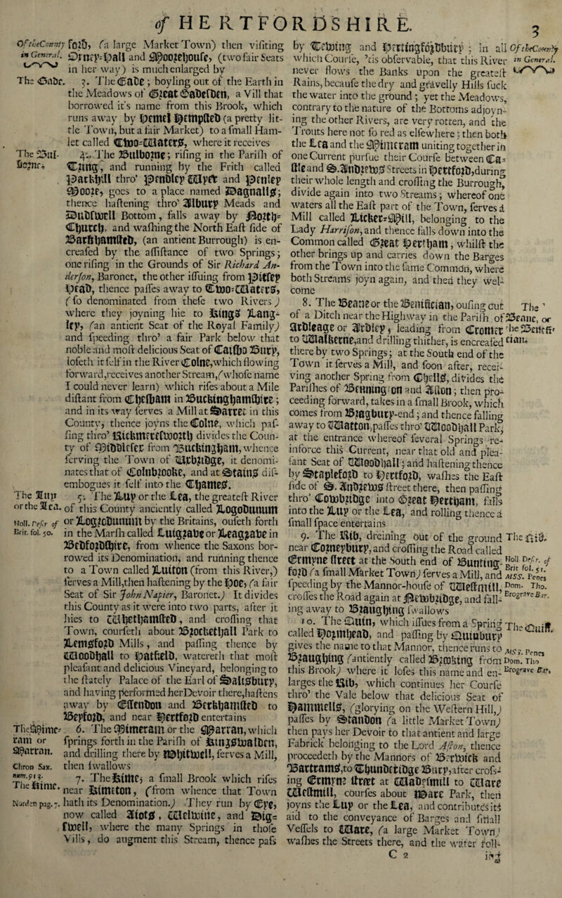 OfthtCottwty fo25> (a large Market Town) then vifiting in General. £)fnep.-lpall and £l9002el]0Ufe, (two fair Seats in her way) is much enlarged by The <Onbc. t). The dDabe ; boyling out of the Earth in the Meadows of <©2Cat 0aDefDCn, a Vill that borrowed it's name from this Brook, which runs away by DdlUl ^ttipfteb (a pretty lit¬ tle Town, but a fair Market) to a fmall Ham¬ let called CtoO=mater£, where it receives Thecal- 4:. The 25ulb02tlC; rifing in the Parifh of hc?nr-j CjUtg, and running by the Frith called packfyill thro’ ipfnDlCy ©dlyCt and grille? S0OO2e, goes to a place named J9agnall£; thence battening thro’ TlblitT Meads and SSUtfUJCll Bottom, falls away by iB02tl)= CbUtCt), and waffling the North Eaft fide of 23atfih^nt^tD, (an antientBurrough) is en- creafed by the affiftance of two Springs; one rifing in the Grounds of Sir Richard An- derfon, Baronet, the other ifliiing from pitfep ipfah, thence paffes away to 3Dfc0O=C2l0tftS», (fo denominated from thefe two Rivers ) where they joyning hie to &it1g$ ^ailO;- Uy, fan antient Seat of the Royal Family) and fpeeding thro’ a fair Park below that noble and mold delicious Seat of CatfljO 25utT, lofeth iufelfin the River ColttC,'which flowing forward,receives another Stream/whofc name I could never learn) which rifes about a Mile diftant from C1)C(I)&!N in BucfcmgtyaniCbttS ; and in its way ferves a Mill at Ssi>atEec in this County, thence joyns the Coltt?, which paf- fing thro’ BickllKCCflDOftl) divides the Coun¬ ty of fi3tbDlrfCS from OBllCfetn^am, whence ferving the Town of 2iU]CbRl}ge, it denomi¬ nates that of Co!nb200Ue, and attain# dif- embogues it fell' into the Cljante#. * be 5; The %\iy or the £ftj, the greateff River or the Sea. of this County anciently called TlOgoDtitUlUl Holi. refer of or 2Lcg?0tUltUUit by the Britains, oufeth forth nfir. foi. 50. in the Marflh called llUg^abC or Jkeag^abe in 55cbfO2l)(^it0, from whence the Saxons bor¬ rowed its Denomination, and rurinirig thence to a Town called JUlUtOU (from this River,) ferves a Mill,then baldening by the 1)06, fa fair Seat of Sir John Napier, Baronet.) It divides this County as it were into two parts, after it lues to C&betbamfltD, and eroding that Town, courfeth about BjOCbetljall Park to 2Um#f0?t) Mills, and paffing thence by COOObball to Ipfttbelt), watereth that mold pleafant and delicious Vineyard, belonging to the fdately Palace of the Earl of S>aii$buty, and having performed her Devoir there,baldens away by Cdtnbmi and BetUbamfteb to Bepfrtft), and near entertains Tljegpimc?.. 6. The C^tmcram or the lariat], which ram or fprings forth in the Parifii of fetilggloaltJrn, Sl^nrrnit. and drilling there by !©l)itboeli, ferves a Mill, Chron Sax. then IwallowS 7- ThefctlttCj a fmall Brook which rifes letftme. near (from whence that Town Nanfen pag.7. hath its Denomination.) .They run by Cgye, now called 3dot0 , cclclbutttc, and &tg= ftoell, where the many Springs in thole Vilis, do augment this Stream., thence pafs by Vetoing and DmingfdjtJbutT • in all oftheCoHT^ which Courfe, ’ris obfervable, that this River m Genera!. never flows the Banks upon the grcateld Rains, becaufe the dry and gravelly Hills fuck the water into the ground; yet the Meadows, contrary to the nature of the Bottoms adjoyn- mg the other Rivers, are very rotten, and the Trouts here not fo red as elfewhere: then both the lea and the ^iiiKram uniting together in one Current purfue their Courfe between Ca* (lie and ^3llb2?bO0 Streets in Dettfojtl,during their whole length and eroding the Burrough” divide again into two Streams; whereof one waters all the Eafd part of the Town, ferves a Mill called 7ltCfeCC*Qpill, belonging to the Lady Harrifon,and thence falls down into the Common called d5?cat Jpetttyim, whilft the other brings up and carries down the Barges from the Town into the fame Commdri, where both Streams joyn again, and then they wel¬ come 8. The Beane or the Bernffcian, oufing cut The 1 of a Ditch near the Highway in theParilh of23ennc, or Stbleage or j leading from CrottUt ^le 23atcfif to uma(bccne,and drilling thither, is encreafed cia'u there by two Springs; at the South end of the Town it ferves a Mill, and foon after, recei¬ ving another Spring from C^d!0, divides the Parishes of Binning ot1 and Moil; then pro¬ ceeding forward, takes in a fmall Brook, which comes from BjBgbUtT-end; and thence falling away to OTattOn,paffes thro’ OToobijall Pari?, at the entrance whereof feveral Springs re^ in force this Current, near that old and plea¬ sant Seat of ^TOObhall; and battening thence by ^taplefo^t) to wafhes the Eaft: fide of ftreet there, then pafTIn^ thro’ Cobobftbgc into ®jeat ^ertipant, foils into the Jill? or the lea, and rolling thence a fmall fpace entertains 9. The Bib, dreining out of the ground The£i& near C0?HC?bury, and eroding the Road called ermine ffrect at tht South end of Bunting-110'1 ?efr: °f f02D (a fmall Market Town) ferves a Mill, and mss.Pc^ fpeeding by file Mannor-houfe of tHlteftmtll, Dorn. Tho. crolTes the Road again at ^etob&bge, and fall- ErosrSVeBar- ing away to Bjailgljtng fwallows 1 o. 1 he ‘Xmtn, which iffiies from a Spring Th-rfiml? called ^0jU2l)CaD, and paffing by HRitUblltT gives the name to that Mannor, thence runs to ? Pen BjaUgfytUg (antiently called Baking from Dom. Tho this brook) where it lofes this name and en- Bfoerave ^ larges the Bib, which continues her Courfe thro’ the Vale below that delicious Seat of ©ammellfc (glorying on the Weffern Hill,) paffes by ^tanbon (a little Market Town) then pays her Devoir to that antient arid large Fa brick belonging to the Lord Afron3 thence proceedeth by the Mannors of B.-rtDtCk and ,Bartram0,to^i)unbftibgc ffiutp,after crofs^ mg ennrne ftmt at mab?fimU to mute caifttmiil, courfes about f&ntt Park, then joyns the Hup or the lea, and contributes ifo aid to the conveyance of Barges and filial} Veflels to tEate, (a large Market Town’ wafiies the Streets there, and the water folk C 2