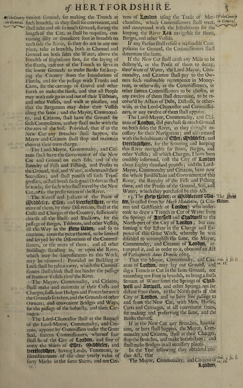 QfthcCcunty cement Ground; for making the Trench at w Gtneral fuch breadth, as they fhall fee convenient, and ^ ^ fhall take and ufe fo much Ground, during the length of the Cut, as fhall be requilite, con¬ taining fifty or threefcore foot in breadth on each fide the River, fo they do not in any one place, take in breadth, both in Channel and Ground on both Tides the Water, above the Breadth of Eightfcore foot, for the laying of the Earth, call out of the Trench to ferve in the lower Grounds to make Banks for keep¬ ing the Country from the Inundations of Floods, and for the palfage with Trunks and Carts, for the carriage of Gravel and other Earth to make the Bank, and that all People may with eafe go in and out of their Tiltboats, and other Velfels, and walk at pleafure, and that the Bargemen may draw their Velfels along the fame ; and the Mayor, Commonal¬ ty, and Citizens, Fhall have the Ground for fuch Compofition, as they lhall make with the Owilers of the Soil. Provided, that if in the New Cut any Breaches lhall happen, the Mayor and Citizens fhall Hop and maintain them at their own charge, The Lord-Mayor, Commonalty, and Citi¬ zens fhall have the Government of the New Cut and Ground on each fide, and of the Pvoyalty of Fifh and Filhing, and Profits to the Ground, Soil, and Water, to them and their Succelfors; and fhall punifh all fuch Tranf- grclfors, as lhall break fuch good Orders as fhall . be made, for fuch who lhall travel by the New Cut, oh for the prefervation of the River. The Sheriff and juft ices of the Peace of fee Cto, and DettfOittyitC, or the more of them, by their Difcretions, lhall at the Ciofts and Charges of the Country, fufticiently cleanfe all the Shelfs and Shallows, for the palfage of Barges, Tiltboats, and other Velfels, all the Way in the jBefoJ and fo to continue, upon the pains thereof, to be limited and levyed by the Difcretions of theCommif lioners, or the more of them ; and all other Buildings handing in, or upon the River, which may be Impediments to this Work, may be removed: Provided no Building or Lock lhall be taken away, which the Commif- fioners lhall think lhall not hinder the palfiige of Boats or Velfels thro’ the River. The Mayor, Commonalty, and Citizens, lhall make and maintain at their Cofts and Charges, fufficient Hedges and Fences between the Grounds fo taken, and the Grounds ol other Owners; and convenient Bridges and Ways; for the palfage of the Subjects, and their Car- ^ riages. , The Lord-Chancellor fhall at the Requeft of the Lord-Mayor, Commonalty, and Citi¬ zens, appoint by Commilfxon under the Great Seal, fixteen Commilfioners, whereof four lhall be of the City of lonDOtL and four of every the Shires of CflRiG 99tDt)lCteJG and JKttfojDCtytte, having Lands, Tenements, or Hereditaments of the clear yearly , value of forty Marks in the fame Shires, and not Citi. I t *, , > * *  *, zens of UUru'OQtt tifing the Trade of Mer- OftbeComtjt chandize, which Commilfioners fhall treat, Gen*™\ and compound with the Inhabitants for the keeping the River 2U<1 navigable for Boats, Barges, and other Velfels. If any Perfon lhall refufe a reafonable Com¬ pofition for Ground, the Commilfioners lhall determine the fame. If the New Cut lhall caufe any Miils to be deftroy’d, or the Profit of them to decay, thro’want of Water, the Lord-Mayor, Com¬ monalty, and Citizens fhall pay to the Ow¬ ners fuch reafonable recompence in Money- rent, or otherwife, as the Commilfioners, or other fixteen Commilfioners to be chofen, or arty twelve of them fhall determine, to be re¬ cover’d by AHion of Debt, Diftrefs, or other- wife, as the Lord-Chancellor and Commilfio¬ ners, or any twelve of them fhall appoint. The Lord-Mayor, Commonalty, ana Citi zens of JLonDott, did purchafe fo much Ground on both Tides the River, as they thought ne- ceflary for their Navigation; and aifo treated with the Inhabitants of CffCJCj JsJJpitftlefeiG and for the Scouring and keeping this River navigable for Boats, Barges, ana other Velfels; all which Charges, I have been credibly informed, coft the City of JlQntiOfi about Eighty thoufand pounds; and the Lord- Mayor, Commonalty and Citizens, have now the whole Jurifdiction and Government of this River, the Royalty of the Fifh and Fifhing there, and the Profits of the Ground, Soil, and Water, which they purchafed by this Afib. . 13. The 0eto or 0PlDHUtonS OTa- The ttt7 fo called from Sir Hugh Middleton, (a Citi- fliber. zen and Goldfmith ot iLOtl&Otl) who under¬ took to draw a Trench or Cut of Water from the Springs of SSlTIlSrtl and to the North-part of the City of ConDOtl , but con- fuming a fair Eftate in the Charge and Ex¬ pence of this Great Work, whereby he was difabled to accomplifh the fame, the Mayor, Commonalty, and Citizens of ?Lon$Ot1, at¬ tempted it, and in order to it, obtained an Aft of Parliament Anno Domini 1605. That the Mayor, Commonalty, and Citi- stat. 3 jZ k zens ofLciltJOn, may lay out Ground, and1-'4, ,£: dig a Trench or Cut in the fame Ground, not exceeding ten Foot in breadth, to bring a frefh Stream of Water from the Springs ol Ctyat!- UoeU and and other Springs not far diftant from them, to the North-parts of the City of JLontJOtl, and to have free paifage_to and from the New Cut, with Men, Horles, Carts and Carriages, at all convenient times, for making and preferving the fame, and the Banks thereof If in the New Cut any Breaches, Inunda¬ tion, or hurt lhall happen, the Mayor, Com¬ monalty and Citizens, fhall at their Charges, flop the Breaches, and make Satisfaction ; and fhall make Bridges in all necelfary places. In the Year following they obtained ano¬ ther Aft, that ... - 'WStat J fa I The Mayor, Commonalty, and Citizens of J“' &onDon,