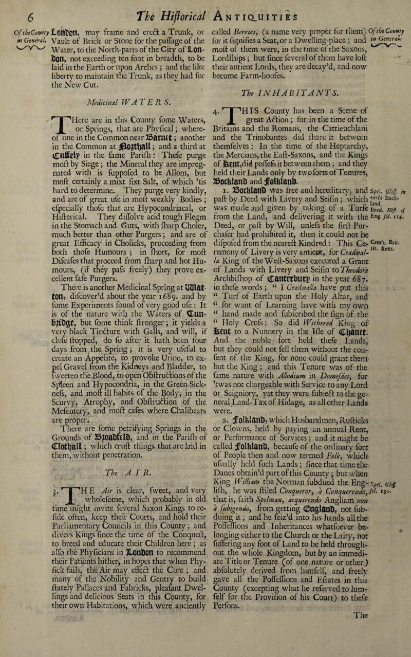 OftbeCowty Loh&Ctlt Way frame and erect a Trunk, or m General. Vault of Brick or Stone for the paffage of the Water, to the North-parts of the City of JLotl- fcotl, not exceeding ten foot in breadth, to be laid in the Earth or upon Arches; and the like liberty to maintain the Trunk, as they had for the New Cut. Medicinal WATER S. s r | ^Here are in this County fome Waters, 1 or Springs, that are Pliyfical; where- oi one in the Common near 25ftmct; another in the Common at ; and a third at in the fame Parifh: Thefe purge mod: by Siege; the Mineral they are impreg¬ nated with is fuppofed to be Allom, but mod: certainly a mixt fixt Salt, of which ’tis hard to determine. They purge very kindly, and are of great ufe in mod weakly Bodies ; especially thofe that are Hypocondriacal, or Hiderical. They diifolve acid tough Flegm in the Stomach and Guts, with Sharp Choler, much better than other Purgers; and are of great Efficacy in Cholieks, proceeding from both thofe Humours ; in fhort, for mod Difeafes that proceed from Sharp and hot Hu¬ mours, (if they pafs freely) they prove ex¬ cellent fafe Purgers. There is another Medicinal Spring at tOtt) difcover’d about the year 1689. and by fome Experiments found or very good ufe : It is of the nature with the Waters of KILtm- fcUDjJG but fome think dronger; it yields a very black TinQiure with Gails, and will, if dole dopped, do fo after it hath been four days from the Spring; it is very ufeful to create an Appetite^ to provoke Urine, to ex¬ pel Gravel from the Kidneys and Bladder, to fweeten the Blood, to open Obdru&ions of the Spleen and Hypocondria, in the Green-Sick- nefs, and molt ill habits of the Body, in the Scurvy, Atrophy, and Obdru£tion of the Mefentery, and mod cafes where Chalibeats are proper; There are fome petrifying Springs in the Grounds of 2&?oa&fdD, and in the Parifh of Clottyall; which crud things that are laid in them, without penetration. The AIR. 3. r | AH E Air is clear, fweet, and very i|[ wholefome, which probably in old time might invite feveral Saxon Kings to re- fide often, keep their Courts, and hold their Parliamentary Councils in this County; and divers Kings fince the time of the Conqucd, to breed and educate their Children here; as alfo tlie Phyficians in TLouDOtt to recommend their Patients hither* in hopes that when Phy- lick fails, the Air may effect the Cure ; and many of the Nobility and Gentry to build ftately Pallaces and Fabricks, plealant Dwel¬ lings and delicious Seats in this County, for their own Habitations, which were anciently called Berries, (a name very proper for them) Of the County for it fignifies a Seat, or a Dwelling-place 5 and mod of them were, in- the time of the Saxons, Lordfhips; but fince feveral of them have lod their antient Lords, they are decay’d, and now become Farm-houfes. • The INHABITANTS. 4. r | ''HIS County has been a Scene of 1 great Action; for in the time of the Britains and the Romans, the Cattieuchlani and the Trinobantes did flmre it between themfelves: In the time of the Heptarchy, the Mercians, the Ead-Saxons, and the Kings of &0tlt,did poffefs it between them ; and they held their Lands only by two forts of Tenures, ©octtfanD and f olttl&tft. 1. Bocklant) was free and hereditary* arid spd. clo(f. in pad by Deed with Livery and Seifin; which Bock- was made and given by taking of a Turfecrad. mft of from the Land, and delivering it with theEn« M Deed, or pad by Will, unlefs the fi.rft Pur- chafer had prohibited it, then it.could not be difpofed from the neared Kindred i This Ce- c.amb; Brir- remony of Livery is very antient, for Ceadtval-w* Kcnc’ U King of the Wed-Saxons executed a Grant of Lands with Livery and Seifin to Theodore Archbifhop of C&tttCEbUty in the year 687. in thefe words ; “ I Ceadivalla have put this w Turf of Earth upon the Holy Altar, and a for want of Learning have with my own u hand made and fubfcribed the fign of the a Holy Crofs: So did Withered King of &Cl1t to a Nunnery in the Pile of Cfyftttft. And the noble lort held thefe Lands, but they could not fell them without the con- fent of the King, for none could grant them but the King ; and this Tenure was of the fame nature with Allodium in Domefdei, for ’twas not chargeable with Service to any Lord or Seigniory, yet they were fubjeft to the ge¬ neral Land-Tax of Hidage, as all other Lands were. 2. jfoUdantb which Husbandmen, Rudicks or Clowns, held by paying an annual Rent, or Performance of Services; and it might be called jFolhlatlb, becaufe of the ordinary fort of People then and now termed Folk, which ufually iieid fucli Lands; fince that time the Danes obtain’d part of this County • but when King William the Norman fubdued the Eng- spei. Ghg. lifh, he was diled Conqueror, a Conquer endo^ /“-• 1 so> that is, faith Sfelman, acquirendo Angliam non a [ubigendo, from getting Cttglatlb, not fub- duing it; and he feiz’d into his hands all the Poffeffions and Inheritances whatfoever be¬ longing either to the Church or the Laity, not differing any foot of Land to be held through¬ out the whole Kingdom, but by an immedi¬ ate Title or Tenure (of one nature or other) abfolutely derived from himfelf, and freely gave all the Poffeffions and Edates in this County (excepting what he referved to him¬ felf for the Provifion of his Court) to thefe Perfons. The