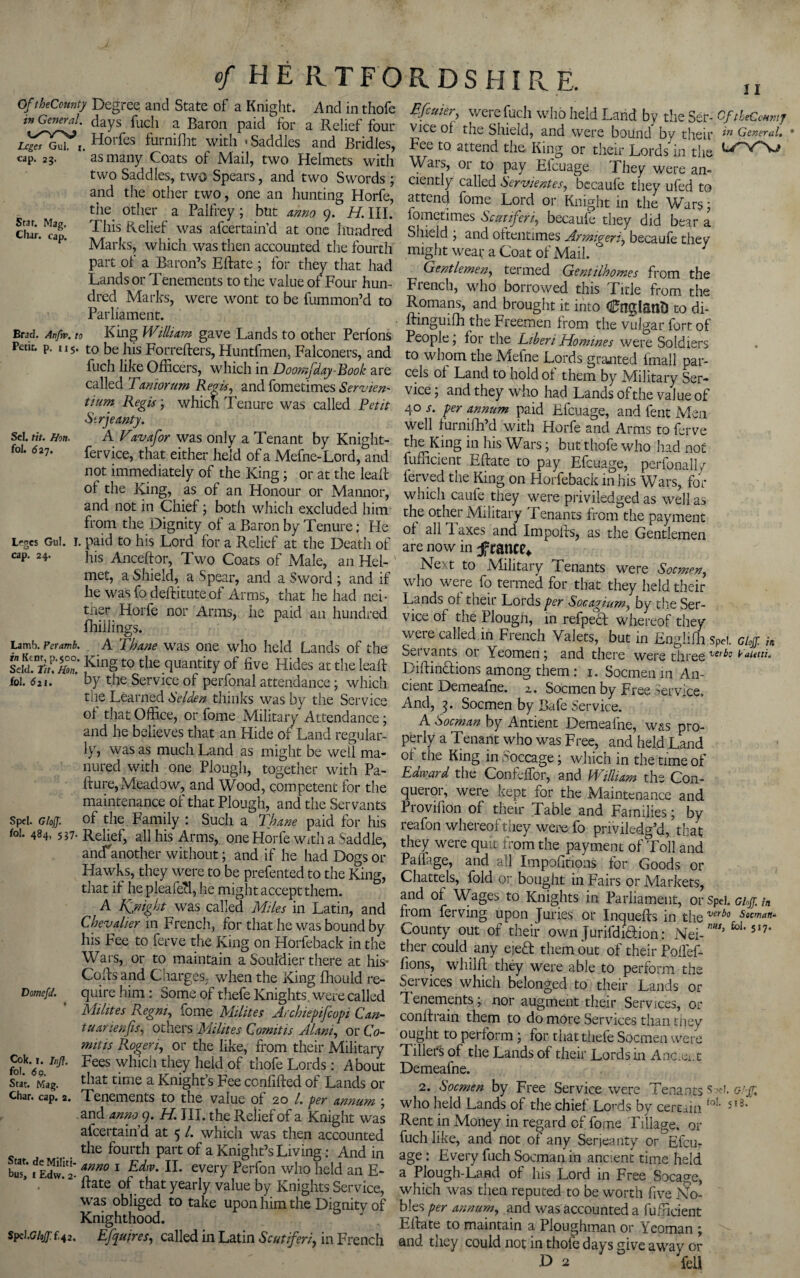 Of theCounty in General. Leges Gul. x. cap. 23. II Star. Mag. Char. cap. Brad. Atifiv. to Petit, p. 115. Sel. tit. Hon. foJ. <527. Irges Gul. I, cap. 24. Lamb. Peramb. in Kent, p.500, Seld. Tit, Hon. fol. 6n. SpcI. Gloff. fol. 484, 5*7- DomefJ. Cok. j. luff. fol. 6 9. Scat. Mag. Char. cap. 2. Stat. de Multi¬ bus, 1 Edw. 2- SpclGloff f.42. Degreq and State of a Knight. And in thofe days fuch a Baron paid for a Relief four Horfes furnifht with 'Saddles and Bridles, as many Coats of Mail, two Helmets with two Saddles, two Spears, and two Swords ; and the other two, one an hunting Horfe, the other a Palfrey ; but anno 9. H. III. This Relief was afeertain’d at one hundred Marks, which was then accounted the fourth part of a Baron’s Eftate ; for they that had Lands or Tenements to the value of Four hun¬ dred Marks, were wont to be fummon’d to Parliament. King William gave Lands to other Perfons to be his Forrefters, Huntfmen, Falconers, and fuch like Officers, which in Doomjday-Book are called Taniorum Rev is, and fometimes Service tium Regis; which Tenure was called Petit Strjeanty. AVavafor was only a Tenant by Knight- fervice, that either held of a Mefne-Lord, and not immediately of the King; or at the leall ol the King, as of an Honour or Mannor, and not in Chief; both which excluded him from the Dignity of a Baron by Tenure; He paid to his Lord for a Relief at the Death of his Anceftor, Two Coats of Male, an Hel¬ met, a Shield, a Spear, and a Sword ; and if he was fo deftituteof Arms, that he had nei- trier Horfe nor Arms, he paid an hundred fhillings. . A Thane was one who held Lands of the ■ King to the quantity of five Hides at the leaf! by the Service of perfonal attendance; which the Learned Selden thinks was by the Service ol that Office, or fame Military Attendance; and he believes that an Hide of Land regular¬ ly, was as much Land as might be well ma¬ nured with one Plough, together with Pa- fture, Meadow, and Wood, competent for the maintenance of that Plough, and the Servants of the Family : Such a Thane paid for his Relief, all his Arms, one Horfe With a Saddle, anefanother without; and if he had Dogs or Hawks, they were to be prefented to the King, that if hepleafed, he might accept them. A Kffnight was called Miles in Latin, and Chevalier in French, for that he was bound by his Fee to ferve the King on Horfeback in the Wars, or to maintain a Souldier there at his- Cods and Charges, when the King fhould re¬ quire him: Some of thefe Knights were called Mihtes Regm, fome Milites Archiepifcopi Can- tuarienfis, others Milites C omit is Alani, or Co- mitis Roger i, or the like, from their Military Fees which they heid of thofe Lords: About that time a Knight’s Fee confifted of Lands or Tenements to the value of 20 /. per annum j and anno 9. H. III. the Relief of a Knight was afeertain’d at 5 /. which was then accounted the fourth part of a Knight’s Living: And in anno 1 Edw. II. every Perfon who held an E- fiate ol that yearly value by Knights Service, was obliged to take upon him the Dignity of Knighthood. Efyuires, called in Latin Scutiferi, in French Efcuier, were fuch who held Land by the Ser- OftheCcmnj vice ol the Shield, and were bound by theil* ln General. Fee to attend the King or their Lords in the CTVV? Wars, or to pay Efcuage They were an¬ ciently called Servientes, becaufe they ufed to attend fome Lord or Knight in the Wars; lometimes Scutiferi, becaufe they did bear a Shield j and oftentimes Armigeri, becaufe they might wear a Coat of Mail. Gentlemen, termed Gentilhomes from the French, who borrowed this Title from the Romans, and brought it into CnglatlD to di- ftinguifh the Fieemen from the vulgar fort, ol People j for the Liberi Homines were Soldiers to whom the Mefne Lords granted fmall par¬ cels of Land to hold of them by Military Ser¬ vice ; and they who had Lands of the value of 40 a. per annum paid Efcuage, and fent Men well furnifh’d with Horfe and Arms to ferve the King in his Wars; but thofe who had not fufficient Eftate to pay Efcuage, perfonally ferved the King on Horfeback in his Wars, for which caufe they were priviledged as well as the other Military Tenants from the payment of all 1'axes and Impofis, as the Gentlemen are now in jfratiee* Next to Military Tenants were Socmen, who were fo termed for that they held their Lands of their Lords per Socagium, by the Ser¬ vice of the Plougn, in refpeef whereof they were called in French Valets, but in Englifh Spei. doff, in Servants or Yeomen j and there were three ver^° Tautti. DiflinTions among them: 1. Socmen in An¬ cient Demeafne. z, Socmen by Free Service. And, 3. Socmen by Bafe Service. A Socman by Antient Demeafne, was pro¬ perly a Tenant who was Free, and held Land of the King inSoccage; which in the time of Edward the Confeffor, and Id ilham the Con¬ queror, were kept for the Maintenance and Provifion of their Table and Families; by reafon whereof they were fo priviledg’d, that they were quit from the payment of Toll and Pahage, and all Impofitions for Goods or Chattels, fold or bought in Fairs or Markets, and of Wages to Knights in Parliament, or Spel. Giff. /„ from ferving upon Juries or Inquefts in the verbo Socman- County out of their own Jurifdiaion: Nei-’ foi'51?’ ther could any ejeT them out of their Polfef- fions, whilft they were able to perform the Services which belonged to their Lands or I enements; nor augment their Services, or conltrain them to do more Services than they ought to perform ; for that thefe Socmen were Tillers of the Lands of their Lords in Ancient Demeafne. 2. Socmen by Free Service were Tenants $ Giff. who held Lands of the chief Lords by certain fo!‘ 5l3’ Rent in Money in regard of fome Tillage, or fuch like, and not of any Serjeanty or^Efcu- age : Every fuch Soemanin ancient time held a Plough-Land of his Lord in Free Socage, which was then reputed to be worth five No¬ bles per annum, and was accounted a fufficient Efiate to maintain a Ploughman or Yeoman ; and they could not in thofe days give away or F> 2 fell