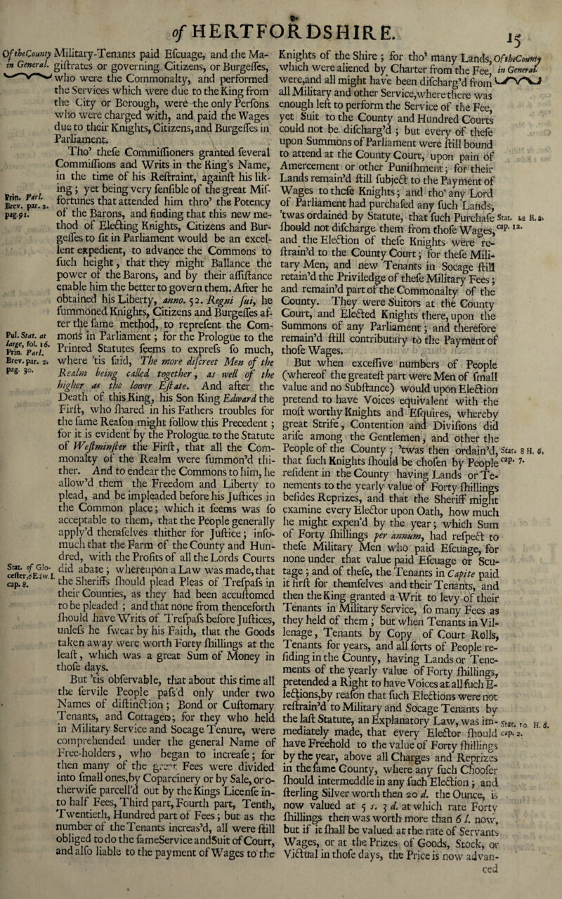 OftheCounty Military-Tenants paid Efcuage, and the Ma- Knights of the Shire ; for tho’ many Lands O ftbeCountf m General. gilt rates or governing Citizens, or Burgelfes, which were aliened by Charter from the Fee’ in General who were the Commonalty, and performed were,and all might have been difcharg’d from the Services which were due to the King from all Military and other Service,where there was the City or Borough, werd the only Perfons enough left to perform the Service of the Fee who were charged with, and paid the Wages yet Suit to the County and Hundred Courts due to their Knights, Citizens,and Burgelfes in could not be difcharg’d ; but every of thefe Parliament. \ upon Summons of Parliament were ftill bound Tho’ thefe Commiffioners granted feveral to attend at the County Court, upon pain of Commiffions and Writs in the Kings Name, Amercement or other Punifhment; for their in the time of his Reftraint, againft his lik- Lands remain’d ftill fubjeft to the Payment of Pr- _ . “g5 yet being very fenfible of the great Mif- Wages to thefe Knights; and tho’ any Lord Brev. par. a. fortunes that attended him thro’ the Potency of Parliament had purchafed any fuch 'Lands pag.91. of the Barons, and finding that this new me- ’twas ordained by Statute, that fuch Purchafe Star. u R.a. thod of Elefling Knights, Citizens and Bur- fhould not difeharge them from thofe Wages cap*I2, gelfes to fit in Parliament would be an excel- and the Eleftion of thefe Knights were re- lent expedient, to advance the Commons to ftrain’d to the County Court ; for thefe Mili- fuch height, that they might Ballance the tary Men, and new Tenants in Socage ftill power ol the Barons, and by their afiiftance retain’d the Priviledge of thefe Military Fees * enable him the better to govern them. After he and remain’d part of the Commonalty of the obtained his Liberty, anno. 52. Regni fui, he County. They were Suitors at the County fummoned Knights, Citizens and Burgelfes af- Court, and Elefted Knights there, upon the ter the fame method, to reprefent the Com- Summons of any Parliament; and therefore wSVoi *** morlS in Parliament J for thc Prologue to the remain’d ftill contributary to the Payment of Brin.’ Pari. * Panted Statutes feems to exprefs fo much, thofe Wages. Brev. par. 2. where’tis faid, The more difereet Men of the But when exceflive numbers of People pag' 3°‘ Realm being called together, as well of the (whereof the greateft part were Men of final! higher as the lower Eft ate. And after the value and no Subftance) would upon E left ion Death of this King, his Son King Edward the pretend to have Voices equivalent with the Firft, who fhared in his Fathers troubles for molt worthy Knights and Efquires, whereby the fame Reafon might follow this Precedent; great Strife, Contention and Divifions did for it is evident by the PrologueLto the Statute arife among the Gentlemen, and other the of Weftminjhr the Firft, that all the Com- People of the County ; ’twas then ordain’d, Star, s h. <5. monalty of the Realm were fummon’d thi- that fuch Knights Ihould be chofen by People cap‘7* then And to endear the Commons to him, he refidentin the County having Lands orTe- allow’d them the Freedom and Liberty to nements to the yearly value of Forty fhillings plead, and be impleaded before his Juftices in befides Reprizes, and that the Sheriff might the Common place; which it feems was fo examine every Elector upon Oath, how much acceptable to them, that the People generally lie might expend by the year; which Sum apply d themfelves thither for Juftice; info- of Forty fhillings per annum, had refpect to much that the Farm of the County and Hun- thefe Military Men who paid Efcuage for dred, with the Profits of all the Lords Courts none under that value paid Efcuage or Scu- ccfter^Edw i c;id ^hereupon a Law was made, that tage ; and of thefe, the Tenants in Cavite paid cap. 3’  ’ the sheriffs fhould plead Pleas of Trefpafs in it firft for themfelves and their Tenants, and their Counties, as they had been accuftomed then the King granted a Writ to levy of their to be pleaded; and that none from thenceforth Tenants in Military Service, fo many Fees as fhould have Writs of Trefpafs before Juftices, they held of them; but when Tenants in Vil- unlefs he fwear by his Faith, that the Goods lenage, Tenants by Copy of Court Rolls, taken away were worth Forty fhillings at the Tenants for years, and all forts of People re- leaft, which was a great Sum of Money in fiding in the County, having Lands or Tene- thofe days. ments of the yearly value of Forty fhillings, But tis obfervable, that about this time all pretended a Right to have Voices at all fuch li¬ the fer vile People pafs’d only under two legions,by reafon that fuch Elections were not Names of diftin&ion ; Bond or Cuftomary reftrain’d to Military and Socage Tenants by Tenants, and Cottager*; for they who held the laft Statute, an Explanatory Law, was im- 5taf. ro H . in Military Service and Socage Tenuie, were mediately made, that every Elector fhould “P* 2. comprehended under the general Name of have Freehold to the value of Forty fhillings Free-holders, who began to increafe; for by the year, above all Charges and Reprizes then many of the grert Fees were divided in the fame County, where any fuch Choofer into fmall ones,by Coparcinery or by Sale, or 0- fhould intermeddle in any fuch EleHion; and therwife parcell d out by the Kings Licenfe in- fterling Silver worth then 20 d. the Ounce, is to half Fees, Third part, Fourth part, Tenth, now valued at 5 s. 3 d. at which rate Forty Twentieth, Hundred part of Fees; but as the fhillings then was worth more than 61. now number of the Tenants increas’d, all were ftill but if it fhall be valued at the rate of Servants obliged to do the fameServiceandSuit of Court, Wages, or at the Prizes of Goods, Stock, or and alfo liable to the payment of Wages to the Viftual in thofe days, the Price is now ad van-