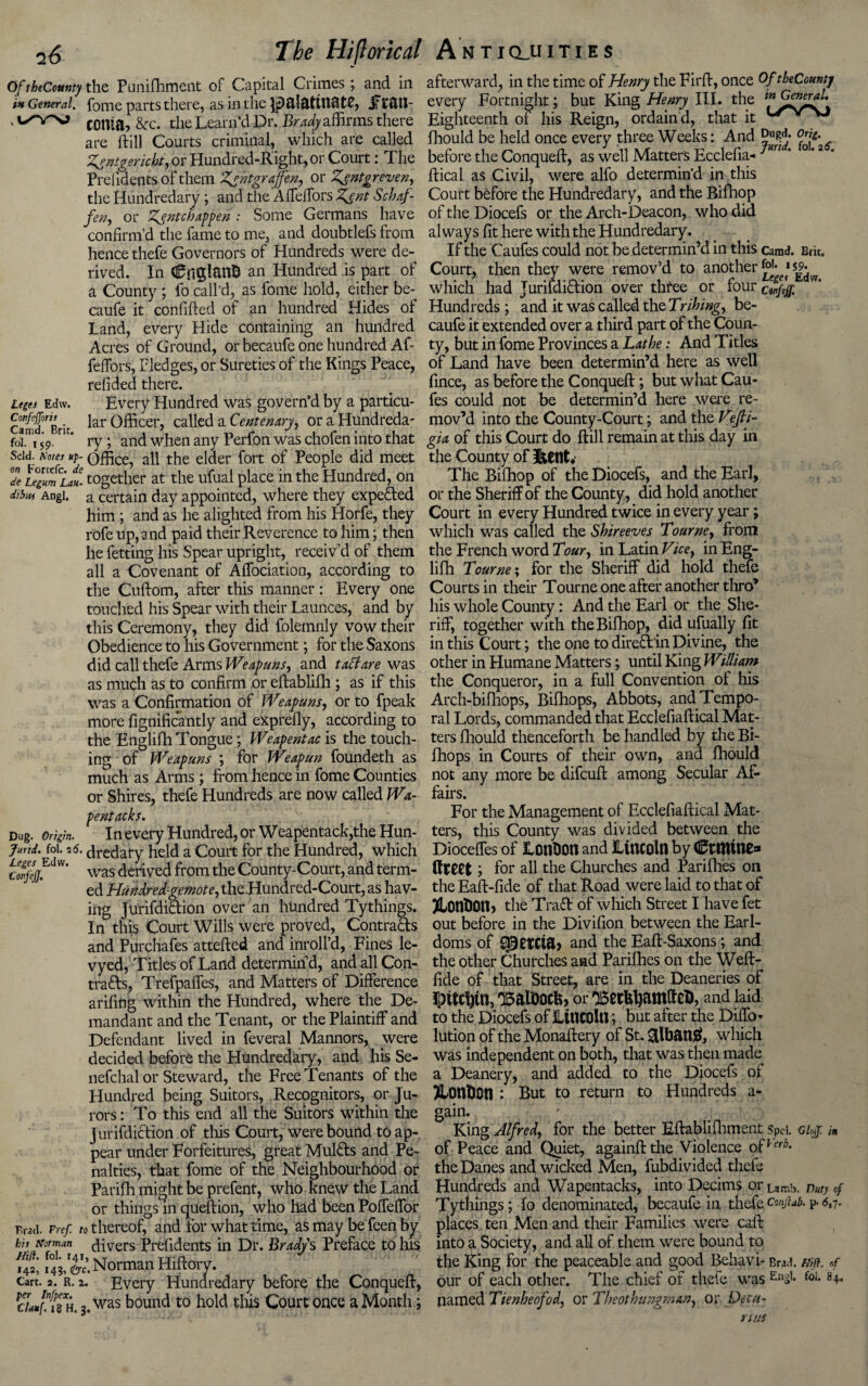 Of theComty the Punifhment of Capital Crimes; and in in General, fome parts there, as in the P&!&titt8t0, iTfiin- 1 coma, &rc. the Learn'd Dr. Brady affirms there are ftill Courts criminal, which are called Zgntgericht, or Hundred-Right, or Court: The Preiidents of them Zgntgraffen, or Zgntgreven, the Hundredary ; and the Affeffors Zgnt Schaf- fen, or Zgntcbappen : Some Germans have confirm’d the fame to me, and doubtlefs from hence thefe Governors of Hundreds were de¬ rived. In CnglanD an Hundred is part of a County ; fo call’d, as fome hold, either be- caufe it confided of an hundred Hides of Land, every Hide containing an hundred Acres of Ground, or becaufe one hundred Af- feffors, Pledges, or Sureties of the Kings Peace, redded there. Leges Edw. Every Hundred was govern’d by a particu- Cam^Brit ^ar Officer, called a Centenary, or a Hundreda- foT'i 59.rK ry; and when any Perfon was chofen into that sdd. Kotes up- office, all the elder fort of People did meet 2 legumLat- together at the ufual place in the Hundred, on iibw Angi, a certain day appointed, where they expeHed him ; and as he alighted from his Horfe, they rofe up, and paid their Reverence to him; then he fetting his Spear upright, receiv'd of them all a Covenant of Affociation, according to the Cuftom, after this manner: Every one touched his Spear with their Launces, and by this Ceremony, they did folemnly vow their Obedience to his Government; for the Saxons did call thefe Arms Weapuns, and tact are was as much as to confirm or eftablifh ; as if this was a Confirmation of Weapuns, or to fpeak more fignificantly and exprefly, according to the Englifh Tongue; Weapentac is the touch¬ ing of Weapuns ; for Weapun foundeth as much as Arms; from hence in fome Counties or Shires, thefe Hundreds are now called Wa- pentacks. Dug. Origin. In every Hundred, or Weapentack,the Hun- jmd. foi. 2<5. dredary held a Court for the Hundred, which >V’ was derived from the County-Court, and term¬ ed Hundred-gemote, the Hundred-Court, as hav¬ ing JurifdiHion over an hundred Tythings. In this Court Wills were proved, Contracts and Purchafes attefted and inroll’d, Fines le- vyed, Titles of Land determin’d, and all Con- trafts, Trefpaffes, and Matters of Difference arifing within the Hundred, where the De¬ mandant and the Tenant, or the Plaintiff and Defendant lived in feveral Mannors, were decided before the Hundredary, and his Se- nefchal or Steward, the Free Tenants of the Hundred being Suitors, Recognitors, or Ju¬ rors : To this end all the Suitors within the jurifdiction of this Court, were bound to ap¬ pear under Forfeitures, great Mulfls and Pe¬ nalties, that fome of the Neighbourhood or Parifh might be prefent, who knew the Land or things in queftion, who had been Poffeffor Brad. Pref to thereof, and for what time, as may be feen by bit Norman divers Prefidents in Dr. Bradys Preface to his 143/ft Norman Hiftory. cart. 2. r. 2. Every Hundredary before the Conqueft, h. 3. was bound to hold this Court once a Month; afterward, in the time of Henry the Firff, once Of.theCountj every Fortnight; but King Henry III. the l»General. Eighteenth of his Reign, ordain d, that it fhould be held once every three Weeks: And Jugd. 0rrf before the Conqueft, as well Matters Ecclefia- m ’ 0 ‘2 ' ftical as Civil, were alfo determin’d in this Court before the Hundredary, and the Bifhop of the Diocefs or the Arch-Deacon, who did always fit here with the Hundredary. If the Caufes could not be determin’d in this camd. Brit. Court, then they were remov’d to another {fe‘e's^ which had Jurildiflion over three or four clfflff. W* Hundreds; and it was called the Bribing, be¬ caufe it extended over a third part of the Coun¬ ty, but in fome Provinces a Lathe: And Titles of Land have been determin’d here as well fince, as before the Conqueft; but what Cau¬ fes could not be determin’d here were re¬ mov’d into the County-Court; and the Vfli- gia of this Court do ftill remain at this day in the County of Itetltv The Bifhop of the Diocefs, and the Earl, or the Sheriff of the County, did hold another Court in every Hundred twice in every year; which was called the Shireeves Bourne, from the French word Bour, in Latin Vice, in Eng¬ lifh Bourne; for the Sheriff did hold thefe Courts in their Tourne one after another thro’ his whole County: And the Earl or the She¬ riff, together with the Bifhop, did ufually fit in this Court; the one to direft in Divine, the other in Humane Matters; until King William the Conqueror, in a full Convention of his Arch-bifhops, Bifhops, Abbots, and Tempo¬ ral Lords, commanded that Ecclefiaftical Mat¬ ters fhould thenceforth be handled by the Bi¬ fhops in Courts of their own, and fhould not any more be difcuft among Secular Af¬ fairs. For the Management of Ecclefiaftical Mat¬ ters, this County was divided between the Dioceffes of LonDoti and Lincoln by (ftmine* ftteet; for all the Churches and Parifhes on the Eaft-fide of that Road were laid to that of ftonHon, the Traft of which Street I have fet out before in the Divifion between the Earl¬ doms of ^ercia> and the Eaft-Saxons; and the other Churches and Parifhes on the Weft- fide of that Street, are in the Deaneries of Ipttctytl, 'BaiDOCfc, or 'BeckljamftcD, and laid to the Diocefs of Lincoln; but after the Diffo- lution of the Monastery of St. &lb&n$, which was independent on both, that was then made a Deanery, and added to the Diocefs oi Jlonbon : But to return to Hundreds a- gain. King Alfred, for the better Eftablifhment Spd. Glojf. in of Peace and Quiet, againftthe Violence oPerb- the Danes and wicked Men, fubdivided thefe Hundreds and Wapentacks, into Decims or Lamb. Duty of Tythings; fo denominated, becaufe in thefeconfab. p.<5,7. places ten Men and their Families were caft into a Society, and all of them were bound to the King for the peaceable and good Behavi- bm.l m. »f our of each other. The chief of thefe was Ens'* f<>i. g4« named Bienbeofod, or Bheothungman, or Decu- rws