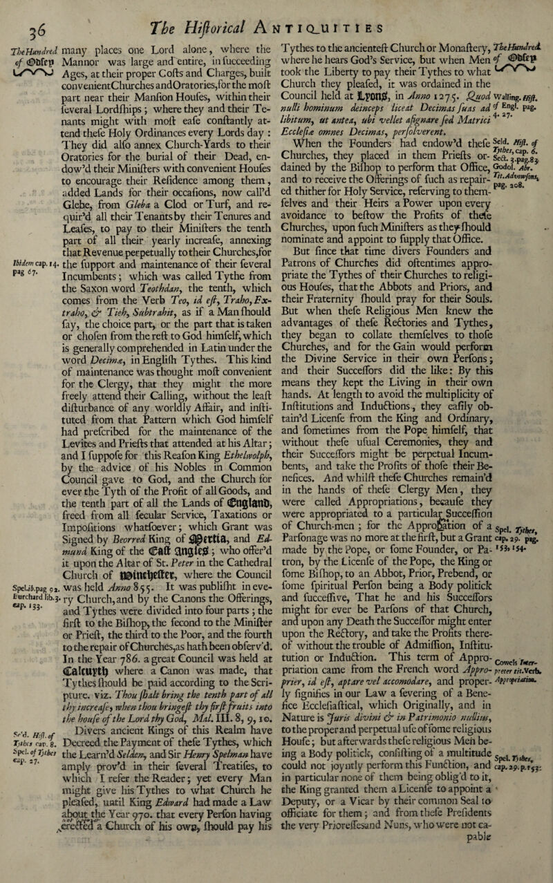 The Hundred many places one Lord alone, where the Tythes to the ancienteft Church or Monaftery, The Hundred <?/ <£>bfcp Mannor was large and entire, infucceeding where he hears God’s Service, but when Men Ages, at their proper Cofts and Charges, built took the Liberty to pay their Tythes to whatl/rw convenientChurches andOratories,for the moft Church they pleafed, it was ordained in the part near their Manfion Houfes, within their Council held at jLpon#, in Anno 1275. Quod Wailing, mfl. feveral Lordfhips ; where they and their Te- nulli hominum deinceps lice at Decimas fu as ad °f En8'- Pag- nants might with molt eafe constantly at- libitum, ut ante a, ubi vellet afignare fed Matrici 4‘ 27' tend thefe Holy Ordinances every Lords day : Ecclefu omnes Decimas, perfolverent. They did alfo annex Church-Yards to their When the Founders had endow’d thefe sffh'esHlfl- Oratories for the burial of their Dead, en- Churches, they placed in them Priefts or- 3 JJgij dow’d their Ministers with convenient Houfes dained by the Bifhop to perform that Office, Gpdoi. Ah. to encourage their Refidence among them, and to receive the Offerings of fuch as repair- “£df£fontx added Lands for their occafions, now call’d ed thither for Holy Service, referving to them- Glebe, from Gleb a a Clod or Turf, and re- felves and their Heirs a Power upon every quir’d all their Tenants by their Tenures and avoidance to beftow the Profits of thefe Leafes, to pay to their Ministers the tenth Churches, upon fuch Ministers as they Should part of all their yearly increafe, annexing nominate and appoint to fupply that Office, that Revenue perpetually to their Churches,for But fince that time divers Founders and J5i<&wcap. 14. the fupport and maintenance of their feveral Patrons of Churches did oftentimes appro- pag 6l’ Incumbents; which was called Tythe from ptiate the Tythes of their Churches toreligi- the Saxon word Teotbdan, the tenth, which ous Houfes, that the Abbots and Priors, and comes from the Verb Teo, id eft, Traho,Fx- their Fraternity Should pray for their Souls. traho, & Tie by Subtrahit, as if a Man Should But when thefe Religious Men knew the fay, the choice part, or the part that is taken advantages of thefe Rectories and Tythes, or chofen from the reft to God himfelf, which they began to collate themfelves to thofe is generally comprehended in Latin under the Churches, and for the Gain would perform word Decimxy in English Tythes. This kind the Divine Service in their own Perfons; and their SucceSfors did the like: By this means they kept the Living in their own hands. At length to avoid the multiplicity of Institutions and Induftions, they eafily ob¬ tain’d Licenfe from the King and Ordinary, and fometimes from the Pope himfelf, that without thefe ufual Ceremonies, they and their SucceSfors might be perpetual Incum¬ bents, and take the Profits of thofe their Be¬ nefices. And whilft thefe Churches remain’d in the hands of thefe Clergy Men, they were called Appropriations, becaufe they were appropriated to a particularSucceffion of Church-men ; for the Approbation of a Spel> r>thet Parfonage was no more at the firft, but a Grant cap. 29. pag. made by the Pope, or fome Founder, or Pa-1 S3*154* of maintenance was thought moft convenient for the Clergy, that they might the more freely attend their Calling, without the leaft disturbance of any worldly Affair, and insti¬ tuted from that Pattern which God himfelf had prefcribed for the maintenance of the Levites and Priefts that attended at his Altar; and I fuppofe for this Reafon King Ethelwolph, by the advice of his Nobles in Common Council gave to God, and the Church for ever the Tyth of the Profit of all Goods, and the tenth part of all the Lands of CnglfttlD, freed from all fecular Service, Taxations or Impofitions whatfoever; which Grant was Signed by Beorred King of and Ed¬ mund King of the Call Single# ; who offer’d it upon the Altar of St. Peter in the Cathedral tron, by the Licenfe of the Pope, the King or Church of IBinctyeftet, where the Council fome Bifhop, to an Abbot, Prior, Prebend, or SpeU&.pag 92. was held Anno 855* It was publilht in eve- fome fpiritual Perfon being a Body politick turchard lib.3. ry Church, and by the Canons the Offerings, and fucceffive, That he and his SucceSfors eap*‘S3’ and Tythes were divided into four parts; the might for ever be Parfons of that Church, firft to the Bifhop, the fecond to the Minifter and upon any Death the Succeffor might enter or Prieft, the third to the Poor, and the fourth upon the Re&ory, and take the Profits there¬ to the repair of Churches,as hath been obfer v’d. of without the trouble of Admiffion, Inftitu- In the Year 786. a great Council was held at tution or Indu&ion. This term of Appro- Cowds W. CalCUftl) where a Canon was made, that priation came from the French word Appro-preter tit.vesb, Tythes Should be paid according to the Seri- prier,id eft, apt are vel accomodare, and proper- ^pprofrutim. pture. viz. Thou /bait bring the tenth part of all iy Signifies in our Law a fevering of a Bene- thy increa/ey when thou bringeft thy firft fruits into fice Ecclefiaftical, which Originally, and in the houfe of the Lord thy God, Mai. III. 8, 9,10. Nature is Juris divini & in Patrimonio nulli w, mi Divers ancient Kings of this Realm have to the proper and perpetual ufe of lome religious Tithiftc/Jg. Decreed the Payment of thefe Tythes, which Houfe; but afterwards thefe religious Men be- spei of Tjtbei the Learn’d Selden, and Sir Henry Spelman have ing a Body politick, confifting ol a multitude ^ C'i' 27‘ amply prov’d in their feveral Treatifes, to could not joyntly perform this Function, and cap.2p.pftfp which I refer the Reader; yet every Man in particular none oi them being oblig’d to it, might give his Tythes to what Church he the King granted them a Licenfe to appoint a pleafed, until King Edward had made a Law Deputy, or a Vicar by their common Seal to about the Year 970. that every Perfon having officiate for them; and from thefe Prefidents &ecTa Church of his owe* Should pay his the very Prioreffesand Nuns, who were not ca¬ pable SrV? fi oh 1 ,ere£