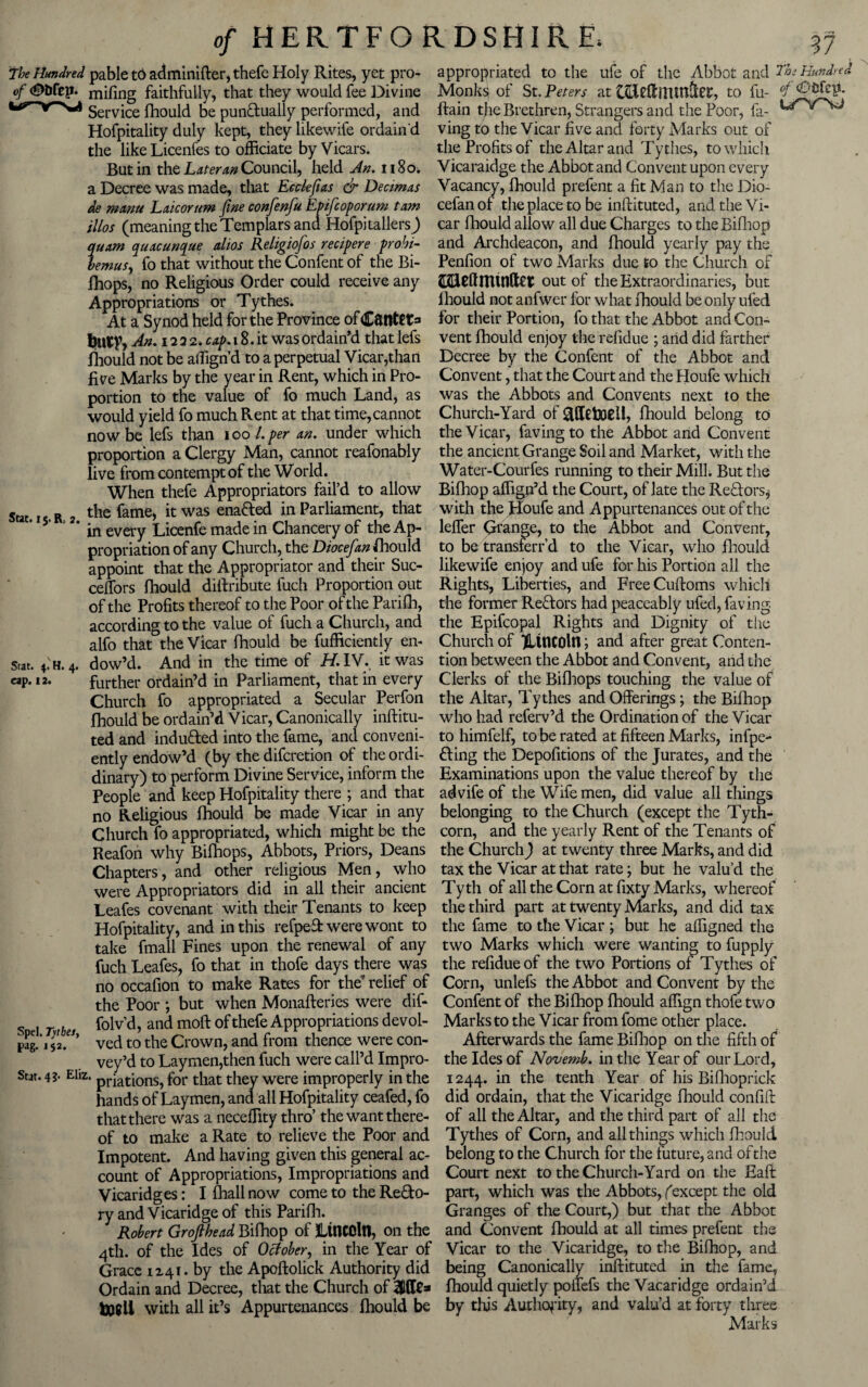 The Hundred pable to adminifter, thefe Holy Pvites, yet pro- appropriated to the ufe of the Abbot and ThsHundm o/.<St»rep.. mifing faithfully, that they would fee Divine Monk? of St. Peters at tfrleflhiunftec, to fu- 4 Service ffiould be punftually performed, and flain the Brethren, Strangers and the Poor, la- Hofpitality duly kept, they likewife ordain'd ving to the Vicar five and forty Marks out of the like Licenfes to officiate by Vicars. the Profits of the Altar and Tythes, to which But in the Later an Council, held An. 1180^ Vicaraidge the Abbot and Convent upon every a Decree was made, that Ecckfias & Decimas Vacancy, fhould prefent a fit Man to the Dio- de manti Lxicorum fine confenfu Epifcoporum tam cefan of the place to be inftituted, and the Vi- illos (meaning the Templars and Hofpitallers) car fhould allow all due Charges to the Bifhop quarn quacunque alios Religiofos recipere probi- and Archdeacon, and fhould yearly pay the bemus, fo that without the Confent of the Bi- Penfion of two Marks due to the Church of fhops, no Religious Order could receive any GftUftrnfnfe out of the Extraordinaries, but Appropriations or Tythes. lhould not anfwer for what fhould be only ufed At a Synod held for the Province ofCfltttCta for their Portion, fo that the Abbot and Con- An. 1222. cap. 18. it was ordain’d that lefs vent fhould enjoy the refidue ; arid did farther fhould not be affign’d to a perpetual Vicar,than Decree by the Confent of the Abbot and five Marks by the year in Rent, which in Pro- Convent, that the Court and the Houfe which portion to the value of fo much Land, as was the Abbots and Convents next to the would yield fo much Rent at that time,cannot Church-Yard of fhould belong to now be lefs titan ioo l.per an. under which the Vicar, favingto the Abbot and Convent proportion a Clergy Man, cannot reafonably the ancient Grange Soil and Market, with the live from contempt of the World. Water-Courfes running to their Mill. But the When thefe Appropriators fail’d to allow Bifhop affigjf d the Court, of late the Rectors^ the fame, it was enafted in Parliament, that with the Houfe and Appurtenances out of the in every Licenfe made in Chancery of theAp- leffer Grange, to the Abbot and Convent, propriation of any Church, the Dtocefan fhould to be transferr’d to the Vicar, who fhould appoint that the Appropriator and their Sue- likewife enjoy and ufe for his Portion all the ceffors fhould diifribute fuch Proportion out Rights, Liberties, and Free Cuftoms which of the Profits thereof to the Poor of the Parifh, the former Reftors had peaceably ufed, faring according to the value of fuch a Church, and the Epifcopal Rights and Dignity of the Stat. 15. R; 2. Stat. 4. H. 4. cap. 12. alfo that the Vicar fhould be fufficiently en¬ dow’d. And in the time of H. IV. it was further ordain’d in Parliament, that in every Church fo appropriated a Secular Perfon fhould be ordain’d Vicar, Canonically inftitu- Church of ^Lincoln; and after great Conten¬ tion between the Abbot and Convent, and the Clerks of the Bifhops touching the value of the Altar, Tythes and Offerings; the Bifhop who had referv’d the Ordination of the Vicar ted and induced into the fame, and conveni- to himfelf, to be rated at fifteen Marks, infpe- ently endow’d (by the diferetion of the ordi- fling the Depofitions of the Jurates, and the dinary) to perform Divine Service, inform the Examinations upon the value thereof by the People and keep Hofpitality there ; and that advife of the Wife men, did value ail things no Religious fhould be made Vicar in any belonging to the Church (except the Tyth- Church fo appropriated, which might be the corn, and the yearly Rent of the Tenants of Reafon why Bifhops, Abbots, Priors, Deans the Church) at twenty three Marks, and did Chapters, and other religious Men, who tax the Vicar at that rate; but he valu’d the were Appropriators did in all their ancient Tytli of all the Corn at fixty Marks, whereof Leafes covenant with their Tenants to keep the third part at twenty Marks, and did tax Hofpitality, and in this refpeT were wont to the fame to the Vicar ; but he affigned the take fmall Fines upon the renewal of any two Marks which were wanting to fupply fuch Leafes, fo that in thofe days there was the refidue of the two Portions of Tythes of no occafion to make Rates for the relief of Corn, unlefs the Abbot and Convent by the the Poor ; but when Monafteries were dif- Confent of the Bifhop fhould affign thofe two folv d, and moft of thefe Appropriations devol- Marks to the Vicar from fome other place, ved to the Crown, and from thence were con- Afterwards the fame Bifhop on the fifth of vey’d to Laymen,then fuch were call’d Impro- the Ides of Novemb. in the Year of our Lord, Stat. 4?* Eliz. pHations, for that they were improperly in the 1244. in the tenth Year of his Bifhoprick hands of Laymen, and all Hofpitality ceafed, fo did ordain, that the Vicaridge fhould confift that there was a neceffity thro’ the want there- of all the Altar, and the third part of all the of to make a Rate to relieve the Poor and Tythes of Corn, and all things which fhould Impotent. And having given this general ac- belong to the Church for the future, and of the count of Appropriations, Impropriations and Court next to the Church-Yard on the Eaft Vicaridges: I fhallnow come to theRe&o- part, which was the Abbots, (except the old ry and Vicaridge of this Parifh. Granges of the Court,) but that the Abbot Robert Grofihead Bifhop of Lincoln, on the and Convent fhould at all times prefent the 4th. of the Ides of October, in the Year of Vicar to the Vicaridge, to the Bifhop, and Grace 1241. by the Apoftolick Authority did being Canonically inftituted in the fame, Ordain and Decree, that the Church of WRe* fhould quietly poffefs the Vacaridge ordain’d with all it’s Appurtenances fhould be by this Authority, and valu’d at forty three Marks SpcI. Tythes, pag. 152.