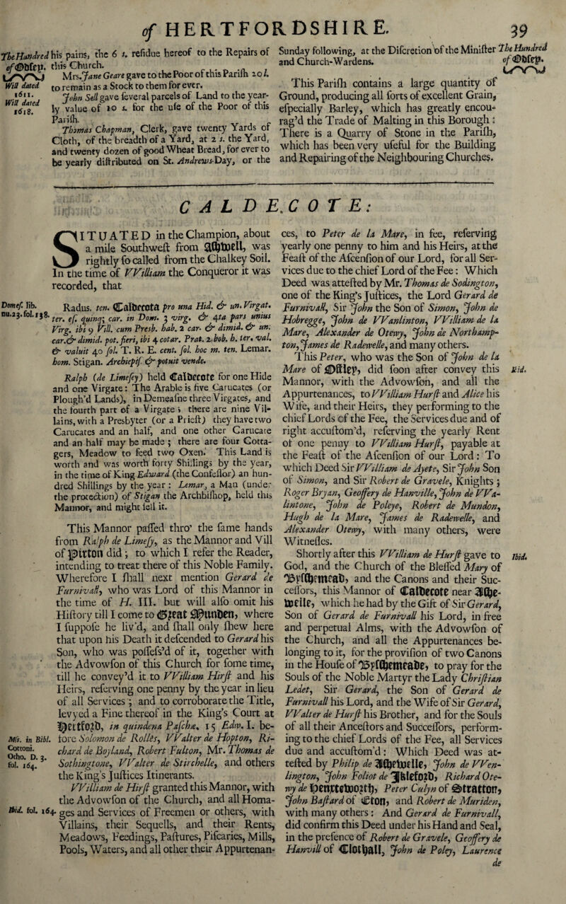 refidue hereof to the Repairs of Sunday following, at the Difcretlon t>f the Minifter 7he Hundred and Church-Wardens. The Hundred his pains, the 6 of<®bkV. this Church. ,. ^ .n , - Urs.Jane Genre gave to the Poor of this Panih 20/. / • , , , ~ to remain as a Stock to them for ever. This Parifh contains a large quantity ot John Sell gave feveral parcels of Land to the year- Ground, producing all forts of excellent Grain, ly value of 10 i for the ule of the Poor of this efpecially Barley, which has greatly encou- Parifh. , c rag’d the Trade of Malting in this Borough : Clerk, gave twenty Yards of T|ere ,s a <w 0f St£ne in the pari(h> Cloth, of the breadth of Ysrdj at 2 s» the Y^rdj 1*11 r * r c 1 j? 4.1 t> ,-** and twenty dozen of good Wheat Bread, for ever to which has been very ufeful for the Building be yearly attributed on St. Andrew s-Ozy, or the and Repairing of the Neighbouring Churches. U'WJ WiO dated 1611. Will dated 1618. l/Y\J CALDE.COTE: SITUATED in the Champion, about a mile Southwell: from was rightly fo called from the Chalkey Soil. In the time of William the Conqueror it was recorded, that Drnef. lib. Radus. ten. CalfcfCOta pro una Hid. & tin- Virgat. nu.23.fol.138. teT' car% m Dom, ^ vtrg. & 4ta pars unius Virg. ibi 9 Vill. cum Presb. hub. 2 car- & dimtd. & urn car.& dimid. pot. fieri, ibi 4 cotar. Prat. 2,bob. h. ter, val. & valuit 40 fol. T. R. E. cent. fiol. hoc m. ten. Lemar. horn. Stigan. Archiep'tf & potuit vende. Ralph (de Limefey) held CalilCCOfe for one Hide and one Virgate: The Arable is five Carucates (or Plough’d Lands), in Demealne three Virgaces, and the fourth part of a Virgate i there are nine Vil¬ lains, with a Presbyter (or a Prieft) they have two Carucates and an half, and one other Carucate and an half may be made ; there are four Cotta¬ gers, Meadow to feed two Oxen. This Land is worth and was worth forty Shillings by the year, in the time of King Edward (the Confeflor) an hun¬ dred Shillings by the year : Lemara Man (under the protection) of Stigan the Archbilhop, held this Mannor, and might iell it. This Mannor paffed thro’ the fame hands from Ralph de Limejy, as the Mannor and Vill of Litton did ; to which I refer the Reader, intending to treat there of this Noble Family. Wherefore I fhall next mention Gerard de Turnivall, who was Lord of this Mannor in the time of H. III. but will alfo omit his Hiftory till I come to <2>jeat 0?ltnDen, where I fuppofe he liv’d, and fhall only fhew here that upon his Death it defeended to Gerard his Son, who was polfefs’d of it, together with the Advowfon of this Church for fome time, till he convey’d it to William Hrrjl and his Heirs, referving one penny by the year in lieu of all Services; and to corroborate the Title, levyed a Fine thereof in the King’s Court at in quindena Paflcha% 15 Edw. I. be- Mft.inBibl. tore Solomon de Rollss, VValter de Hopton, Ri- Othc^D chard de Boy land, Robert Button, Mr. Thomas de fo!.°id4.'3* Sothingtone, VValter de Stirchelle, and others the King’s Juftices Itinerants. William de Hirft granted this Mannor, with the Advowfon of the Church, and all Homa- toiJ. fol. 164. ges and Services of Freemen or others, with Villains, their Sequells, and their Rents, Meadows, Feedings, Paftures, Pifcaries, Mills, Pools, Waters, and all other their Appurtenan¬ ces, to Peter de la Mare, in fee, refervirtg yearly one penny to him and his Heirs, at the Feaft of the Afcenfionof our Lord, for all Ser¬ vices due to the chief Lord of the Fee: Which Deed was attefted by Mr. Thomas de Sodington, one of the King’s Juftices, the Lord Gerard de Turnivall, Sir John the Son of Simon, John de Hobregge, John de Wanlinton, William de la Mare, Alexander de Otervy, John de North amp* ton, James de Radewelle, and many others. This Peter, who was the Son of John de la Mare of iDKlcp, did foon after convey this it id. Mannor, with the Advowfon, and all the Appurtenances, to William Hurfl and Alice his W ife, and their Heirs, they performing to the chief Lords cf the Fee, the Services due and of right accuftom’d, reserving the yearly Rent of one penny to William Hurfl, payable at the Feaft of the Afcenfion of our Lord: To which Deed Sir William deAyete, Sir John Son oi Simon, and Sir Robert de Gravele, Knights ; Roger Bryan, Geojfery de Hanville, John de VVa* lint one, John de Poleye, Robert de Mundon, Hugh de la Mare, James de Radetvelle, and Alexander Otervy, with many others, were Witnelles. Shortly after this William de Hurfl gave to ibid. God, and the Church of the Blelfed Mary of 'BffCb?mcatb and the Canons and their Suc- celfors, this Mannor of CaltttCOtC near to die, which he had by the Gift of Sir Gerard, Son of Gerard de Turnivall his Lord, in free and perpetual Alms, with the Advowfon of the Church, and all the Appurtenances be¬ longing to it, for the provifion of two Canons ill the Houfe of 'BFffljemealie, to pray for the Souls of the Noble Martyr the Lady Chriftian Ledet, Sir Gerard, the Son of Gerard de Turnivall his Lord, and the Wife of Sir Gerard, Walter de Hurfl his Brother, and for the Souls of all their Anceftors and Succeffors, perform¬ ing to the chief Lords of the Fee, all Services due and accuftom’d: Which Deed was at¬ tefted by Philip de 3l(bdX)dle, John de Wen- lington, John Toliot de 3JfelCf02t), Richard Ote¬ rvy de JpettotetoOftf), Peter Culyn of ^ttattOtTj John Baflard of ti£tOn, and Robert de Muriden, with many others : And Gerard de Turnivall, did confirm this Deed under his Hand and Seal, in the prefence of Robert de Gravele, Geojfery de HanviU of €(0tl?all, John de Poley, Laurence de