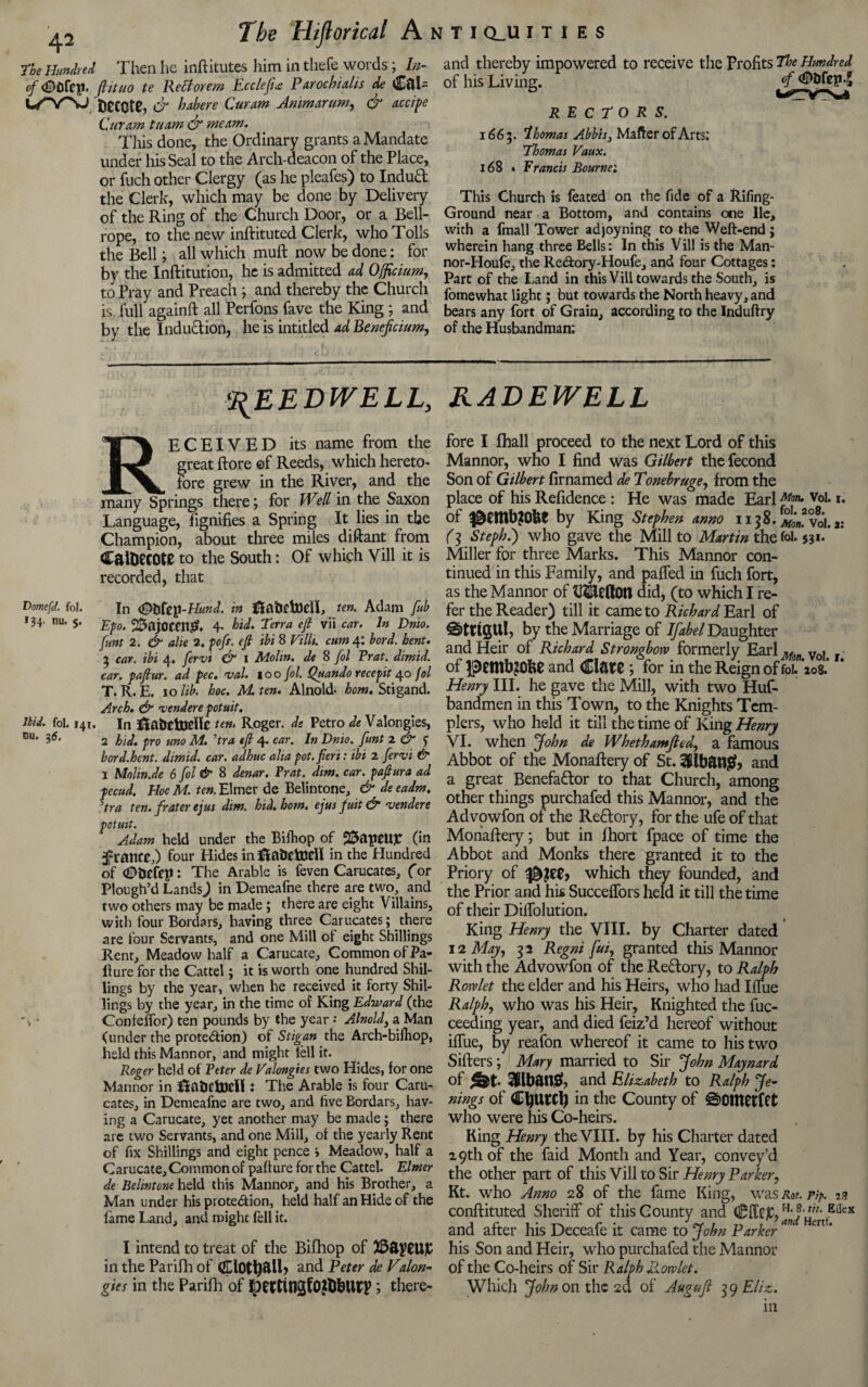 the Hundred Then he inftitutes him in thefe words; In- of <£>0fep. ftituo te Re cl or em Ecclefta Parochialis de Cftl- U-V^j t)eccte, & habere Cur am Anmarum, dr accipe Cur am tuam dr me am. This done, the Ordinary grants a Mandate under his Seal to the Arch-deacon of the Place, or fuch other Clergy (as he pleafes) to Indud the Clerk, which may be done by Delivery of the Ring of the Church Door, or a Bell- rope, to the new inftituted Clerk, who Tolls the Bell; all which muft now be done: for by the Inftitution, he is admitted ad Ojficium, to Pray and Preach ; and thereby the Church is full againft all Perfons fave the King ; and by the Indudion, he is intitled ad Beneficium, and thereby impowered to receive the Profits the Hundred of his Living. RECTORS. 1665. 'lhomas Abbis, Matter of Arts; Thomas Vaux. 168 » Francis Bourne; This Church is feated on the fide of a Rifing- Ground near a Bottom, and contains one lie, with a fmall Tower adjoyning to the Weft-end; wherein hang three Bells: In this Vill is the Man- nor-Houfe, the Re&ory-Houfe, and four Cottages: Part of the Land in this Vill towards the South, is fomewhat light; but towards the North heavy, and bears any fort of Grain, according to the Induftry of the Husbandman; reedwell, RECEIVED its name from the great ftore ©f Reeds, which hereto¬ fore grew in the River, and the many Springs there; for Well in the Saxon Language, fignifies a Spring It lies in the Champion, about three miles diftant from CaiDecOte to the South: Of which Vill it is recorded, that Domefd. fol. In <g)tlfep-H<W. in ftabtttttfl, ten. Adam fub 134, nu. $. 25ajOCtt1& 4. hid. Terra eft vii car. In Dnio. funt 2. dr alie 2. poft. eft ibi 8 Villi, cum 4; bord. bent. 3 car. ibi 4. fervi dr 1 Molin. de 8 fol Prat, dimid. car. paftur. ad pec. val. 100 fol. Quando recepit 40 fol T. R. E. 10 lib. hoc. M. ten. Alnold- horn. Stigand. Arch. dr vendere potuit. ibid. fol. 141. in ftatldncHc ten, Roger, ds Petro de Valongies, nu* I6, 2 hid. pro uno M. ’tra eft 4. car. In Dnio. funt 2 & $ bord.hent. dimid. car. adhuc alia pot. fieri: ibi 2 fervi & I Molin.de 6 fol & 8 denar. Prat. dim. car. paftura ad pecud. Hoc M. ten. Elmer de Belintone, & deeadm. Tra ten. frater ejus dim. hid. horn, ejus fuit & vendere potuit. Adam held under the Bifhop of 23apeU£ (in jJpraitcO four Hides inlUabelDdl in the Hundred of (Dfccfep: The Arable is feven Carucates, for Plough’d LandsJ in Demeafne there are two, and two others may be made; there are eight Villains, with four Bordars, having three Carucates; there are four Servants, and one Mill of eight Shillings Rent, Meadow half a Carucate, Common of Fa¬ ilure for the Cattel; it is worth one hundred Shil¬ lings by the year, when he received it forty Shil¬ lings by the year, in the time of King Edward (the • Confeffor) ten pounds by the year •• Alnold, a Man (under the protection) of Stigan the Arch-bilhop, held this Mannor, and might left it. Roger held of Peter de Valongies two Hides, for one Mannor in ftahctocli: The Arable is four Caru¬ cates, in Demeafne are two, and five Bordars, hav¬ ing a Carucate, yet another may be made; there are two Servants, and one Mill, of the yearly Rent of fix Shillings and eight pence > Meadow, half a Carucate, Common of pafture for the Cattel. Elmer de Belintone held this Mannor, and his Brother, a Man under his protection, held half an Hide of the fame Land, and might fell it. I intend to treat of the Bifhop of in the Parifh of fltlotfcall, and Peter de Vdon¬ gles in the Parifh of Ipe(tit13f0?tobun>; there- RADEWELL fore I fhall proceed to the next Lord of this Mannor, who I find was Gilbert thefecond Son of Gilbert firnamed de Tonebruge, from the place of his Refidence : He was made Earl Mm» V°I* *• of by King Stephen anno 1158. ^fvoi. a: (3 Steph.') who gave the Mill to Martin the fol. 531.“ Miller for three Marks. This Mannor con¬ tinued in this Family, and paffed in fuch fort, as the Mannor of IKftellOn did, (to which I re¬ fer the Reader) till it came to Richard Earl of ©tttgUl, by the Marriage of Ifabel Daughter and Heir of Richard Strongbow formerly Earl*, v, . of pettlbjOke and Clare ; for in the Reign of fol. 208.’ Henry III. he gave the Mill, with two Huf- bandmen in this Town, to the Knights Tem- plers, who held it till the time of King Henry VI. when John de Whethamfled, a famous Abbot of the Monaftery of St. 3Ubfttt& and a great Renefa&or to that Church, among other things purchafed this Mannor, and the Advowfon of the Reftory, for the ufe of that Monaftery; but in fhort fpace of time the Abbot and Monks there granted it to the Priory of 3&?ee> which they founded, and the Prior and his Succeffors held it till the time of their DilTolution. King Henry the VIII. by Charter dated 12 May, 32 Regni fui, granted this Mannor with the Advowfon of the Reftory, to Ralph Rorvlet the elder and his Heirs, who had Iffue Ralph, who was his Heir, Knighted the fuc- ceeding year, and died feiz’d hereof without iffue, by reafon whereof it came to his two Sifters; Mary married to Sir John Maynard of 3Hbatl& and Elizabeth to Ralph Je- nings of CfyUtrf) in the County of S>OtttCffCt who were his Co-heirs. King Henry the VIII. by his Charter dated 29th of the faid Month and Year, convey’d the other part of this Vill to Sir Henry Parker, Kt. who Anno 28 of the fame King, was Rot. pip. 13 conftituted Sheriff of this County and CffCjC, H‘ -Effex and after his Deceafe it came to John Parker an mU his Son and Heir, who purchafed the Mannor of the Co-heirs of Sir Ralph Rorvlet. Which John on the 2d of Augufl 39 El/z. in