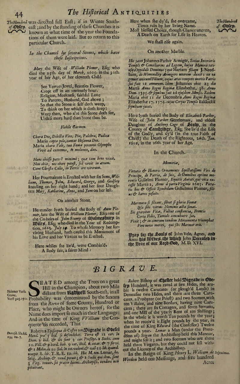 TheHutulred was directed full Eaft; if in Winter South* of <®bftp. eaft ; and by the handing of thefe Churches it is known at what time of the year the Founda¬ tions of them were laid. But to return to this particular Church. Here when ftie dy’d, {he overcame. The Hundred Times ruin by her living Name. 0f Moft bleffed Choice, though Chance uneven, L/VNJ A Death on Earth for Life in Heaven. We {hall rife again. In the Chancel lye feveral Stones, which have thefe Infer ip t ions. Mary the Wife of William Plomer, Efq; who died the 25th. day of March, 1605. in the 30th. year of her Age, of her eleventh Child. See Vertuesjewel, Beauties Flower, Cropt off in an untimely hour. Religion, Meeknefs, faithful Love To Parents, Husband, God above ; So that the Stone it felf doth weep. To think on her which it doth keep: Weep then, who e’re this Stone doth fee, Unlefs more hard than Stone thou be. Flebile Carmen. Chara Deo, Diletla Viro. Via, Pulchra, Pudica Maria capta polo, cant at Hofanna Deo. Maria chara Vale, tua Fama perennts Olympho Vivit ad extremes, fe molientej dies. Have obiiffie putes ? minimi; qua tarn bene vixit♦ Non obiit, nec obire potefi, fed vivit in avum. Cum Cbrifio Ccelis, in Terris ore virorum. Her Pourtraiture is Ere&ed with her fix Sons, Wil¬ liam, Thomas, John, Edward, George, and Godfrey kneeling on her right hand; and her four Daugh¬ ters Mary, Katharine, Anne, and Jane on her left. On another Stone. Hereunder lyeth buried the Body of Anne Flo'- mer, late the Wife of William Flower, Efq* one ol the Co heirs of John Stump of St^ahllCgbUtp in U5ilt£, Efq; who died in the Year of Redemp¬ tion, id 15. July 20. To whofe Memory her iur* viving Husband, hath cauled this Monument of his Love and her Virtues to be Ereded. Here whiles (he liv’d, were Combin’d* A Eody fair, a fairer Mind .* On another Marble. Hie jacet Johannes Parker Armiger, Socius Interioris Templi & Conciliarius ad Legem, hujus Maneni toti- ufa'tOppiduli Dominus; qui Mariam filiam J« Need¬ ham, de Wimcndley Armigeri uxorem duxit j ex ea genuit unicum)Filium, cujus atas tempore mortis Patris fui fuit 21 annorum.ldem Johannes obiit 23 die Martii Anno Regni Regina Elizabethan, 38. Anno Dom. 159 f •&fpultusfuit 26 eju/dem Menfis. Eadem Maria obiit 11 die Decembris Anno Regni Regina Elizabethan 17.1574. cujus Corpus Templo Ealdockil fepultum jacet. Here lyeth buried the Body of Elizabeth Varker, Wife of John Farker Gentleman, and eldell Daughter of Anthony Cage of in the County of <&UT1&2ti>ge, Efq; She liv’d the Life of the Godly, and dy’d (in the true Faith of Chrift) the Death of the Righteous, adth. Jan. 1602, in the 26th. year of her Age. In the Church. Memoria, Virtutis & Honoris Ornament0 Speltatiffimi Viri de Frincipe, de Patria, de finis, de Omnibus optime me- rentis Gulielmi Plomer, Equitis Aurati,qui vita ex. cejfit Martii 2, Anno d partuVirginis 1625-. Pieta- tis hoc & Officii Sjmbolum Gulielmus Plomer, fili- us & hares pofuit* Marmora fi file ant, fileat fi gloria Fama Ipfa fibi virttts Nominis acta fonat. Sic gravitas Vita, Vultus conftantia, Frontis Certa Fides, Tumulo concubuere ffio, Vixit; & in cinerum tandem Monumenta triumphat Vere novo merits, qui fibi Marmor erit. fo? the Jtoute of John Vele, Agnes, anti Anne fpg IDiVes*, tfje to&icf) John ^eccafeti in the Sear of ouc £o2&45ot>, M. D. XVI. r <B 1G R A V E. kinner Verb, rave. s E A T E D among the Trees on a great Hill in the Champion, about two Mile diftant from iftaDBoell South-eaft, in all rft pag.so0. Probability was denominated by the Saxons from the Reeve of fome County, Hundred or Place, who might be Owners hereof; for the Name does import fo much in their Language: And in the time of King William the Con¬ queror ’tis recorded, That ,, ... RobertuS Epifioput deCefire in ^htftt wjd. Iib.fol. Hmj' , ^ f defendebat. Terra eft 12 car. In Dom. 2 hid. & ibi fiunt 3 car. Frefbyt. 2 Sochi, cum 3 o. Vill. & 9 bord. hab. 9 car. ibid. 6. cotar. & 7 firvi. & I Molin.de 10 Sol. In tot.valent.& vaU\o lib. quand. recepit 8. lib. T.R.E. 12.lib. Hoc M.ten. Lemar,>. Stig. Archiep. & vend.potuit; d7 2 Sochi qui ibm. fiunt 3 Virg. tenner, fet prater licenc. Archiepific, vendere non potuerunt, 4 nu. 7. Robert Bifhop of held SSigtafcC in ftp Hundred, it was rated at five Hides, the ara¬ ble is twelve Carucates (or plough’d Lands) in Demeafne two Hides, and there jare three Caru¬ cates, a Presbyter (or Prieft) and two Socmen,with ten Villains, and nine Bordars, having nine Caru¬ cates ; there are fix Cottagers, and {even Servants, and one Mill of the yearly Rent of ten Shillings; in the whole it is worth Ten pounds by the year; when he receiv’d it Eight pounds by the year, in the time of King Edward (the Contenor) Twelve pounds a year. Lemar a Man (under the Prote¬ ction of) Stigan the Archbiihop held this Manner, and might fell it; and two Socmen who are there held three Virgates, but they could not iell with¬ out the Licence of the A rchbifb op, In the Reign of King Henry I. William de infreximsts. Weedon held one MeiTuage, and five hundred Acres