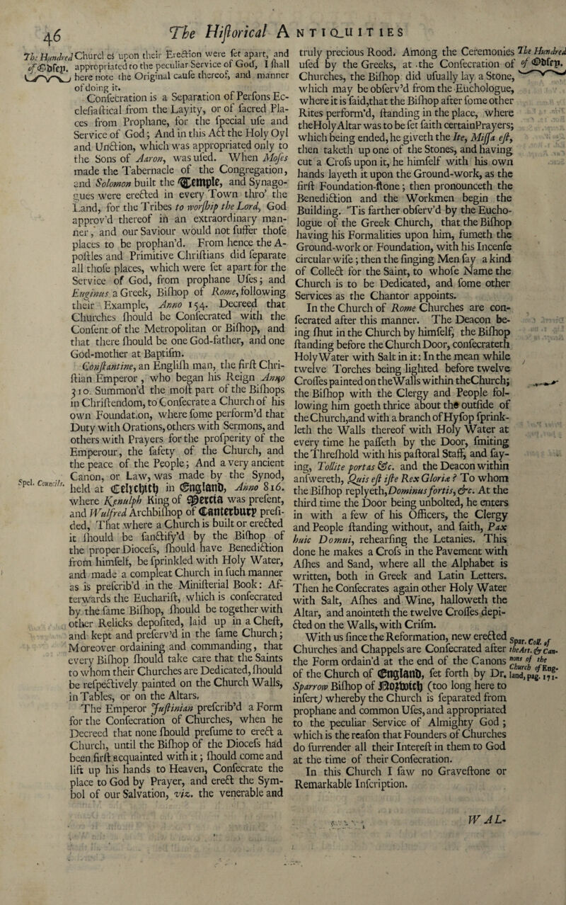 ^6 The Hijlorical A 7h HundredChurd eS upon their Ereftion were fet apart, and 0f<2?bfcp. appropriated to the peculiar Service of God, I iliall here note the Original caufe thereof, and manner of doing it. Confecration is a Separation of Perfons Ec- clefiaftical from the Layity, or of facred Pla¬ ces from Prophane, for the fpecial ufe and Service of God; And in this Aft the Holy Oyl and Undion, which was appropriated only to the Sons of Aaron, wasufed. When Mofes made the Tabernacle of the Congregation, and Solomon built the and Synago¬ gues were ereded in every Town thro’ the Land, for the Tribes to worjhip the Lord, God approv’d thereof in an extraordinary man¬ ner and our Saviour would not fuffer thole places to be prophan’d. From hence the A- pollles and Primitive Chriftians did feparate all thofe places, which were fet apart for the Service of God, from prophane Ufes; and Euginus a Greek, Bifhop of Rome, following their Example, Anno 154. Decreed that Churches fhould be Confecrated with the Confent of the Metropolitan or Bifhop, and that there fhould be one God-father, and one God-mother at Baptifm. Gonftantine, an Englifh man, the hr ft Chri- ftian Emperor , who began his Reign Anqo 31 o. Summon’d the molt part of the Bifhops in Chriftendom, to Confecrate a Church of his own Foundation, where fome perform’d that Duty with Orations, others with Sermons, and others with Prayers for the profperity of the Emperour, the fafety of the Church, and the peace of the People; And a very ancient c . . Canon, or Law, was made by the Synod, pc ‘ c'Hn ,,s‘ held at Celictyty in c^nglanD, Anno 816. where Kjnulfh King of ^etCta was prefent, and Wulfred Archbiihop of Canterbury prefi- ded, That where a Church is built or erected it fhould be fandify’d by the Bifhop of the proper Diocefs, fhould have Benedidion from himfelf, be fprinkled with Holy Water, and made a compleat Church in fuch manner as is prefcrib’d in the Minifterial Book: Af¬ terwards the Eucharift, which is confecrated by the fame Bifhop, Ihould be together with other Relicks depofited, laid up in a Cheft, and kept and preferv’d in the fame Church; Moreover ordaining and commanding, that every Bifhop fhould take care that the Saints to whom their Churches are Dedicated, fhould be refpedively painted on the Church Walls, in Tables, or on the Altars, The Emperor Juftinian prefcrib’d a Form for the Confecration of Churches, when he Decreed that none fhould prefume to ered a Church, until the Bifhop of the Diocefs had been firft acquainted with it; fhould come and lift up his hands to Heaven, Confecrate the place to God by Prayer, and ered the Sym¬ bol of our Salvation, viz. the venerable and N T I CLU 1 T 1 E S truly precious Rood. Among the Ceremonies Tfc Hundred ufed by the Greeks, at .the Confecration of °f ‘©bfrp. Churches, the Bifhop did ufually lay a Stone, which may be obferv’d from the Euchologue, where it is faid,that the Bifhop after fome other Rites perform’d, {landing in the place, where theHolyAltar was to be fet faith certainPrayers; which being ended, he giveth the Ite, Miff a eft, then taketh up one of the Stones, and having cut a Crofs upon it, he himfelf with his own hands layeth it upon the Ground-work, as the firft Foundation-ftone; then pronounceth the Benedidion and the Workmen begin the Building. ’Tis farther obferv’d by the Eucho¬ logue of the Greek Church, that the Bifhop having his Formalities upon him, fumeth the Ground-work or Foundation, with his Incenfe circular wife; then the finging Men fay a kind of Colled for the Saint, to whofe Name the Church is to be Dedicated, and fome other Services as the Chantor appoints. In the Church of Rome Churches are con¬ fecrated after this manner. The Deacon be¬ ing fhut in the Church by himfelf, the Bifhop {landing before the Church Door, confecrateth Holy Water with Salt in it: In the mean while , twelve Torches being lighted before twelve CrolTes painted on theWalls within theChurch; the Bifhop with the Clergy and People fol¬ lowing him goeth thrice about the outfide of the Church,and with a branch of Hyfop fprink- Ieth the Walls thereof with Holy Water at every time he paffeth by the Door, fmiting the Threfhold with his paftoral Staff, and fay¬ ing, Tollite port as &c. and the Deacon within anfwereth, Quis eft ifte Rex Gloria ? To whom the Bifhop replyeth,Dominusfortis,&c. At the third time the Door being unbolted, he enters in with a few of his Officers, the Clergy and People {landing without, and faith, Pax huic Do mm, rehearfing the Letanies. This done he makes a Crofs in the Pavement with Afiies and Sand, where all the Alphabet is written, both in Greek and Latin Letters. Then he Confecrates again other Holy Water with Salt, A fires and Wine, halloweth the Altar, and anointeth the twelve Croffes depi¬ cted on the Walls, with Crifm. With us fince the Reformation, new ereded Spar Cg/f Churches and Chappels are Confecrated after the Art. & can- the Form ordain’d at the end of the Canons ”7 th* of the Church of Ctlglant), fet forth by Dr. jand^ 17?- Sparrow Bilhop of (too long here to infert) whereby the Church is feparated from prophane and common Ufes, and appropriated to the peculiar Service of Almighty God ; which is the rcafon that Founders of Churches do furrender all their Intereft in them to God at the time of their Confecration. In this Church I faw no Graveftone or Remarkable Infcription. W A L-