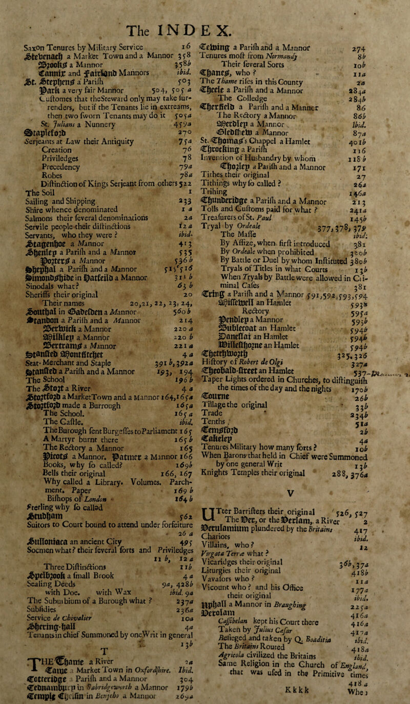 Saxon Tenures by Military Service 16 «g>txticnaclj a Market Town and a Mannor 3y8 a Mannor 35^ (CannijC and faicWntl Marinors ibid. jg>t. /Stephens? a Parifh. y0 3 $arfc a very fair Mannor 5°*b y°y <* Cuftomes that rheSteward only may take fur- renders, but if the Tenants lie in excreams, then two fworn Tenants may do it yo 54 St. Julians a Nunnery 4f9<* @>taplcfo?b 270 Serjeants at Law their Antiquity 7 Sa Creation 76 Priviledges 7 8 Precedency 19& Robes . 784 Diftindion of Kings Serjeant from others 522 The Soil 1 Sailing and Shipping 233 Shire whence denominated 1 a Salmons their feveral denominations 2a Servile people their diftindions 12 a Servants, who they were ? ibid* jSbtngenfjoe a Mannor 41 5 J>ljenlep a Parifli and a Mannor y 3 5 a Mannor S36b &jepfjal a Parifh and a Man nor y 15f y1 f&imonbg&i&e in I^atfeilD a Mannor 311 b Sinodals what? ^3 ^ Sheriffs their original 20 Their names 20,21, 22, 23, 24, j&OUtljal in <&atrefben a Afannor 5 60 b *tani)0n a Parilh and a /Mannor 214 25crtUicR a Mannor 220 a Sft^ilWep a Mannor 220 b 25ertcattlifif a Mannor 2 21 a S^ontfircftet 4 a Scat* Merchant and Staple 391 b, 191a £tattffeb a Parifh and a Mannor 193, 194 The School 196 b The a&tOJt a River 4 a aMarketTown and a Mannor 164,165’/* &t02tf02& made a Burrough 1654 The School. 165-^ The Gaftle. ibid. TheBurough fentBurgeffestoParliament i6y A Martyr burnt there i6y b The Redory a Mannor 165 $irot£ a Mannor. PatWCE a Mannor 166 Books, why fo called? id9^ Bells their original 166, 167 Why called a Library* Volumes, Parch¬ ment. Paper 169 b Bifhops of London ■ l6\b Sterling why fo callsd y6a Suitors to Court bound to attend under forfeiture . 2 6 a ^ullonmca an ancient City 49 y Socmen what? their feveral forts and Priviledges 11 b, 12 a Three Diftindions 11b ^pclf^OOfe a (mail Brook 4 a Sealing Deeds 94, 428^ with Doe. with Wax * ibid. 9a The Subuibiumof a Burough what ? 2374 Sublidies 23 6a Service de cbivalier 1 oa feting-ball 4 a Tenantsin chief Summoned by oneWrit in general fC 1 3 b T rpHE^Efjattie a River 7a Gallic a Market Town in Oxfordshire. Ibid. COttcribge a Parilh and a Mannor 304 i^CtJnainBprp in Sabrulgtivorth a Mannor 179b Cfttiplt in Btnjebo a Mannor 2694 Vetoing a Parifh and a Mannor Tenures moft from Normandj Their feveral Sorts Cftanr^, who ? The Thame rifes in this County 'Cfjcdc a Parifh and a Mannor The Golledge <€ficrfiri& a Parifli and a Manner The Redory a Mannor 2$crt>lfp a Mannor ‘fBIcblfielll a Mannor St. ^Tfjoma^ s Chappel a Hamlet €f)rocfting a Parilh Invention of Husbandry by whom ^fjOjfep a Parifh and a Mannor Tithes their original Ti things why lb called ? Trihing CflUnbecibgc a Parilh and a Mannor Tolls and Guftoms paid for what ? Treafurers ofSt. Paul 274 8b lob 11a 2 a 28 44 28 4A 86 86b Ibid. 87 a 4ol£ 116 118 b 171 27 2 6a 14 6a 21 3 241 a ~ ,, *45^ Tryal by Or,hale 377, 37$, J7, The Maffe ibid: By Aflize, when firft introduced 3.81 By Ordea\e when prohibited ob By Battle or Duel by whom Inftituted 380^ Tryals of Titles in what Courts 1 -fb When Tryals by Battle were allowed in Cii- minal Cafes 381 a Parifh and a Mannor y91,*592 f92,co/L J^ilTebjen an Hamlet $9\* ' Redory 59^ l&entflep a Mannor 59 23ubIccoat an Hamlet y 94^ IDaneflai an Hamlet y9^ iBiHeftfjojnc an Hamlet y 9±b 325,326 Hiftory of Robert de Olgi 3 2~ja ^fjeobalb-fircet an Hamlet %3l- Taper Lights ordered in Churches, to diftinguifti the times of the d ay and the nights 170 £ bourne 2tb Tillage the original * Zib Trade * 224^ Tenths ,* 5,^ €emsff0?b 2b €afeelep 4<J Tenures Military how many forts ? j0b When Barons thatheld in Chief were Summoned by one general Writ 12b Knights Temples their original 288, 3764 UTter Barrifters their original ' *26, 527 The ®ec, or the $erlam,. a River 2 ©eculamium plundered by the Brit aim 417 Chariots Jbid. Villains, who? lz Virgata Terra what ? Vicaridges their original 3^,374 Liturgies their original 5 418b Vavafors who ? Vicount who ? and his Office their original ttpijall a Mannor in Braughing zz ra ^erolani 4iL CaJJibelan kept his Court there 4164 Taken by Julius Cafar 4I Pelieged and taken by Q; Boaditia ibid. The Britains Routed ' 418/j Agricola civilized the Britains ibid Same Religion in the Church of England that was ufed in the Primitive times 418 a K k k k whe j 114 1774 ibid%