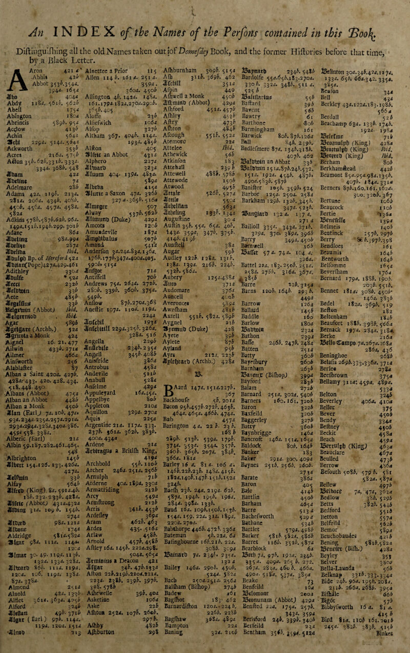 An INDEX of the Names of the Perfons contained in this 13oofy. DiftiiVgUifhing all the old Names taken out [of Domefdej Book, and the former Hiftories before that time, bv a Black Letter. j • A Aron 4.21 <l -Abbis 426 Abbot 3 “53^-354^- 3941. j65<2 4Ibo 4^4* Abdy iiS*. 5616. 5626 Abell i75*£ Abmgton 1804 Abrincis 589k 95* AcqIow 4*3^ Achin 5642 ctf 2294. 5144.5642 Ackworth 3536 Acres 2164. 5756 Afton 35A.62^.33 ib. 3334. 3344. 3686. 548 Ultiam 424 ^Ibelfnc 74 Adel mare 286 Adams 424. 1196. 2x34. 2814. 2064. 4346. 4086. 4506. 4564. 4574. 4584. 5824 Adkins 5786.5876.626. 96a. 1494.151i.1946.299. 3016 Adane 864 ■iflDeilna 984.994 3fibeU+e 2874 JCUelitia •SlDutpb Bp. of Hereford. 524 4Hti2(anCPope)4274.429.461 Adithley 3304 SCbulfe * 524 •Klecct 232 b ! ^Helototn 33^ Aete 4856 3IeggI0u<f 33^ Kelgctoin (Abbot; Ibid. 3Ulaetntot> . Ibil Agar 5896 ^gelgate (Archb.) 5 24 Slgrlcola a Monk 424 Aignel 16-21.477 Ailwin 4336- 27x4 Ailmer 4 66a Ainfworth 256 Alablafter 87 Alban a Saint 4204. 427b. 428^433. 420.428.434. 518.448- 45°- Albans (Abbot) 4754 Alban an Abbot 4486 Alban a Monk 4506 3Elan (Earlj 74.10b. 474. 934.2344.2354.2574.2914. 2934.2944.3284,3404.386. 459' 558. 3384. Alberic (Earl) 214 sAlbin 59.187.282.461.465. 548 Albrighton 1456 «8lbm 154.126. 133.4264. 4274. dflelftofn 33b Alfay 5646 ailfrel) (King) 84.5914.46. 186.232.2336.4284. SClftte (Abbot) 4314.4324 HttDing 31a. 1096. 1546. 2744 aUtyeb 984.1214 ailfcone 174* Aldridge 5814.5824 3Hsat 9§*- iii4. 114 a* I2C4 3Umat 30. 49- ne*. 113^ 1324. 1334.3284. ^llboart) 866. xiu. 1194. I2C4. 106. 1194.' 1384. 874.3784. • Almond 2514 Alnold 42 a. 133^ Altlet 3614. 3634. 40-56 Alford 3246 4U*Qan 49b- 37^ 41l2ar(Earl) 976.1144. 1194. 1204. 1514 •«Cinob 213 Alnettee a Prior 115 Allen 114 6. 161 4. 251 4. 3594. 3604. 4506 Allingtoa 46.1424. 1484. 161.17941824.2704.2906. 3656.405 AlotFe Alliefwich Alfop Althara 367 236 1064 327 6 4046. 1144. 1934. 4856 405 Alfton SSIfttC an Abbot Alphero ^Jltoarb 4Uuutn 404- 139^ 4Ubeba UUuttc a Saxon 47a. 327 4-3656 ^Integer 4314 2274 3234 4834. 5894 4154 32 66 . 5164 507 5376. 5626 Alway 311 (numb (Duke) 4294 Amcots 1 2c6 Amuadevile 1874 3impbtbahw 5076 A maud 5414 Anderfon 34.244.834,136a. 17 66.17 76.3 474.4004.405. 5906. 5154 lllnfgot Antiffell 706 Andrews 754. 2644* 2726. 2806. 3396. 3606. 3754. 5496. Anflow 876.2704.368 Aneftie 1074. 1104. 1194. 2244 3Infcbil 193* 31nfcl}UlIl 2294.3256.3264. 3284. 516 Angella 31nflcbile Angell Anisfride Antrobus Andevile Anabull Anfelme Appuleyard Appdbye Appleton Aquillon. Aquis 2296 2346. 2354 3456. 4086 38 64 4584 5116 5284 4294 164.454. 806 2104 3294. 2704 2254 Argentine 214. 1174. 333. 2376. 3614. 3626. 3836. 4004. 4344 Ardene 214 3!rbltagt!* a Britilh King, 4194 556.1106 2464.2514. 2566 7 xB 404.1894. 3304 2126 Archbold Archer Arnulph Arderne Armatriding Arcy Armftrong Arris Ardefley Aram Ardes Arlaw Arnold 5494 2X2 h 3416. 4536 3694 4626. 463 435. 5164 4586. 457^. 4586 Aftleyi64. 1456. 2224.298 5044. 5654 frmtmu* a Deacon 421 fgar 346.476.1334 Afton 22K2196.2204.2214. 2234. 2386. 2396. 3976. 398.578b Athewellc 3 9I. 404 Asketine Aske Allitoa 2524. Afhby Afhburton 107k 1064 22 b 2 6©6. 297 i- 4826 298 Afhburnhsm 3096.5154 A(h 3x16.369b. 462 3[fcbfll 3514 Afpin 449 Afhwell a Monk 4506 2Iftmfnti (Abbot) 4294 Afhford 4514.4576 Afhley 4596 Aftry 4736 Afhton 4846 A (cough 55ik 5524 Ate more 224 Attelee Ibid. Athewick 566 Atkinfon 183 Attehall 2396 Attewell 4886. 5786 Attewode 1506 Atwood 4956 Attain 5266. 5274 3ftt(te 5504 Sldjclflati 5634 2itbellng 1336. 1344 Auguftine 304 Auftin 356. 554. 654. 406. *43*- 359*: 347*. 375^ 4146.41 96 Aunftell 384 Augar 596 Audley 1226. 1284. 1316. 1384. 1394. 2166. 2246. 5326. 5864. Aubery 1254.4884 3htro 3714 Audomare 3764 Auncell 4cq6 Averonces 5894 Awn (ham 4816 Axtell 5516.5824.5896 Aygnel 216 Jlpemut) (Duke) 428 Ayete 396 Aylete 876 Ayland 956 Ayrs 2124. 2236 4lpleljcart> (Archb.) 4284 ' 35. BAard 1474.1514.2276. 367 Backhoufe 56. 2014 Bacon 956.4576.2726.4636. 464a. 4654. 4.66b. 4744. Bab 4574 Barington 44. 226- 236. 168 6 2896. 5x36. 5394. 1796. 3744. 3534. 3544. 3576. 3606. 3656. 2074. 3846. 3664. 1814 Barley 16 a. 81 4. 106 a. 1466.226.236. 1484.4156. 1824.1406.1476-1516.1524 3246. Baefh 236. 244. 2194. 626. 5874. 1946. 1956. 1964. 2844. 3984. 1336. Baud 164. 1096.1506.1536. 1544.159. 224. 314. 1894. 2204. 2704. Babthorpe 4466.4726. 3364 Bateman 56. 22a. 6a Bafingbourne 166.216. 22a. 3086. 3094 35a(natb 74. 2346* 2354. 132 4 Bailey 146a. 2906. 4506. 5244. 5824 Bacb 2504.2514. 2564 Balfliam (Bifhop) 2746 Badew 461 Bagftiot 183- 462 Barnardifton 1204.. 2246. 2266. 2286 Bagfhaw 3684. 4894 Bampton 224 Baning 324. 2106 33apnatb 2346.5486 Bardolfe 554.656.183.2704. 3306. 3324. 3486. 5114. 525 b £5aitflar(uj? 556 Baftard 396 Barent 5 6 b Bawtry 61 Barthonc , -8o6 Barmingham 161 Barwick 806.876.1264 Ball 846. 2396. Badlefmere 874. 1346.31 §6. 4076. 462 JSafbbotn an Abbat 336 SSalbboln 1514.876.246.532.' 1514. 1924. 4546. 4876. 4904.5836.5876 Banker 1056. 3596* 524 Barbor 1254. 2504. 2584 Barkllam 1296. 1326. ,3456. 3474/5236. albangfarb 132 4. 1374. 271 4 Bailioll 335A 3434. 2716. 3294. 370. 3894. 3966 Barry 3494.4506 Barnwell \6b 25aflst 57*- 74** 104 a. 3 264. Battel 2J4. 183.2506. 2514. 2584. 2706. 3164. 3674. 4 2856 Barre 126.3254 Barns 1206.1646. 2936. 449* Barrow 1264 Ballard 1456 Baddle 160 Barlow 1804 ISatibotB 2324 Bathon 2394 Baffe 2466. 2476. 2484 Batten 2514 Batty 3606 Bayefbury 2606 Barnhtm 2636 Bar.ettjc (Bifhop) 3994 Bay ford 2836 Balam * 2726 Barnard 2514. 3024. 5406 Barners 160.161.3206 Baron 3226 Baxfeild 3206 Baggerley 327 b Batty -v 3606 Baynbriggc 146 4 Bancroft 1464. 1514.1654 Baldock 806. 1646 Banker 183 Baker 2914. 300. 4094 Baynes 2516. 2566. 2606. 2734 Barate 3864 Baron 405 Bale 4146 Bartlin 4506 Barham 465 a Barre 5134 Bachefworth 5294 Bathane 5346 Bartlet 5794.4986 Barker 5S16. 5S24. 5866 Barret 1166. 3526.5874 Bearblock 64 Bectx 74. 976. 1924; 2346. 335 4. 4094. 265 6. 272. 2674. 2834. 4606. 4664. 4904. 5184. 5374. 3854 Beake 73 Benfeild 164 Bdomont 200.* Beonunam (Abbot) 4294 Benfted 22a. 1754. 2576. . 843*- 359* Eerisford 246. 3396. 3406 Eerfeild 234 Bentham 35*6.^594.5124 i3eftnton 304.346.424.1274. 1334. 656. 664.342. 3354. 3854. Benlon 344 Bell 434 Berkley 434.1224.183.1986. 566 4 Bcrdall 526 Beacharhp 684. 1336. 1746. 1924. 1984 BeltCrae 716 Bcojnulph (King) 4284 23to?tulph (King) Ibid. Beojrcb (King) Ibid. Berham 806 Berkhamftead 4426 Beamont 854.954.984.1356. 4076. 18+4.3314 Berners 876.160.161.1624. 300. 3206. 367 Bertune 1066 Beaucock 1106 Bertie ’1364 Benefdlc 1394 Belmeis 1406 Bentinck 1576.2976 Berry 8£ 6.3976.398 Bendloes 161 Bcaumis 1646 Bentworth 164b Belfotnme 1654 Beverfham 17 6a Bernard 1794. 1886. 1906. 2036.55x6. Bennet 1814.- 3086. 4506* 1464. 3836 Bedel 1824, 3696. 519 Beften 182 Beltenham 1846 Beaufort 18I6. 398b. 5664 Bernack 1974. 2844. 3184. Berke 2164 Bello Catnpo 74.2674.2684 2864, 436 Beninghoe 268 6 Belaiis 2696.333.3364. 3714 Berlee 2784 Beefbrown 3754 Bellamy 3114: 4594. 4894. „ , 5334 Belton 3246 Beverley 406a. 410a Seller 375 Bever 4506 Bendy 3344 Beftney 4506 Beckit 45 84 Beach 4594 Bertulpfj (King) 4634 Beaudare 4674 Beulled 47)6 Berrow 48 64 Befouth 5086. 5796. 581 5824. 5874 Bellew 4976 33eibace 7d, 474, 3624 Bedlow 386. 5296 Betts 3826. 5446 Bedford 5516 Eetton 557a Belfeild 5626 Bemor 5894 Beuchobaudcs 4216 Bening 5816.582.1 J3enefet (Bifh.) 4284 Beyley 355 Belvcr 3 804 Bella-Launda 566 Belknap 331^-333*334<< Bide 246. 964. 1956. 2082. 2116. 2664. 2686. 3954 Bifhilc 66 b Bigdt 5 7 5 Bibbyfworth 164. 814. 4*5 b Bird 814. i iq5 161.2016 2451. 3826. 3836. 5156 Binkes