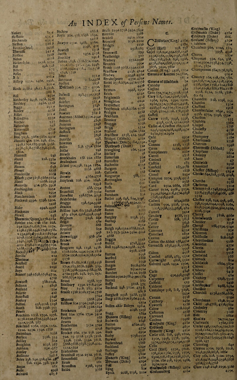 An 1 N D E X. of Ter fens Names. Binkes Birftone Bircherols Birfton Bi r chi n g_head ISirrtilfe Birthie Bidun Bickerdy ke Bill Billers Biffet Bih 435 1 435 a. $26 b 342 b 342 a 392* 4010 1516. 1524 496. 5 'lb 172 183 27S A Bilhop 143^- i4**« 192^* 201 x Birch 2083.2 93.27.3,3213. 322 3 Bifi 2324 Bircherley 2453. >4^5. 247^ Birch Icy 2484.5516 Bigge 251 a - Binder 45u* ' Billet 301 a Billingtoa 533* Bircher 53* Btrkenhoe 54^ Birtwoukl 579* Bingham 45°5 Blac 32.53. .3264.3284. 4904 Blounts ^54. 22a. 243. 684. 34.56.x75^*. 183.309*. 3x83. 4533.3853.57b3.5793.5Sx3. 58211. Elumnill 2i3 .Slund 213.538 4 Bloy 224 Blowes 653 Blower 5573 Blondevile 10 6k ©larb 3 174* 3253.3264.3284 Bland 1x63.2233 #lomvile 404.367. 3903 Blechingdon M5* 3'luck 1994 Blanchmaines * 2023 Blackwel 489** 539^* 54°*- 5423 Blake 494&* 495^ Blackman 542* Blewit 548 25oaht tlaCQueenU 17 b. 4184 Bpteler 164. 17*? 184- 223. 234.244.61.673.814. 1x74. x 193.13 83.1443.1743.2383* 2 534.269^3503.27032744 2753.33 04:3364.3 x 23.3164 . 3246.3296*. 33T2E33*335.4 405* 4793.4804.4964.5154. 51 <53.522.3.* 613.^.3714 Sockinp*^ - 2i3 Bo villa; 214 SSonSUu* 335 Boxfted 224 Board 2293 Boys 22a Bonner 343.1643.1653.4714. 4783 .Bowneft 383.1143. Bolumn ^ 4853 Boy land 394 Bourne 423 Bourftall 3243 Bookey 334* Bolton 453.5013.5153 Booth So3. 3523. 353 Bowes 96b Bouchier. xcc3. 1754. 1976. 20 73.2124.2 8 74.3 43 3.3 444 3454.3523. 367 Bokeland 1064. 11.34.1x64. 1224. 1474. 1744. 1886 Bodenham to83 Borlace 3523. 354 Bolday 814 Boughton 1033.367 Bonham 234 .367 Bonfoy 34*-* Bodicote 39*5 3. Boles 233. 244. 313.484. 4f. 823. 2194. 398. 52c3 Bogas 161 Boile 4946 Boinard 485 3 Bochow iSS3 Boyle 224.573. iS63. 1894. 546 3 Bowyeri504. 1963. 3084. 4043. 405 Bowtell 13 °3 Booth 1974.4133 Boothby 1413 Bohun 5643.5223.S74.1044. 1054.161. 318.2034. 2443. 2863.2944.4073.4 084.5 5^3 5643.5723 Bcfud 2514 Botreaux 2084.4463 Bodhet 2833 ©otCttml) 324. 370. 4054. 2704 Bofwell 298.3534.5233 Bole 2453 Bolebet 3214 Bovington 324* Bond 4113 Bowker 382 3 Boarman ( Abbot) 4504.4544 Boinard 4853 Bointon 324.3 Bovington 3243 Boftock 52°* Sower 2*95 Bonvile 548 Bowman *4* Boko 8^.5754.5884 BoChe 223 Brewfe 4814 Brockholes 163. 224-1884 Bradenham 2i3 Briant 314.393. 1144. 1174. 2iS3. 4663 Brewin 223. Brewer 4764.4773 Braybrek 223. 404. 1643. 2?93 Breton 483.1754 Brantfeld 523.3504 Brewfter 553.2724.2733 Bridebroke 554 Bragge 5 93.694.3 923 Brackin 2254 Brifcoe 244. 61.3243.4623? 463. 4854.4923.4943.5043 Brigham 3246. 244 Brigit 584 Brevere. 663 Brunfell 854 Briwer 95® Brownrigge 973.984 , Bricket 983 Brook 1013 Brograve 243. 1196. 1483. 1816.2264.1494.1504.1813 1874-2203.2214.2513.5164 5173 Brown 61.62.703.13 23.15 53 1754.183.2673.2923. 309. 3313.3423.3444.4c83.4583. 4724.5326. 248. 250. 251. 266.2734.299 Brand 1363.137 Bradbury 1394. 2703.4594 Bray 1503. 183. 410* Braofe 13 23.202^2714.3 723 3744 H5jictrlc 3263.3974 Briftow 804.3094.3243.3254 3603.3324.5244 Brockman 339* Bret 224. 1764. 1794. 3404 Braden x 66 Bruera 8c3 Brotherton 3524.374a Bromly 270b Brocket 164. 174. 233. 244. 72a. 73. 3113. 3133. 3213. 3243. 3523. 3544. 36c3. 3663.36S3.3693.3993.404. 51x4.5244 Bradenham 2x3 Brumhall 2504- 2514. 3603. Broomfield 3683 Brum 161 Brumftoa *926, 1974 Brifet 37 *5 grufe 2154.2713.3434.3894 Bretvile 3963 Bradell 1414. 1804 Bromley 2093.2104 Bridges 212b Bray 1503.183 Bromwell 299 Bradbridge 3°° Bradney 2514.2563 Breacles 3°5* Brook 3073 30S3.5344.5513 Bradfhaw 4133- 4X4* Bradwa 4343.4384 Breakefpeare 4374.475* Brent 2373.2794.44c4.5073 Brit 447^ Brittain. 294^, 2954 Brich 414* Brightwife 45°5 Broughton 0 4*4* Braynthait 4°5 Braybrook 1643.4084.5073 Bridges 4583 Brickham ‘ 4*2 Bronker 5086 Braggat 5023 Brigg 5314 Brabant 5484.5824 Bradfhaw 4133, 414, 5493 Bridget (Abbefs) 4224 3S?o?tmn (Duke)4 2 8 4,42 94 35?ltfinot!) ('Duke) 524 Braughing 164.5454 Burlacy 53 Bumerton 354 Burcoftre 356 Buchmite 4354 Burgom 5c3 Cuttiwin 563 Burgtorpe 563,574 Burroughes 59* Buris 663 Bufh 694 Burton 804 Burnham 8o3 Butler 493, 643, 8 j 4, 27 3164^4043^45 9*-5 S2* Eulma&^f' ^3 3604 Burail ^ io63 Buere . 1153 Eurgley - 1133, 363 Burnap n83 Bunt 1314 Burgh 193.1314.1883.2153. 217.237. 3414.3484.4113 4663 Buggin 3313 Burdit 1713,3344 Bull 1443.2454.2463.2473. 2503. 2763 Burton 1553 Burfted 1883 Burnel 229b Burges 2503.4864 Bunker 2504.2514 Burchet 2514.2563 Bu rton2 5 irf.2 5 63,4 5 94.5 7 Burrel 300 Buffy 3213.375 Bucknal 245.3124. 4793. 4856 Burgheft 2506. 3483. 5386 Bury 2885.2754.2964.4503. 5204 Eullen alih Eoleyn 1984, 4043. 5253 Bugg 5624 ISunona (Bifhop) 42 94 Budweth 1643 Button 4624.463 Burdegans 477 a Buck 4954 Busby 5033.5534 Burwel 5133 Burkenhead 5863 Buckland 5294 Eurbage 5323 Bulley 5824 ISobreti (King) 4284 # 33pnnan (Duke) 429* Byll 526 Byng 824 Eyrch 2o85,2o93, 2124 C3lfGbeUn(King) 4164, 417* Capel (Earl) 253. 733 Capel 233,244,914.675,1545 1554,1564,1584,1595,2855 184,3715^4853. 693, 1925, 4535,4844,4865,5054,54-4 3273, 3494,3684 Canute (King) 4323, 5104 &anon;3 of Jl-ontinn 74,5624, 563 a Canons of (KUaftfiam 7* Catesby 545 Catline 48* Cave 674,704,73,3116-313* Cary 805,1844,19245,1945, 1964, 1984, 1994, 2904, 2984,3534,3575.405,49°5, 4925,5604,5774,5874.4536 4795,4814,5013. 173,2523 Caftell 1033 Carew 1073, 2995, 3 39*> 4093,516.3,5114,5253 Cafon 4/.Cawfton 284,1415 1446,1454,1465,2465,2474 ’ 2484,2504,2964 Cade 493* „ Cage 13 65 Cannon m3, 1135 Carus I4i*> i8°* Campdanere i22* Carrel i8o5 Canimil 2I5 Caftlin. 183 Canfield 183,4585 Cawlee, . 1886 Camel 2134 Campion 2274, 3056* 4503 Cannle 2386 Card 2504, 2664, 2673 Carter 2514, 2563, 3134, 3 5 94,4894,4103,45 74,4693 4843,5453,5463 Cadwel 2644,2683 Carlton 5 $4, 3113, 3154, 3203,3526,353,3695,462 Camvil 341* Cavalarf 352*> 313 Cavifo 163, 3656 ' Cater 3 69b Calder 396b Camvera 435* Camefwel i*5* Caxton 449* Catton the Abbot 563,450* Cavendifh 1633,4503,501*, 555* Calton 45°c Cambel 4623, 463, 531* Cartwright 4823,5524 Calverd 1423. 145 a. 150 4. 2735 Carle 4^45 Cage 43 *>445,30^ Carpenter 4885 Calfield 5 Caldecot 359* Cantalupe 3c5, 8c5, 3295, 343* Canaan 5 5x* Calthorp 148* Caworth 5 5 85 Calow 1506.1095 Cafterton 4585 Carvanel 2.1b Caulton 25*5 aceotpolfe (King) 428* CeOlnotf) 4*3* centolfe (King) 428* Caefar 285, 8i5, 94*, 161*, 1300, 3455, 3375, 3464, 3474,4164,4174,4194,5026 Celia 439* Cecil (Earl) 5534, 5604. 175,254,1364,1535. 1774, 2304,505,1634,2526,2755, 3074.184 455,1454,1466, 2974,2404 Ceoltoolpb (Bilhop) 4274 ceolumuWng 42 84 CratrtnaUo ('King) 6 Cedlmunt) (Duke) 4284 Ceolpart (Duke) ibid. Ceolumf (Bilhop) 4294 c.habham 224 Chambers 924, 1024, 182, —3955, 434* Charus 1S04 Chapman 394, 644, 9 36, 2104,3004,3533,354,3596, 3604, 3874 Champernon 684,2573,298, 5044 Chauricy 164,556,574, 584, 5 94,6 55, 704, 74a, 1416,1 yc4, 2226,1694,1786,1814,1826 1844,1856,1866,1884,2113 25°3, 2514, 2566, 3826. 60. 64 Chaundre 316,1096,154 Chandos . ,-1- Chaifont Chambeilaine 2644, 299, 4463, 4774, 5036, 5524 Chariton <<<; Chandes ,364 Chapel 4786 Chadefty 4 5 86 Chaler 3g6d Champney 3^4 Charlicomb 2726 Charrum 294* ®bamr(CTe (Abbefs) 0< Chapilane 2604 Chandry 26u Chauz Chadwick 2925 Chauntrel 4004 Chefter (Biffiop) 5294 Cheeke 644,816,3086, 4046, Cherche 2ts/ Cbelteron 5 \ct Cheney 676.1746,2704,28 9I 3306,3333,3636,4066, 465 5524 Chefter 236, 244,456,963, 795,1034,1044,1056,1064, 1145,3594,3914,914,14241 1026,3094 Cherry 3816, 4064 Chectefworth 40 d Chedder 1556 Cheval 166,5134, <144 Chriftmas ^234 Chiveron <n£ Chillhulle 806.1646 Cheytfuedant 5366 Chenidut 4774 Chevin JJL Chendat 5506 Chet wind ,55 Chittock gI4 Childwick 1864,3874 Chives 3656 54c6 Chiffcl 484 Chichley 5296,530 b Chilcot 5425 Chriftopher 2466,2484 Choilhut *4774 Churchil 4536,4566,4666, 5094 Churchman 1896,2 514 Child 43.47*5,4776,582(1 Cholmley 98 a Cimetray 3 866 CCilt $624 Clocheu 7«,7i4,74<j Clarivauix 1784,1886 Clarke 546,550,654,724,876 1 o 16,116o, 1184,4 84.2 5 04, 2514,5604,5826. 587.458, 487.457,477,545,578.1846 1926,197 Clavering 6ad Clayton 270a, 2973, 2206, 2246,2566,2636, 2664 Clay 164, 226, 3024. 27345 28.6,3476,3495,3595>3*7* 3686,3706,3716 Clare 1146.214612154,3.18!