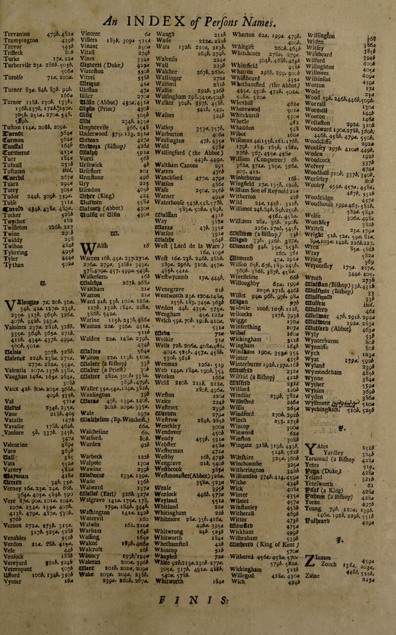 Trumpington Trevor Trilleck Turke Turbervile 234. Turolfe 43 9b 5453 8c3 174. 224 2863. 505;3. 50 6a 71 0. 2004. An IN DEX 0/Perfons Names. Turner 834. 843. 8/3. 943. 1664 Tumor nS5. 1303. 1333; 1363.1373. 1723/2504. 3053. 2514.2704. 548. <>$9b‘ Tufton 1144. 2o83. 2094. 2FutnOt 5 64* Carman 564<* Cunffal 164^ Cutnbetne 4*3* Tuer 1844 Tufnall 25i3 Tuftman #/</. •CurcbU 2674 Tuarz . 2944 Tutty 3054 Tudor 2443. 3093. 3594. Tulfe 3lia CatoltJ 4343.4384. 4834. Tucker 5 2 83 Twychet 182 Twifleton 2263.227 Twine 2903 Twiddy 298 Twihoe 4846 Tykering 495* Tyler 444* Tythan 5024 ai. TTHIongtea 74:203.304. V 343. 424.1274.2343. 2354. 3x33. 3653. 3964. 4073. 3423. 343.4. Valoines 2374. 28i3. 3283. 3354. 3643. 3654. 2713. 4113. 4344. 4373. 4994. 5oo3. 5014. Salola 3073. 3283. iHalence 2243. 2384. 27x4. 2774. 2824. 5544. Valentia 1074.1373.1384. Vaughan 146a. 165a. 2644. 3083 Vaux 423. 804. 2034. ^683. 4093. 5353. Val 5714 Hlaltof 2343.2354. Vane 2x83.405 Vataile i47& Vavafor 1783.4643. Vanlore 53. 3373. 3453. 3474 Valentine 489a Varo 3693 ©altv 385 Vats 5524 Varney 5824 UJaponan 428* fletrtt* 34k 3 5*- Vemey 164.234/244. 683. 3644.4034.5853. 590 Vere 874. 904.1014. 104*. 1074. 1344. 1354. 4073. 4133. 4794. 4874. 5303. , 576* Vernon 2724. 2733. 3154 3173. 5254. 5283 Venables 552^ Verdon 2X4. 283. 4154. Vele 443 Venlock 18 83 Vereyard 32x3.5246 Veteropont 5073 Ufford ioc3.1343.3503 Vynter 16 a Villers 1833. 3094 5154 Vinant 2504 Vitall 2743 Vines 3344 fflKsbertl (Duke/ 4294 Viatefton 5503 Vitrei 5583 MltlquC 414 Uleftan 47 0 Utier 27c a 3BdGn (Abbot) 4304.4314 IIlp&O (Prior) 4303 ®Gs 5053 Hlbl 2343. 2354 Umphrevife 366.548 Underwood 375.183. 2514 tUnboan 4274 ClnttJoja (Bifhop) 42(5* aifulpt) 5914 Vorti 5 63 Urfewick 43 Urfefleet 101 Urmftone 496 Ury 225 Ufendon 4053 aitfcer (King) 424 3Uul\»en 558* Clulnotlj (Abbot) 4304 HuiGs or OllGn 43c4 121. W ’Alfh 16 Warren i63.454. 237*2710. 2l6a. 2794. 3283s 3434. 378.4094.457.499** 5433* Walkefare. x63 Mlalcfya, 2673.2684 Waltham 214 Walton 214 Ward 2i3. 333. 102a. 1264. 1273. 1323. 1844. 2284. 3863. 5424. Warine 1153. 2373. 3864 Wanton 224. 3264. 4514. 5ii3 Walden 224. 1484* 2393. 4343 Ifflalbe* 564* Walton 224. 1133. 5104. Ittlalter (a Bifhop) 336 Ifllalrer (a Pricft) 30b ' aciaitcr 2824.300313384. 3693.4793. Waller 354.544.1844.3823. Wanlington 39b UHara* 47f* *39*. Ho£. 2oi3. 2094. 3354. Wale 1974 OUalcfotiine (Bp.Wincheft.) 66a. Walcheline 60. Watford. 8o3. Warden 923 Warbeck 1223 Walpole 1304 Wawine 2393 Iflialbolnc 1334.1394. Wade 1363 Walward 137 4 Miallef (Earl) 3263. 327a Walgrave 1414.1754.178. 1794. 1840. 3443. Wafhington 1414.1423 Watervil 160 Walwin 161*2104 Warham 1643 Waffing 1654 Walcot 1893.4064 Walcroft 163 Wauncy 1933/1 944 Waleran 2004.3963 {[Mate ioi5. 2024^ 2094 Wake 2034. 2044. 2383* 2394. *6c3. 2674. Wade 2224.2813 Wats 1323. 2104. 2133. 2643. 2743. Walenfis 2244 Wall 2293 Walchre 2673.2684. Wallinger 2724 Walford 2813 Wallis 2923.3263 Walfingham 298.3454.5043 Walker 3O43. 3973. 4583. ■ 5413. 549. Wauies 3243 Wallop 3534.3573. Warburton 4064 Waulington 473.4354 Wald 4384 Wallingford (the Abbot) j * O 4433. 4494* Waltham Canons 291 Waters 4763 Wanckford 4774. 4794 Watfon 4864 Wafe 2504. 25 63 Warner 4944 Waterhoufe 5473.548.57^. <83^* 5 896. Ifliulftan 4313 Way _ 3874 ratara® ‘ 473.3354 Watfon 3914 CKIialthr 5643 Weft (Lord de la Ware) 164.1094 Weft 164.233. 2463. 2883. 2894. 2963. 3103. 4574. 4853.5414. Weftwycomb 174.4443. Wenegrave 2x3 Wentworth 234. 1204.1484. 1553.183. 3454. 3633 Wedon 443. 4354. 5754. Wengham 454.1224 Welch 594. 7c3. I9c3.4104. ' 5314 JJJeba 714 Welkie 314 Wells 723. 2064, 4084*561*. 4044. 5*53. 4574. 4583. 5303. 5613 Wenman 1264. 519 Web 1444. 1844.1903.354 Weekes 1664 Weld 2io3. 2ii3. 2124. 28c3. 4964. Wefton 2204 Weite 2243 Weftreet 2393 BHer&en 2794 Weftrow 2843.2853 Wench ley . 3004 Wendorer 4503 Wendy 4533. 531 a Webfter 4584 Wefterman 4724 Weftby 163.4733 Wengrave 213. 5403 Weftbrook 5854 Weftmonafter( Abbot) 3 26a. 3584. 5234 Weale 3953 Wenlock 4463. 577a Weyland 5514 Whitland 214 Whitingham 223 Whitmore 284.353.4164. 4964. 3954 Whitwrong 243. 5253 Whitworth 184 a Whethamfted 423 Whincop 513 Whapled 72 4 White 923.2134.2303.2774. 3054. 3173. 4gi4. 4883. 5404. 5783. Whitworth 1! Wharton 624. 1994. 4793. 4cc3. Whitgift 2603.4643 Whxtchcote 2784. 2794. „„. „ 304^ 4(583.4693 Whitefield 45 83 Whatron 2983. 299. *ocb Whiftheard 4354 Whethamfted (the Abbot/ 445*. 45c3. 4723, 5024. 5084. 5204. Whethill 4624 Whore wood 5014 Whitchurch 53 C4 Whetle 462 Whaddon 548 Wibot j6o4 Wifeman 44.1553.161.1763. 17 9b- 183. 1853. 1864. 2763. 367.4554.4584 William (Conqueror) 63. 3624. 3714. 3854. 3964. 403. 411. Winkeburne i63. Wingfield 174. 1353. 19^3. William Son of Reynold 214 Wither ton 223 Wild 244.1453. 3ii3. Willimot 243.843.853.2503. 4564. 4584. Williams 284. 383. 1903. 2264. 2703.5453* OTGIfant (a Bifhop/ 333 JMKgob 333. 3263. 3274. G<uanatc(> 343. 354. 1533. 160. 36x oUftnunti 45:4.2914 Wilfon 653.67^ x83.2453* 36o3. 3863. 3873. 4584. Wivellelme 663 Willoughby 694. 199* 2054. 27x3. 446$ Willet 944, 963* 973* 984 ffllilgan 97& W idvi le ioo3.1 o 56. 1113. Wilcocks 3173. 3936 Wigge 1304 Winferthing 1074 Wibof 1604 Wichingham 511* Wingham 1643 Windham 1904. 3534-354 Winter 4353 Winterburtie 192 5.1974.166 Mifntfrtb 2324 Wilfrid (a Bifhop) 4223 Sntlfrtt) 2324 Wilford 120b Windfor 2396. 3820 Willofhed 2460 Willis 2654 Windford 2703. 2926 Winch 255.2753 Wincop 3004 Winwood 62 4 Wjnfton ^o83 Wingate 318^. 319A. 453^. 5143.5623 Wiitfhire 3250.3603 Winchcombe 3254 Witherington 342 3 Williarafon 3 743.414,45 94 Wiche 4343 Wicl$ 4084 Winter 4354 Wifmet 457 4 Witiftanley 4583 Witherall 4693 Wjttor 4733 KUncflcD 4750 Wickham 4993 Wilbraham 5393 HUfthereS ( King' of Kent / 5700 Withered 4564.4584.570* 5793.5824. Wickinghatn 5113 Willegod 428a. 4300 Wich 4943 Willingfoc Widen Witfey Wifebeard Wilford Willughton Willowes Wilkinfon Wotton Wode 368 3864 3853 3943 4oq3 4054 4094 459* 174 234 Wormeft Wooton jL WoHafton 2924. 3to3 Woodward 1900.2783. 36o3; w 41^45 86. 4790* 5503. WoodchfFe 2924 Woolfey 2973. 4x00s 4493. wScock jS WoS,ljIo}. 337f. 34”/. Worfdey 8c3 Wooley 454*. 457*. 4584. Woodridge 4<J7^ Woodhoufe 1994.463. 5813. ,c 5820.5846 Wolfe 3060.4984 Worthey jy Writell 230. 1790 Wright 513. 524. 590. 814. ...9**1030* 1423. 2263.227. wrCn 85*- 5^3 5824 ^rjnS 360 Wryotefley 1754. a|7' Wroth 344*-405^ JKUtilttan (Bifhop) 3 3 3.43 x 3 Mlulfbotn (Bifhop) 33 JHIulftoolh 3.6 cauffr/c iii. laiulfrep 464 Sfflulaar 473.2913.2920 ittiultotne 1924.2834 SChUfath (Abbot) 4630 Wynterburne bc3 WynnifFe 8c3 wych * 1634 Wyat 179*. 5923 Wylapd 2396 Wymbndeham 4856 Wynne 3844 Wyther 5594 Wykins 3693 Wyden _ 3864 Wyllmo 5104 Wychingham. 510b. 525b I YAtes 25 i Yardley 384 Yarumud (a Bifhop 428 Yetes r l£ ^ega (Duke/ 42S Yeland . 3?x Yetefworth • 6 ^Gaf (a King) 428 tPfttmm (a Bifhop) 428 Yorke 4?- Young 793. 1x00. 139; 1460.1923. 2293.551 fulljeatt) 425 f. ZInzam Zouch 1360. 41 Zuine n6b‘ Wb* 2254 FINIS;