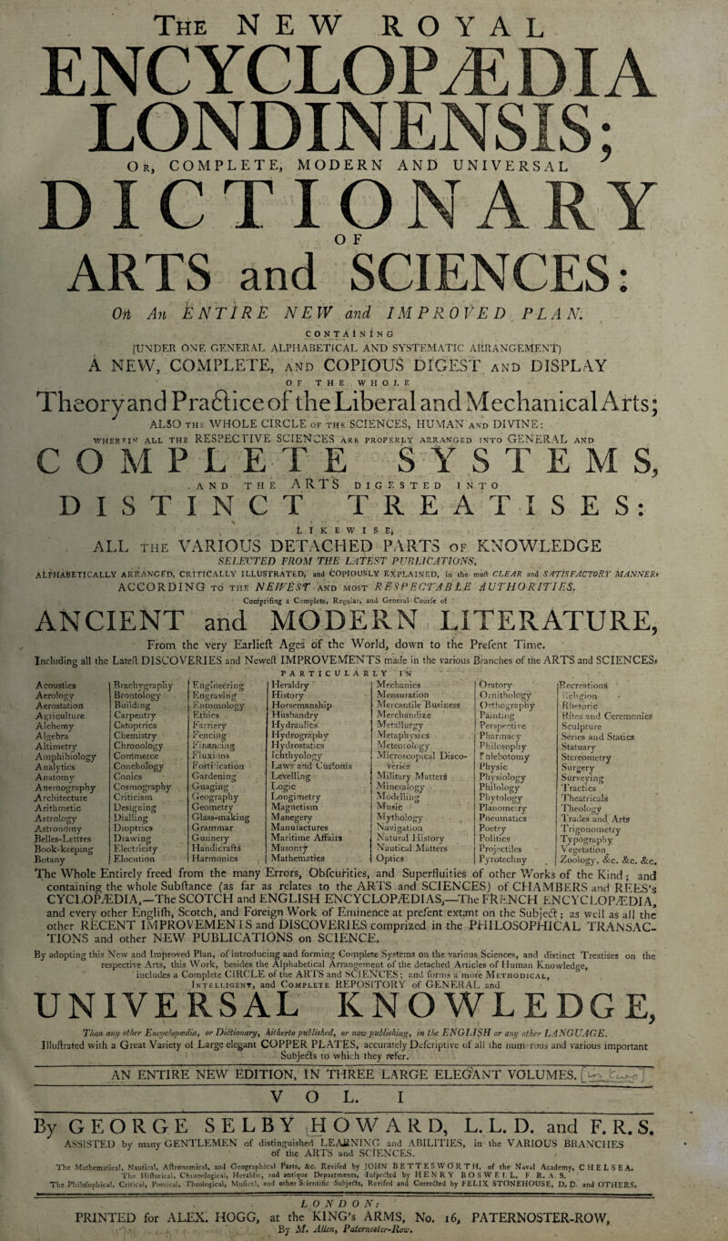 The NEW ROYAL ENCYCLOPEDIA LONDINENSIS; Or, COMPLETE, MODERN AND UNIVERSAL 7 DICTIONARY ARTS and SCIENCES: Oii An ENTIRE NEW and IMPROVED,. PL.1 A'. CONTAINING [UNDER ONE GENERAL ALPHABETICAL AND SYSTEMATIC ARRANGEMENT) A NEW, COMPLETE, and COPIOUS DIGEST and DISPLAY OF THE WHOLE Theor van d Pra£iice of the Liberal and Mechanical Arts; ALSO THE WHOLE CIRCLE of the SCIENCES, HUMAN and DIVINE: WHEREIN ALL THE RESPECTIVE SCIENCES ARE properly arranged into GENERAL and COMPLETE SYSTEMS, AND THE ARTS DIGESTED INTO DISTINCT TREATISES: , > ■ j ? LIKEWISE; . ALL the VARIOUS DETACHED PARTS of KNOWLEDGE SELECTED FROM THE LATEST PUBLICATIONS, ALPHABETICALLY ARRANGED, CRITICALLY ILLUSTRATED; and COPIOUSLY EXPLAINED, in the moft CLEAR and SATISFACTORY MANNER* ACCORDING TO tile NEITEST and most RESPECTABLE AUTHORITIES. Coniprifing a Complete, Regular, and General Courfe of ANCIENT and MODERN LITERATURE, From the very Earlieft Ages of the World, down to the Prefent Time. Including all the Latefl DISCOVERIES and Newell IMPROVEMENTS made in the various Brandies of the ARTS and SCIENCES* PARTICULARLY IN Brachygraphy Engineering Heraldry Mechanics Oratory Brontology Engraving History Mensuiation Ornithology Building Entomology Horsemanship Mercantile Business Orthography- Carpentry Fithics Husbandry Merchandize Painting Catoptrics Farriery Hydraulics Metallurgy Perspecti ve Chemistry Fencing Hydrography Metaphysics Pharmacy Chronology Financing Hydrostatics Meteorology Philosophy Commerce Fluxions Ichthyology Microscopical Disco¬ f hlebotomy Conchology Formication Laws and Customs veries Physic Conics Gardening Levelling Military Matter^ Physiology Cosmography Guaging Logic Mineralogy Philology Criticism Geography Longimetry Modelling Phytology Designing Geometry Magnetism Music Planometry Dialling Glass-making Manegery Mythology Pneumatics Dioptrics Grammar Manufactures Navigation Poetry Drawing Gunnery Maritime Affairs Natural History Politics Electricity Handicrafts Masonry Nautical Mutters Projectiles Elocution Harmonics Mathematics Optics Pyrotechny _ j Recreations Religion Rhetoric Rites and Ceremonies Sculpture Series and Statics Statuary- Stereometry Surgery- Surveying Tractics Theatricals Theology Trades and Arts Trigonometry Typography V egetation_ Zoology, &c. Sec. See. Acoustics Aerology Aerostation Agriculture Alchemy A Igebra Altimetry Amphibiology Analytics Anatomy Anemography Architecture Arithmetic Astrology Astrondmy Belles-Lettres Book-keeping Botany The Whole Entirely freed from the many Errors, Obfcurities, and Superfluities of other Works of the Kind ; and containing the whole Subftance (as far as relates to the ARTS and SCIENCES) of CHAMBERS and RFES’s CYCLOPAEDIA,—The SCOTCH and ENGLISH ENCYCLOPAEDIAS,—The FRENCH ENCYCLOPEDIA, and every other Englifh, Scotch, and Foreign Work of Eminence at prefent extant on the Subject; as well as all the other RECENT IMPROVEMENT S and DISCOVERIES comprized in the PHILOSOPHICAL TRANSAC¬ TIONS and other NEW PUBLICATIONS on SCIENCE. By adopting this New and Improved Plan, of introducing and forming Complete Systems on the various Sciences, and distinct Treatises on the respective Arts, this Work, besides the Alphabetical Arrangement of the detached Articles of Human Knowledge, includes a Complete CIRCLE of the ARTS and SCIENCES ; and forms a more Methodical, Intelligent, and Complete REPOSITORY of GENERAL and UNIVERSAL KNOWLEDGE, Than any other Encydopmdia, or Dictionary, hitherto put.lished, or now publishing, in the ENGLISH or any other LANGUAGE. Illuftrated with a Great Variety of Large elegant COPPER PLATES, accurately Defcriptive of all the num- rolls and various important Subje&s to which they refer. AN ENTIRE NEW EDITION, IN THREE LARGE ELEGANT VOLUMES. [ VOL. I By G E O R G E SELBY HOWARD, L. L. D. and F. R. S. ASSISTED by many GENTLEMEN of distinguished LEARNING and ABILITIES, in the VARIOUS BRANCHES of the ARTS and SCIENCES. The Mathematical, Nautical, Aftronomical, ami Geographical Parts, Sec. Reviled by JOHN BETtESWORTH, of the Naval Academy, CHELSEA. The Hiftorical, Chtonologica), Heraldic, and antique Depaitments, Infpc&ed by H E N R Y BOSWEI. L, F R. A. S. The Philofophical, Critical, Poetical, Theological, MuficM, and other Scientific Subjects, Revifed and Corrected by FELIX STONEHOUSE, D. D. and OTHERS. LONDON: PRINTED for ALEX. HOGG, at the KING’S ARMS, No. 16, PATERNOSTER-ROW, (i-'Jan , ' By M. Allen, Paternoster-Row.