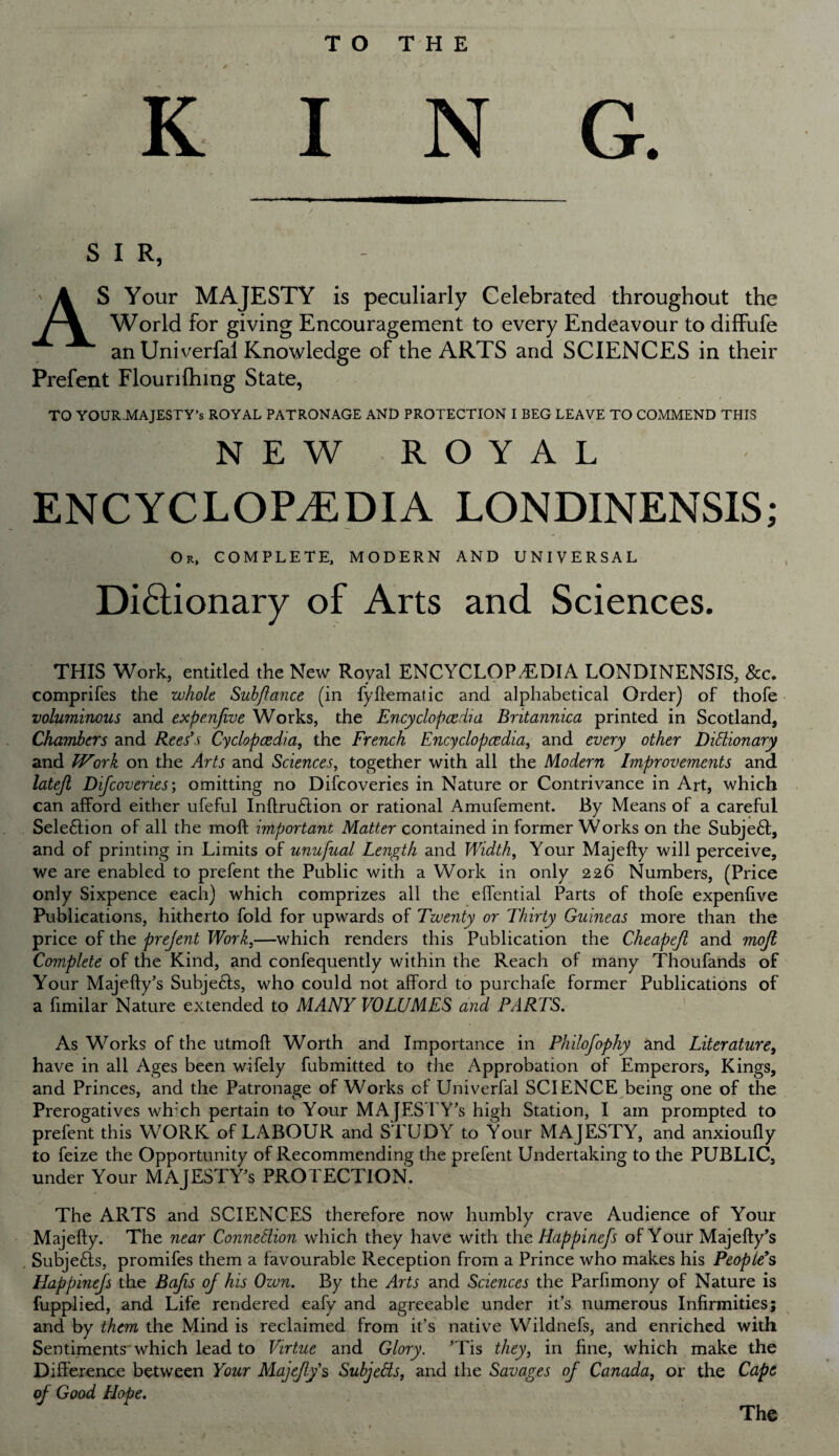 S I R, AS Your MAJESTY is peculiarly Celebrated throughout the World for giving Encouragement to every Endeavour to diffufe an Uni verfal Knowledge of the ARTS and SCIENCES in their Prefent Flourilhing State, TO YOUR-MAJESTY’s ROYAL PATRONAGE AND PROTECTION I BEG LEAVE TO COMMEND THIS NEW ROYAL ENCYCLOPAEDIA LONDINENSIS; Or, COMPLETE, MODERN AND UNIVERSAL Dictionary of Arts and Sciences. THIS Work, entitled the New Royal ENCYCLOPEDIA LONDINENSIS, See. comprifes the whole Subjlance (in fyhematic and alphabetical Order) of thofe voluminous and expenfive Works, the Encyclopedia Bntannica printed in Scotland, Chambers and Rees's Cyclopedia, the French Encyclopedia, and every other Dictionary and Work on the Arts and Sciences, together with all the Modern Improvements and latejl Difcoveries; omitting no Difcoveries in Nature or Contrivance in Art, which can afford either ufeful InftruCtion or rational Amufement. By Means of a careful Selection of all the moft important Matter contained in former Works on the SubjeCt, and of printing in Limits of unufual Length and Width, Your Majefty will perceive, we are enabled to prefent the Public with a Work in only 226 Numbers, (Price only Sixpence each) which comprizes all the effential Parts of thofe expenfive Publications, hitherto fold for upwards of Twenty or Thirty Guineas more than the price of the prejent Work,—which renders this Publication the Cheapeji and mofi Complete of the Kind, and confequently within the Reach of many Thoufands of Your Majefty's SubjeCts, who could not afford to purchafe former Publications of a fimilar Nature extended to MANY VOLUMES and PARTS. As Works of the utmofl Worth and Importance in Philofophy and Literature, have in all Ages been wifely fubmitted to the Approbation of Emperors, Kings, and Princes, and the Patronage of Works of Univerfal SCIENCE being one of the Prerogatives which pertain to Your MAJESTY'S high Station, I am prompted to prefent this WORK of LABOUR and STUDY to Your MAJESTY, and anxioufly to feize the Opportunity of Recommending the prefent Undertaking to the PUBLIC, under Your MAJESTY'S PROTECTION. The ARTS and SCIENCES therefore now humbly crave Audience of Your Majefty. The near Connection which they have with the Happinefs of Your Majefty’s Subje£ts, promifes them a favourable Reception from a Prince who makes his People's Happinefs the Bafis of his Own. By the Arts and Sciences the Parfimony of Nature is fupplied, and Life rendered eafy and agreeable under it’s numerous Infirmities; and by them the Mind is reclaimed from it’s native Wildnefs, and enriched with Sentiments which lead to Virtue and Glory. 'Tis they, in fine, which make the Difference between Your Majefty’s SubjeCts, and the Savages of Canada, or the Cape of Good Hope. The