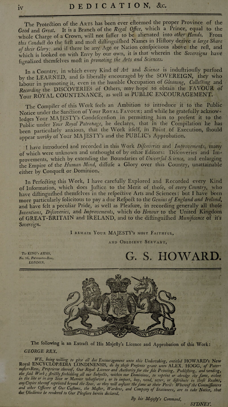 DEDICATION, &c. The Prote&ion of the Arts has been ever efteemed the proper Province of the Good and Great. It is a Branch of the Regal Office, which a Prince, equal to the whole Charge of a Crown, will not fuffer to be alienated into other Hands. From this ConduB do the firft and moil diftinguilhed Names in Hiftory derive a large Share of their Glory: and if there be any Age or Nation confpiciious above the reft, and which is looked on with Envy by our own, it is that wherein the Sovereigns have fignalized themfelves moll in promoting the Arts and Sciences; 1 ' • In a Country, in which every Kind bf Art and Science is induftrioufly purfued by the LEARNED, and fo liberally encouraged by the SOVEREIGN, they who labour in promoting it, even in the humble Occupation at Gleaning, CollcBing and Recording; the DISCOVERIES of Others, may hope to obtain the FAVOUR of Your ROYAL COUNTENANCE, as well as PUBLIC ENCOURAGEMENT. The Compiler of this Work feels an Ambition to introduce it to the Public Notice under the Sanction of Your Royal Favour; and while he gratefully acknow¬ ledges Your MAJESTY’S Condefcenfion in permitting him to prefent it to the Public under Your Royal Patrohage, he declares, that in the Compilation he has been particularly anxious, that the Work itfelf, in Point bf Execution, fhould appear worthy of Your MAJESTY’S and the PUBLIC’S Approbation. I have introduced and recorded in this Work Difcoveries and Improvementg many of which were unknown and unthought of by othar Editors: Difcoveries and Im¬ provements, which by extending the Boundaries of Univerjal Science, and enlarging the Empire of the Human Mind, diffufe a Glory over this Country, unattainable either by Conqueft or Dominion. In Perfe£ting this Work, I have carefully Explored and Recorded every Kind of Information, which does Juftice to the Merit of thofe, of every Country, who have diftinguifhed themfelves in the refpe6five Arts and Sciences: but I have been more particularly folicitous to pay a due Refpe£t to the Genius of England and Ireland, and have felt a peculiar Pride, as well as Pleafure, in recording generally all thofe Inventions, Difcoveries, and Improvements, which do Honour to the United Kingdom of GREAT-BRITAIN and IRELAND, and to the diilinguifhed Munificence of it’s Sovereign, I remain Your MAJESTY’S most Faithful, and Obedient Servant, The KING'S ARMS, No. 16, Pa'ernoster-Roio, LONDON. G. S. HOWARD. The following is an Extrafl of His Majefty’s Licence and Approbadon of this Work: GEORGE REX. „ , 10 Zhe aU due Encouragement unto this Undertaking, entitled HOWARD’S New Royal ENCYCLOPAEDIA LONDINENSIS, do by thefe Prefents grant unto ALEX. HOGG, of Pater- no/ter ~R°Wy Proprietor thereof. Our Royal Licence and Authority for the foie Printing, Publijhing, and vending ,• the faid Work; finely forbidding all our Subjects, within our Dominions, to reprint or abridge the fame, either tn the like or in any Size or Manner whatfoever; or to import, buy, vend, utter, or diflribute in thefe Realms, any Copies thereof repniited beyond the Seas, as they will anfwer the fame at their Peril: Whereof the Commijfioners and other Officers of Our Cifloms, the Mafler, Wardens, and Company of Stationers, are to take Notice, that due Obedience be rendered to Our Pleafure herein declared. By his Majefly's Command, STDNET.