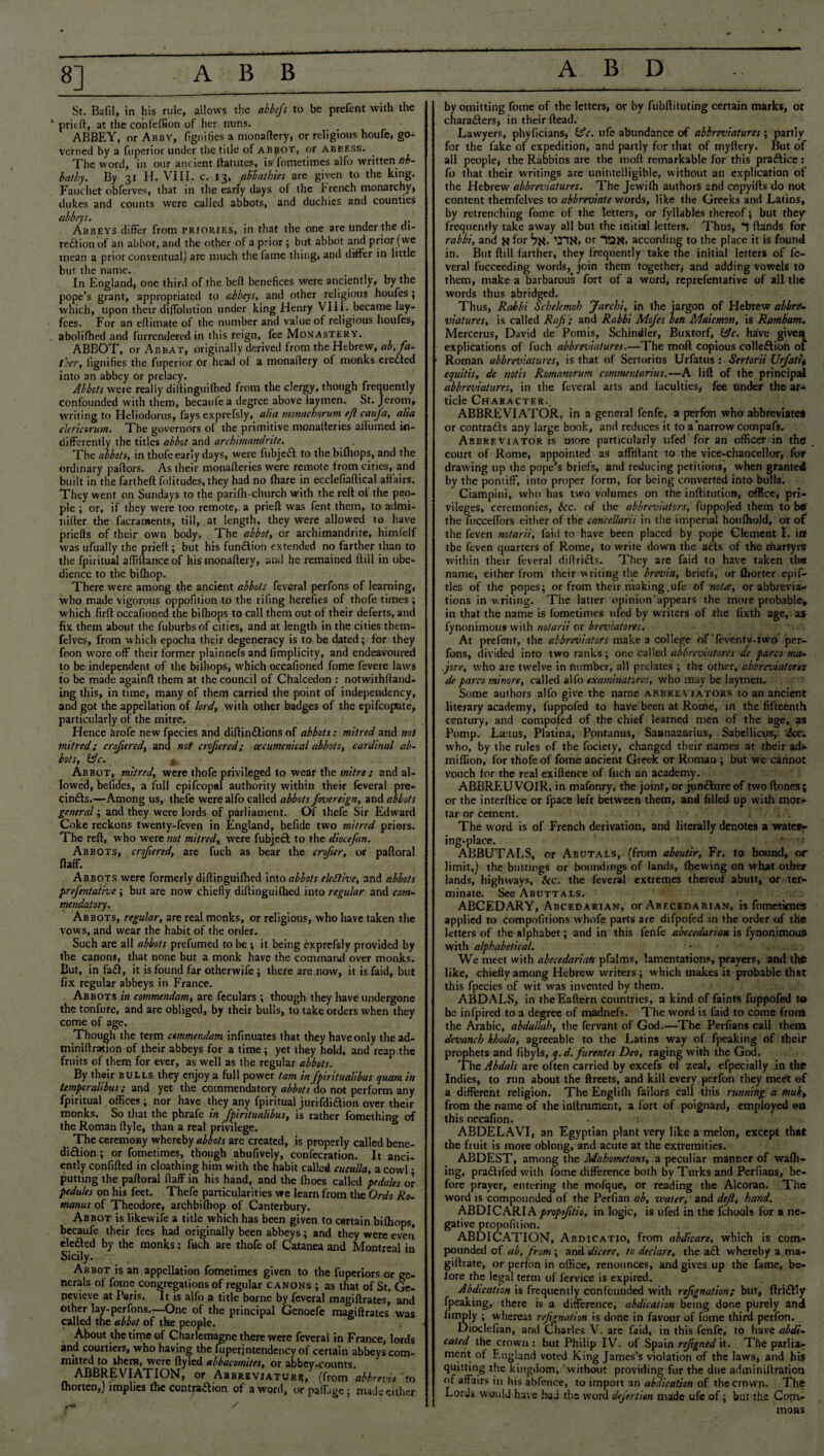 8] Sr. Bafil, in his rule, allows the abbefs to be prefent with the 1 pritft, at the confeffion of her nuns. ABBEY, or Abby, fignifies a monaftery* or religious houfe, go¬ verned by a fuperior under the title of abbot, or abeess. The word, in our ancient llatutes, isTometimes alfo written lib- bathy. By 31 H. VIII. c. 13, aUathies are given to the king. Fauchet obferves, that in the early days of the trench monarchy, dukes and counts were called abbots, and duchies and counties abbeys. Abbeys differ from triories, in that the one are tinder the di¬ rection of an abbot, and the other of a prior ; but abbot and prior (we mean a prior conventual) are much the fame thing, and differ in little but the name. In England, one third of the belt benefices were anciently, by the pope’s grant, appropriated to abbeys, and other religious houfes ; which, upon their diffolution under king Henry VIII. became lay- fees. For an eflimate of the number and value of religious houfes, abolifhed and furrendered in this reign, fee Monastery. ABBOT, or Abbat, originally derived from the Hebrew, ab, fa¬ ther, fignifies the fuperior or head of a monaftery of monks eredted into an abbey or prelacy. Abbots were really diftinguifhed from the clergy, though frequently confounded with them, becaufe a degree above laymen. St. Jerom, writing to Heliodorus, fays exprefsly, alia monackorum eft cauja, alia clerictrum. The governors ol the primitive monalteries aflumed in¬ differently the titles abbot and archimandrite. The abbots, in thofe early days, were fubjedl to the bifhops, and the ordinary pallors. As their monafleries were remote from cities, and built in the farthefl folitudes, they had no fhare in ecclefiaflical affairs. They went on Sundays to the parifh-church with the reft of the peo¬ ple ; or, if they were too remote,, a prieft was fent them, to admi- nifler the facraments, till, at length, they were allowed to have priefts of their own body. The abbot, or archimandrite, himfelf was ufually the prieft ; but his function extended no farther than to the fpiritual afliftanceof his monaftery, and he remained ftill in obe¬ dience to the bifhop. There were among the ancient abbots feveral perfons of learning, who made vigorous oppofition to the riling herefics of thofe times ; which firft occafioned the bifhops to call them out of their deferts, and fix them about the fuburbsof cities, and at length in the cities them- felves, from which epocha their degeneracy is to be dated; for they foon wore off their former plainnefs and fimplicity, and endeavoured to be independent of the bifhops, which occafioned fome fevere laws to be made againft them at the council of Chalcedon : notwithfland- ing this, in time, many of them carried the point of independency, and got the appellation of lord, with other badges of the epifcojxite, particularly of the mitre. Hence arofe new fpecies and diftindtions of abbots: mitred and not mitred; crofiered, and not crojiered; (ecumenical abbots, cardinal ab¬ bots, &c. s Abbot, mitred, were thofe privileged to wear the mitre ; and al¬ lowed, befides, a full epifcopal authority within their feveral pre- cindts.—Among us, thefe were alfo called abbots fovereign, and abbots general; and they were lords of parliament. Of thefe Sir Edward Coke reckons twenty-feven in England, befide two mitred priors. The reft, who were not mitred, were fubjedt to the diocefan. Abbots, crofiered, are fuch as bear the crofer, or paftoral ftaff. Abbots were formerly diftinguifhed into abbots elective, and abbots prefentaiive; but are now chiefly diftinguifhed into regular and com¬ mendatory. Abbots, regular, are real monks, or religious, who have taken the vows, and wear the habit of the order. Such are all abbots prefumed to be ; it being exprefsly provided by the canons, that none but a monk have the command over monks. But, in fadt, it is found far otherwife; there are now, it is faid, but fix regular abbeys in France. Abbots in commendam, are feculars ; though they have undergone the tonfure, and are obliged, by their bulls, to take orders when they come of age. Though the term commendam infinuates that they have only thead- miniftration of their abbeys for a time; yet they hold, and reap the fruits of them for ever, as well as the regular abbots. By their bulls they enjoy a full power tam in fpiritualibus quam in temperalibus; and yet the commendatory abbots do not perform any fpiritual offices; nor have they any fpiritual jurifdidtion over their monks. So that the phrafe in fpiritualibus, is rather fomething of the Roman ftyle, than a real privilege. The ceremony whereby abbots are created, is properly called bene- diftion ; or fometimes, though abufively, confecration. It anci¬ ently confifted in cloathing him with the habit called cuculla, a cowl • putting the paftoral ftaff in his hand, and the fhoes called pedales or pedules on his feet. Thefe particularities we learn from the Ordo Ro- manus of Theodore, archbifhop of Canterbury. Abbot is likewife a title which has been given to certain bifhops, becaufe their fees had originally been abbeys; and they were even eledled by the monks: fuch are thofe of Catanea and Montreal in Sicily. Abbot is an appellation fometimes given to the fuperiors or ge¬ nerals of fome congregations of regular canons ; as that of St. Oe- nevieve at Paris. It is alfo a title borne by feveral magiftrates, and other lay-perfons.—One of the principal Genoefe magiftrates w'as called the abbot of the people. About the time of Charlemagne there were feveral in France, lords and courtiers, who having the fuperjntendency of certain abbeys com¬ mitted to them, were ftyled albacomites, or abbey-counts. ABBREVIATION, or Abbreviature, (from abbrevio to fhorten,) implies the contraction of a word* or paiTugej made either by omitting fome of the letters, or by fubftituting certain marks, or characters* in their ftead. Lawyers, phyficians* £sV. ufe abundance of abbreviatures', partly for the fake of expedition, and partly for that of myftery. But of all people* the Rabbins are the 1110ft remarkable for this pradtice: fo that their writings are unintelligible, without an explication of the Hebrew abbreviatures. The Jewifh authors and copyifts do not content themfelves to abbreviate words, like the Greeks and Latins, by retrenching fome of the letters, or fyllables thereof; but they frequently take away all but the initial letters. Thus, T (lands for rabbi, and j* for or iQR. according to the place it is found in. But dill farther, they frequently take the initial letters of fe¬ veral fucceeding words, join them together* and adding vowels to them, make a barbarous fort of a word, reprefentative of all the words thus abridged. Thus, Rabbi Schelemoh Jarchi, in the jargon of Hebrew abbre¬ viatures, is called Raft ; and Rabbi Mofes ben Maicmon, is Rambam. Mercerus, David de Pomis, Schindler, Buxtorf, iAc. have giveti explications of fuch abbreviatures.—The mod copious collection of Roman abbreviatures, is that of Sertorius Urfatus : Sertorii Urfatit equitis, de notis Romamrum commentarius.—A lift of the principal abbreviatures, in the feveral arts and faculties* fee Under the ar¬ ticle Character.. ABBREVIATOR, in a general fenfe, a perfon who abbreviate* or contraCls any large book, and reduces it to a'narrow compafs. Abbreviator is more particularly ufed for an officer in the court of Rome, appointed as affiftant to the vice-chancellor, for drawing up the pope’s briefs, and reducing petitions, when granted by the pontiff, into proper form, for being converted into bulls. Ciampini, who has two volumes on the inftitution, office, pri¬ vileges, ceremonies, &c. of the abbreviators, fuppofed them to btf the fucceflTors either of the cancellarii in the imperial houfhold, or of the feven notarii, faid to have been placed by pope Clement I. in the feven quarters of Rome, to write down the atts of the rftartyrS within their feveral diflricls. They are faid to have taken the name, either from their writing the brevia, briefs, or ftiorter epif- tles of the popes; or from their making .ufe of nota, or abbrevia¬ tions in writing. The latter opinion appears the more probable, in that the name is (ometinies ufed by writers of the fixth age, as fynonimous with notarii or breviatores. At prefent, the abbreviators make a college of Teventv-two per¬ fons, divided into two ranks; one Called abbreviatures de parco ma- .jore, who are twelve in number, all prelates ; the other, ebbreviatores de parco rninore, called alfo examinatsres, who may be laymen. Some authors alfo give the name abbreviators to an ancient literary academy, fuppofed to have been at Rome, in the fifteenth century, and compofed of the chief learned men of the age, as Pomp. Lauus, Platina, Pontanus, Saanazarius, Sabellicus, :&c. who, by the rules of the fociety, changed their names at their adv miflion, for thofe of fome ancient Greek or Roman ; but we cannot vouch for the real exiftence of fuch an academy. ABBREUVOIR, in mafonry, the joint, or jundlure of two (tones; or the interflice or fpace left between them, and filled up with mor^ tar or cement. The word is of French derivation, and literally denotes a water¬ ing-place. ' -i ABBUTALS, or Abutals, (from aboutir, Fr. to bound, or limit,) the buttings or bmmdings of lands, (hewing on what other lands, highways, &c. the feveral extremes thereof abutt, or ter¬ minate. See Abuttals. ABCEDARY, Abcedarian, or Abecedarian, is fometimes applied to compofitions whofe parts are difpofed in the order of the letters of the alphabet; and in this fenfe abecedarian is fynonimous with alphabetical. - . . .. We meet with abecedarian pfalms, lamentations, prayers, and the like, chiefly among Hebrew writers ; which makes it probable that this fpecies of wit was invented by them. ABDALS, in theEaflern countries, a kind of faints fuppofed to be infpired to a degree of madnefs. The word is faid to come from the Arabic, abdallah, the fervant of God.—The Perfians call them devanch khoda, agreeable to the Latins way of fpeaking of their prophets and fibyls, q.d. furentes Deo, raging with the God. The Abdals are often carried by excefs of zeal, efpecially in the Indies, to run about the flreets, and kill every perfon they meet ©f a different religion. The Englifh failors call this running, a muh, from the name of the inftrument, a fort of poignard, employed ©n this occafion. • r ABDELAVI, an Egyptian plant very like a melon, except that the fruit is more oblong, and acute at the extremities. ABDEST, among the Mahometans, a peculiar manner of walk¬ ing, pradtifed with fome difference both by Turks and Perfians, be¬ fore prayer, entering the mofque, or reading the Alcoran. The word is compounded of the Perfian ab, water, and deft, hand. ABDICARlApropftio, in logic, is ufed in the fchools for a ne¬ gative propofition. ABDICATION, Abdicatio, from abdicare, which is com¬ pounded of ab, from ; and dicere, to declare, the a cl whereby a ma- giftrate, or perfon in office, renounces, and gives up the fame, be¬ fore the legal term of fervice is expired. Abdication is frequently confounded with refgnation; but, ftridtly fpeaking, there is a difference, abdication being done purely and fimply ; whereas refgnation is done in favour of fome third perfon. Dioclefian, and Charles V. are faid, in this fenfe, to have abdi¬ cated the crown: but Philip IV. of Spain reftgned it. The parlia¬ ment of England voted King James’s violation of the laws, and his quitting the kingdom, without providing for the due aduiiniflration of affairs in his abfence, to import an abdication of the crown. The Lords would have had the word defer tun made ufe of; bat the Com¬ mons