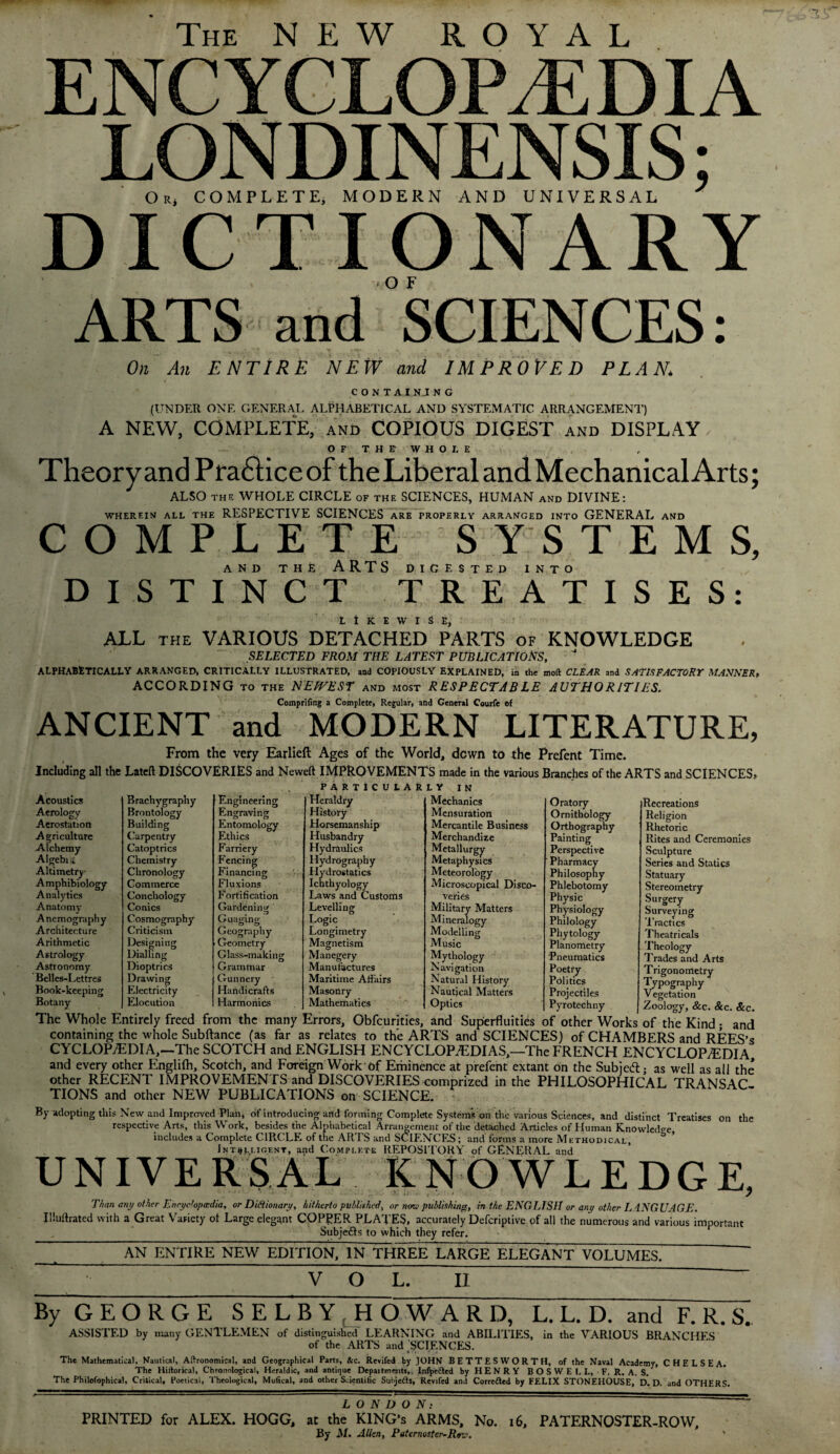 The NEW ROYAL ENCYCLOPAEDIA LONDINENSIS; O r, COMPLETE; MODERN AND UNIVERSAL J DICTIONARY ARTS and SCIENCES: On An ENTIRE NEW and IMPROVED PLAN. C 0 N T A I N..I N G (UNDER ONE GENERAL ALPHABETICAL AND SYSTEMATIC ARRANGEMENT') A NEW, COMPLETE, and COPIOUS DIGEST and DISPLAY ofthe whoj, E Theory and Pra&iceof theLiberalandMechanicalArts; ALSO the WHOLE CIRCLE of the SCIENCES, HUMAN and DIVINE: WHEREIN ALL THE RESPECTIVE SCIENCES ARE PROPERLY ARRANGED INTO GENERAL AND COMPLETE SYSTEMS, AND THE ARTS DIGESTED INTO DISTINCT TREATISES: LIKEWISE ALL the VARIOUS DETACHED PARTS of KNOWLEDGE SELECTED FROM THE LATEST PUBLICATIONS, ALPHABETICALLY ARRANGED, CRITICALLY ILLUSTRATED, and COPIOUSLY EXPLAINED, in the mod CLEAR and SATISFACTORY MANNER, ACCORDING to the NEWEST and most RESPECTABLE AUTHORITIES. Comprifing a Complete, Regular, and General Courfe ef ANCIENT and MODERN LITERATURE, From the very Earlieft Ages of the World, down to the Prefent Time. Including all the Lateft DISCOVERIES and Neweft IMPROVEMENTS made in the various Branches of the ARTS and SCIENCES, Acoustics Aerology Aerostation Agriculture Alchemy Algebi; Altimetry Amphibiology Analytics Anatomy Anemography Architecture Arithmetic Astrology Astronomy Belles-Lettres Book-keeping Botany PARTICULARLY IN Brachygraphy Engineering Heraldry Mechanics Oratory Brontology Engraving History Mensuration Ornithology Building Entomology Horsemanship Mercantile Business Orthography Carpentry Ethics Husbandry Merchandize Painting Catoptrics Farriery Hydraulics Metallurgy Perspective Chemistry Fencing Hydrography Metaphysics Pharmacy Chronology Financing Hydrostatics Meteorology Philosophy Commerce Fluxions Ichthyology Microscopical Disco¬ Phlebotomy Conchology Fortification Laws and Customs veries Physic Conics Gardening Levelling Military Matters Physiology Cosmography Guaging Logic Mineralogy Philology Criticism Geography Longimetry Modelling Phytology Designing Geometry Magnetism Music Planometry Dialling Glass-making Manegery Mythology Pneumatics Dioptrics Grammar Manufactures Navigation Poetry Drawing Gunnery Maritime Affairs Natural History Politics Electricity Handicrafts Masonry Nautical Matters Projectiles Elocution Harmonics Mathematics Optics Pyrotechny Recreations Religion Rhetoric Rites and Ceremonies Sculpture Series and Statics Statuary Stereometry Surgery Surveying Tractics Theatricals Theology OJ 1 rades and Arts Trigonometry Typography Vegetation Zoology, &c. &c. &c. The Whole Entirely freed from the many Errors, Obfcurities, and Superfluities of other Works of the Kind ; and containing the whole Subftance (as far as relates to the ARTS and SCIENCES) of CHAMBERS and REES’s CYCLOPAEDIA,—The SCOTCH and ENGLISH ENCYCLOPAEDIAS,—The FRENCH ENCYCLOPaEDIA, and every other Englilh, Scotch/and Foreign Work Df Eminence at prefent extant on the Subiedtj as well as all the other RECENT IMPROVEMENTS and DISCOVERIES comprized in the PHILOSOPHICAL TRANSAC TIONS and other NEW PUBLICATIONS on SCIENCE. By adopting this New and Improved Plan, of introducing and forming Complete Systems on the various Sciences, and distinct Treatises on the respective Arts, this Work, besides the Alphabetical Arrangement of the detached Articles of Human Knowledge includes a Complete CIRCLE of the ARTS and SCIENCES; and forms a more Methodical, 3 Intelligent, and Complete REPOSITORY of GENERAL and UNIVERSAL KNOWLEDGE, Than any other Encyclopedia, or Dictionary, hitherto published, or none publishing, in the ENGLISH or any other LANGUAGE. Illuftrated with a Great Variety ol Large elegant COPPER PLATES, accurately Defcriptive of all the numerous and various important Subje&s to which they refer. AN ENTIRE NEW EDITION, IN THREE LARGE ELEGANT VOLUMES. VOL. II By G E O R G E SELBY HOWARD, L. L. D. and F. R. S. ASSISTED by many GENTLEMEN of distinguished LEARNING and ABILITIES, in the VARIOUS BRANCHES of the ARTS and SCIENCES. * •' * • , The Mathematical, Nautical, Agronomical, and Geographical Parts, &c. Reviled by JOHN BETTES WORTH, of the Naval Academy, CHELSEA. The Hiltorical, Chronological, Heraldic, and antique Depaitments,. Infyetted by HENRY BOSWELL, F.R.A.S. ' The Philofophical, Critical, Poetical, Theological, Mufical, and other Scientific Subjects, Revifed and Corredted by FELIX STONEHOUSE, D. D. and OTHERS. LONDON: PRINTED for ALEX. HOGG, at the KING’S ARMS, No. 16, PATERNOSTER-ROW, By M. Allen, Paternoster-Rev.