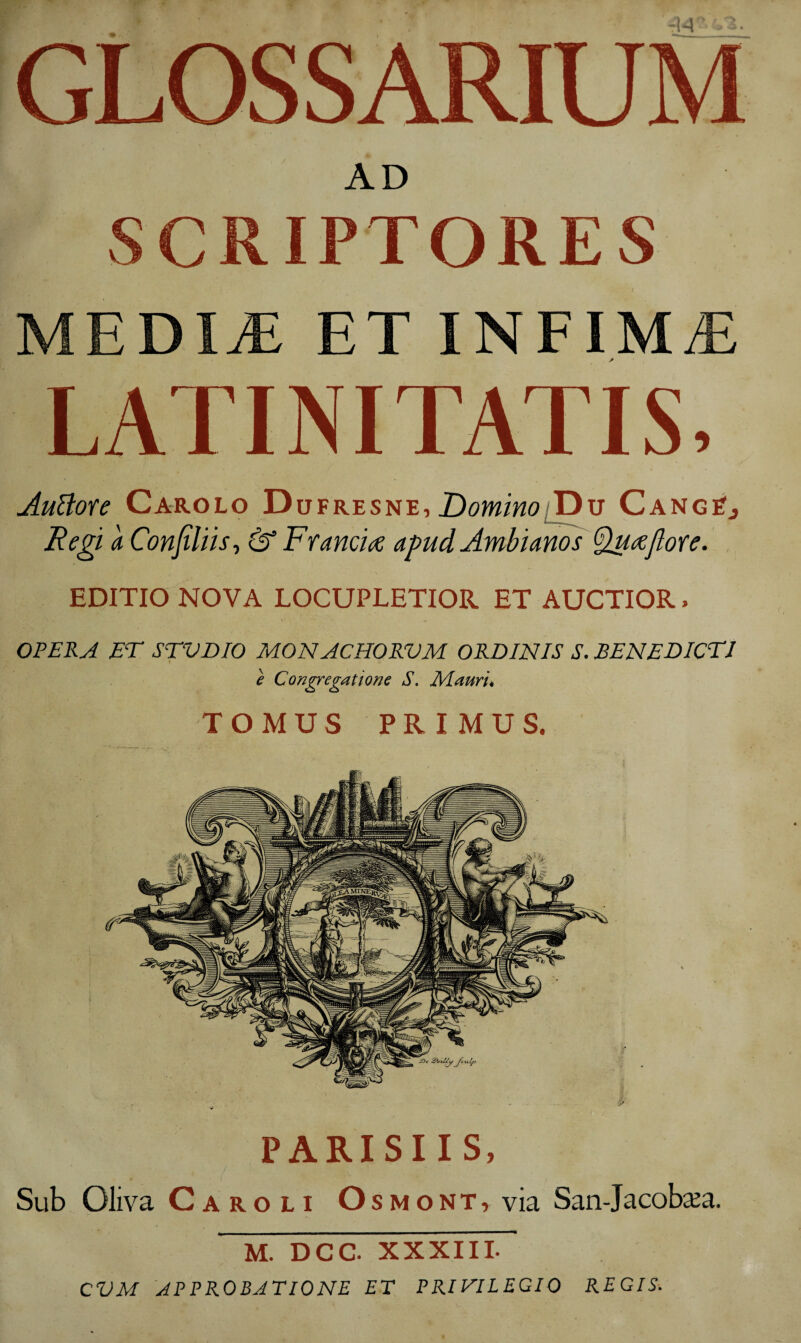 GLOSSARIUM AD SCRIPTORES MEDIjE et INFIM/E LATINITATIS, AuUofe Carolo Dufresne, CangSj Re^ a ConJiUist &’ Francide apud Ambianos ^(^jlore. EDITIO NOVA LOCUPLETIOR ET AUCTIOR. OPERA ET STVDIO MONACHORVM ORDINIS S. BENEDICTI e Congregatione S. Mauris PARISIIS, Sub Oliva Caroli Osmont, via San-Jacobsea. M. DCC. XXXIII. CVM APPROBATIONE ET PRIVILEGIO REGIS.