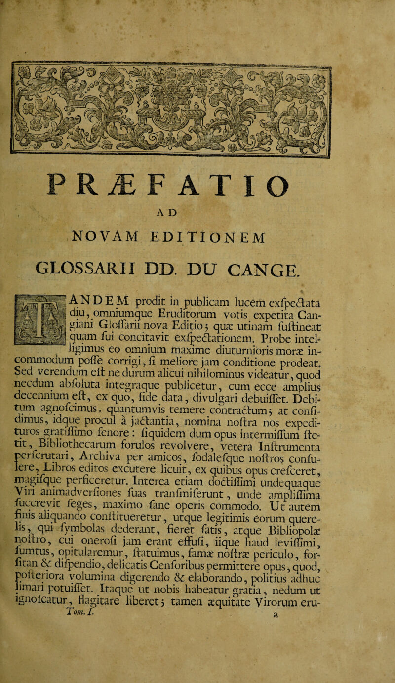 PR^ F AT IO A D NOVAM EDITIONEM GLOSSARII DD. DU GANGE. A N D E M prodit in publicam lucbm exfpedtata diu, omnium^ue Eruditorum votis expetita Can- giani Gioflarii nova Editio j quse urinam fullineat quam fui concitavit exfpedationem. Probe inteb ligimus eo prnnium maxime diuturnioris morx in¬ commodum pofle corrigi, li meliore jam conditione prodeat. Sed verendum elt ne durum alicui nihilominus videatur, quod necdurn abfoluta integraque publicetur, cum ecce amplius decennium eft, ex quo, fide data, divulgari debuiflet. Debi- tum agnofcimus, quantumvis temere contradlum 3 at confi¬ dimus, iaque procul a jadlantia, nomina noftra nos expedi¬ turos grapflimo fenore; fiquidem dum opus intermiflum fte- tit, Bibliothecarum forulos revolvere, vetera Inftrumenta perfcrutari. Archiva per amicos, fbdalefque noftros confu- editos excutere licuit, ex quibus opus crefceret, perficeretur. Interea etiam dodtillimi undequaque Viri animadverfiones fuas tranfmiferunt, unde am^ilfima fuccreyit feges, maximo fane operis commodo. Ut autem hnis aliquando conititueretur, utque legitimis eorum quere¬ lis, qui fymbolas dederant, fieret fatis, atque Bibliopola noitro, cui onerofi jam erpit efilifi, iique haud leviffimi, lumtus, opitularemur, Itatuimus, famje nollrs periculo, for- fican & difpendio, delicatis Cenforibus permittere opus, quod, polteriora volumina digerendo & elaborando, politius adhuc limari potuillet. Itaque ut nobis habeatur gratia, nedum ut ignolcatur, flagitare liberet 5 tamen jequitate Virorum eru- Tom. /. a