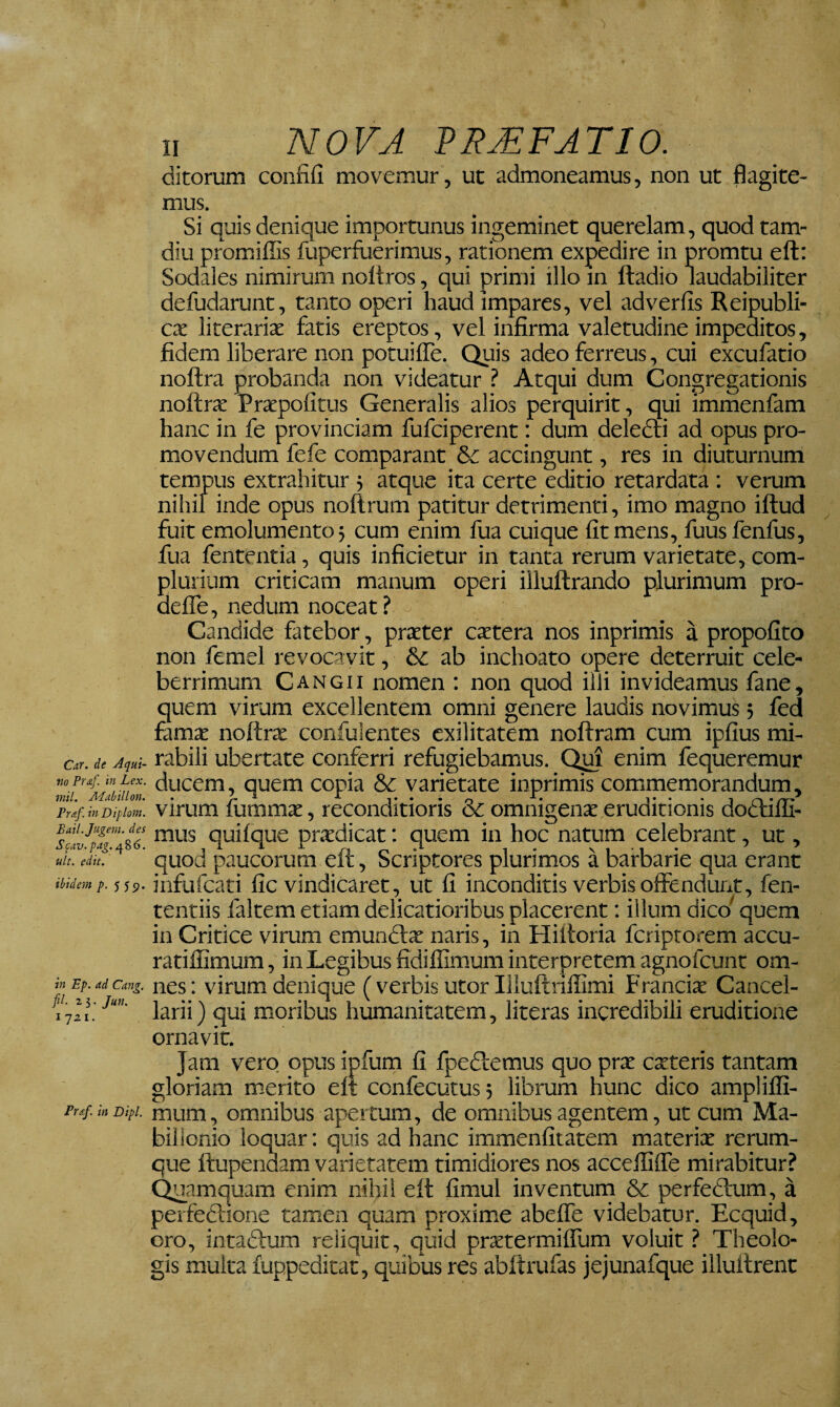 Car. de Aqui¬ no Praf. in Lex. mil. Adiibilton. Praf. in Diplont. Bail. Jugem, des Scav. pag. 486. ult. edit. ibidem p. 555). in Ep. ad Cang. fil. 25. Jun. ijzi. Fraf, in Dipl. n NOVA PR£FATIO. ditorum confifi movemur, ut admoneamus, non ut flagite¬ mus. Si quis denique importunus ingeminet querelam, quod tam- diu promiffis fuperfiierimus, rationem expedire in promtu eft: Sodales nimirum noltros, qui primi illo m ftadio laudabiliter defudarunt, tanto operi haud impares, vel ad ver fis Reipubli- cx literarix fatis ereptos, vel infirma valetudine impeditos, fidem liberare non potuifle. Quis adeo ferreus, cui excufatio noftra probanda non videatur ? Atqui dum Congregationis noftrx Prxpofitus Generalis alios perquirit, qui immenfam hanc in fe provinciam fufciperent: dum deledli ad opus pro¬ movendum fefe comparant & accingunt, res in diuturnum tempus extrahitur 5 atque ita certe editio retardata : verum nihil inde opus noftrum patitur detrimenti, imo magno iftud fuit emolumento 5 cum enim fua cuique fit mens, fuusfenfus, fua fententia, quis inficietur in tanta rerum varietate, com¬ plurium criticam manum operi illuftrando plurimum pro- deflTe, nedum noceat? Candide fatebor, prxter extera nos inprimis a propofito non femel revocavit, & ab inchoato opere deterruit cele¬ berrimum Cangii nomen : non quod ilJi invideamus fane, quem virum excellentem omni genere laudis novimus; fed famx noftrx confulentes exilitatem noftram cum ipfius mi¬ rabili ubertate conferri refugiebamus. enim fequeremur ducem, quem copia & varietate inprimis commemorandum, virum fummx, reconditioris & omnigenx eruditionis docfifli- mus quilque prxdicat: quem in hoc natum celebrant, ut, quod paucorum eft, Scriptores plurimos a barbarie qua erant infufeati fic vindicaret, ut fi inconditis verbis offendurx, fen- tentiis faltem etiam delicatioribus placerent; illum dico^ quem in Critice virum emunclx naris, in Hiftoria feriptorem accu- ratilCmum, in Legibus fidiffimum interpretem agnofcunt om¬ nes: virum denique ( verbis utor Illuftriffimi Francix Cancel¬ larii ) qui moribus humanitatem, literas incredibili eruditione ornavit. Jam vero opus ipfum fi fpedlemus quo prx exteris tantam gloriam m-erito eft confecutus5 librum hunc dico amplilfi- mum, omnibus apertum, de omnibus agentem, ut cum Ma- bilionio loquar: quis ad hanc immenfitatem materix rerum¬ que ftupendam varietatem timidiores nos accelfiffe mirabitur? Quamquam enim nihi! eft fimul inventum & perfectum, a perfeclione tamen quam proxime abeffe videbatur. Ecquid, oro, intadlum reiiquit, quid prxtermilTum voluit ? Theolo¬ gis multa fuppeditat, quibus res abftrufas jejunafque illuftrent