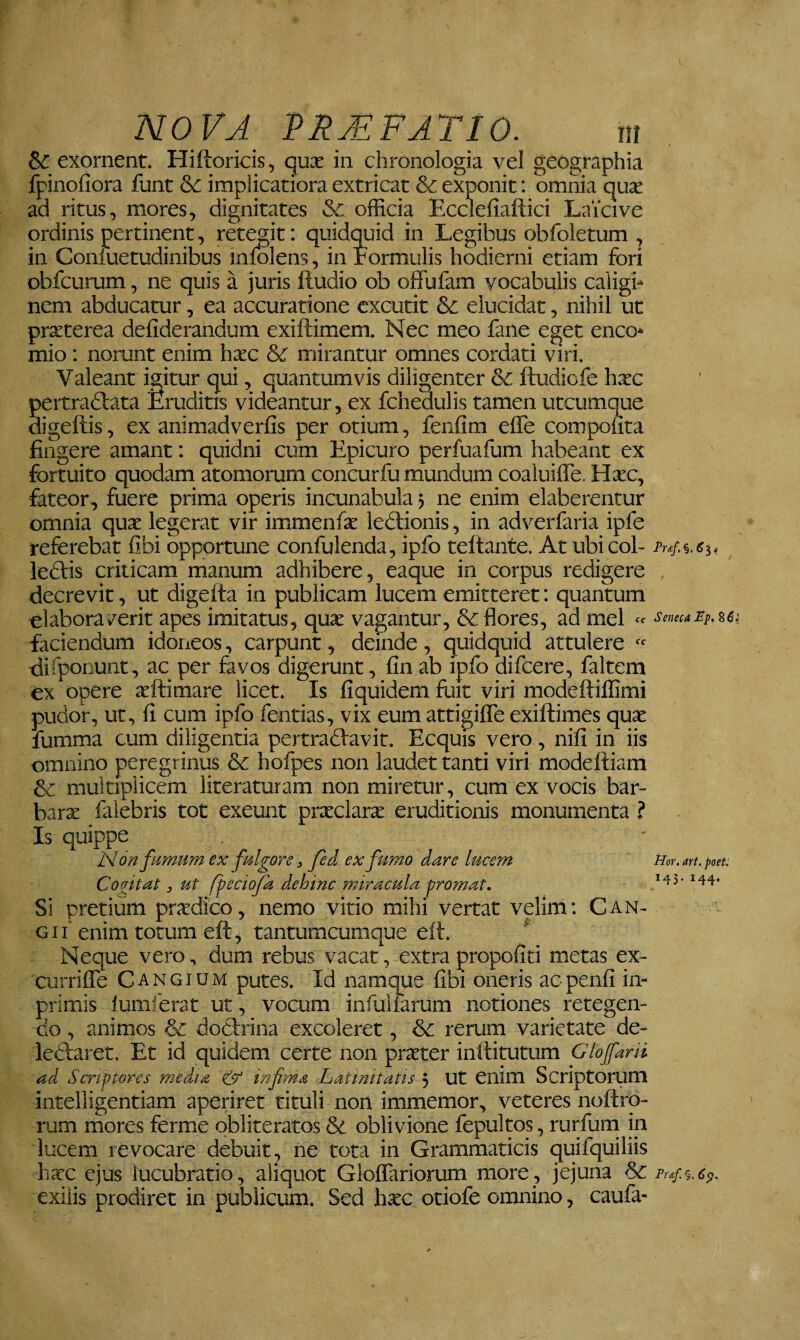 exornent* Hilioricis, qux in chronologia vel geographia fpinofiora funt &: implicatiora extricat & exponit: omnia ad ritus, mores, dignitates &c officia Ecclefiaftici Laicive ordinis pertinent, retegit: quidquid in Legibus obfoletum , in Coniuetudinibus mfolens, in rormulis hodierni etiam fori obfcurum, ne quis a juris ftudio ob offufam vocabulis caligi¬ nem abducatur, ea accuratione excutit & elucidat, nihil ut prxterea defiderandum exiftimem. Nec meo fane eget enco- mio : norunt enim hxc & mirantur omnes cordati viri. Valeant igitur qui, quantumvis diligenter &c ftudiofe hxc pertradlata Eruditis videantur, ex fchedulis tamen utcumque digeftis, ex animadverfis per otium, fenfim elTe compohta fingere amant: quidni cum Epicuro perfuafum habeant ex fortuito quodam atomorum concurfu mundum coaluifle. Hxc, fateor, fuere prima operis incunabula 5 ne enim elaborentur omnia qux legerat vir immenfx ledlionis, in adverfaria ipfe referebat libi opportune confulenda, ipfo teftante. At ubi coi- Puf.%.61, leftis criticam manum adhibere, eaque in corpus redigere , decrevit, ut digelta in publicam lucem emitteret; quantum elaboraverit apes imitatus, qux vagantur, & flores, ad mei cr Seneca Pp, ^61 faciendum idoneos, carpunt, deinde , quidquid attulere  difpoiiunt, ac per fevos digerunt, fin ab ipfo difeere, faltem ex opere seftimare licet. Is fiquidem fliit viri modeftiflimi pudor, ut, fi cum ipfo fentias, vix eum attigiffe exiftimes qu^e fumma cum diligentia pertradlavit. Ecquis vero, nifl in iis omnino peregrinus & hofpes non laudet tanti viri modefliam & multiplicem literatutam non miretur, cum ex vocis bar- barx faiebris tot exeunt prxclarx eruditionis monumenta ? Is quippe 1:4 6n fumum ex fulgore, fed ex fumo dare lucem Hor.an.poet: Cogitat, ut fpeciofk dehinc miracula promat. Si pretium prxdico, nemo vitio mihi vertat velim: Can¬ gi i’enim totum eft, tantumcumque eft. ^ Neque vero, dum rebus vacat, extra propofiti metas ex- currifTe Cangium putes. Id namque fibi oneris aepenfi in- primis lumierat ut, vocum infulfarum notiones retegen¬ do , animos & dotirina excoleret, & rerum varietate de- ledlaret. Et id quidem certe non prxter inftitutum Glojfani ad Scriptores media & infma Latinitatis 5 Ut enim Scriptorum intelligentiam aperiret tituli non immemor, veteres noftro- rum mores ferme obliteratos & oblivione fepultos, rurfurn in lucem revocare debuit, ne tota in Grammaticis quifquiliis hxc ejus lucubratio, aliquot Gloffariorum more, jejuna & exilis prodiret in publicum. Sed hxc otiofe omnino, caufa-