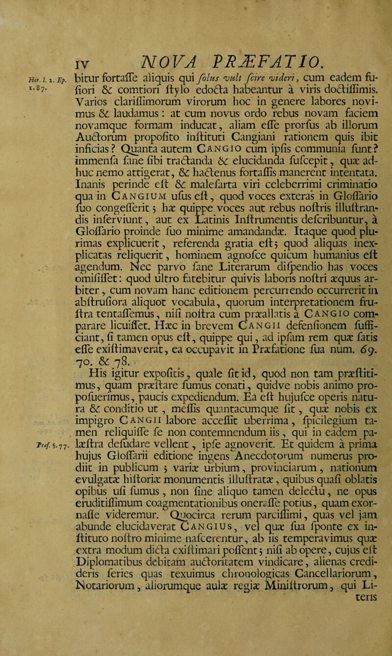 Bor. l. 2. Ep. 1.87. 'Prs-f. §.77. IV nova VRMFATIO. bitur fortaffe aliquis qui fblus vult fiire videri, cum eadem fu- liori & comtiori ftylo edofta habeantur a viris dodiiffimis. Varios clarifGmorum virorum hoc in genere labores novi¬ mus & laudamus: at cum novus ordo rebus novam faciem novamque formam inducat, aliam efle prorfus ab illorum Au61:orum propofito inftituti Cangiani rationem quis ibit inficias ? Quanta autem C ang io cum ipfis communia funt ? immenfa fane fibi traftanda &: elucidanda fufcepit, quae ad¬ huc nemo attigerat, & haflenus fiartaflis manerent intentata. Inanis perinde elt & malefarta viri celeberrimi criminatio qua in Cangium ufus efl, quod voces exteras in Gloflario luo congeflerit 5 hx quippe voces aut rebus noftris illuftran- dis inferviunt, aut ex Latinis Inftrumentis deferibuntur, a Gloflario proinde fuo minime amandandae. Itaque quod plu¬ rimas explicuerit, referenda gratia eft 5 quod aliquas inex- plicatas reliquerit, hominem agnofee quicum humanius ell agendum. Nec parvo fane Literarum dilpendio has voces omififlTet: quod ultro fiitebitur quivis laboris noltri xquus ar¬ biter , cum novam hanc editionem percurrendo occurrerit in abftrufiora aliquot vocabula, quorum interpretationem fru- ftra tentaflTemus, nifi noltra cum praeallatis a Cangio com¬ parare licuiflTet. Haec in brevem Cangii defenfionem fuffi- ciant, fi tamen opus eft, quippe qui, ad ipfam rem quae fatis efle exiftimaverat, ea occupavit in Praefatione fua num. dg. 70, &_78. His igitur expolitis, quale fit id, quod non tam praeftiti- mus, quam prxftare fumus conati, quidve nobis animo pro- pofuerimus, paucis expediendum. Ea eft hujufce operis natu¬ ra &C conditio ut, mellis quantacumque fit, quae nobis ex impigro Cangii labore accelfit uberrima, fpicilegium ta¬ men reliquifle fe non contemnendum iis, qui in eadem pa- Ixftra deludare vellent, ipfe agnoverit. Et quidem a prima hujus GloflTarii editione ingens A necdotorum numerus pro¬ diit in publicum 5 variae urbium, provinciarum, nationum evulgatae hiftorix monumentis illuftratae, quibus quali oblatis opibus ufi fumus, non fine aliquo tamen deledlu, ne opus eruditiflimum coagmentationibus oneraflTe potius, quamexor- nafle videremur. Quocirca rerum parciflimi, quas vel jam abunde elucida verat Cangius, vel qu.x fua fponte ex in- ftituto noftro minime nafeerentur, ab lis temperavimus qux extra modum didta exiftimaripolTent; nifi ab opere, cujus eft Diplomatibus debitam audloricatem vindicare, alienas credi¬ deris feries quas texuimus chronologicas Cancellariorum, Notariorum, aliorumque aulx regix jSliniftrorum, qui Li¬ teris
