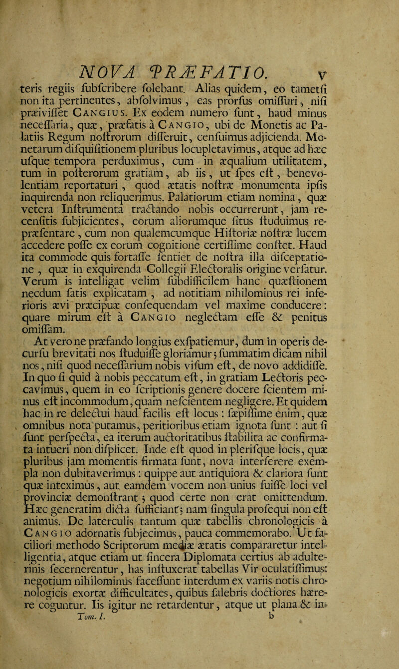 teris regiis fubfcribere folebant. Alias quidem, eo tametfi non ita pertinentes, abfolvimus , eas prorfus omiffuri ^ nifi prxiviffet Cangius. Ex eodem numero funt, haud minus neceffaria, quas, prasfatis a Cangio, ubi de Monetis ac Pa¬ latiis Regum noltrorum difleruit, cenfuimus adjicienda. Mo¬ netarum difquifitionem pluribus locupletavimus, atque ad hxc ufque tempora perduximus, cum in asqualium utilitatem, tum in pofterorum gratiam, ab iis, ut fpes eft , benevo¬ lentiam reportaturi, quod astatis noftras monumenta ipfis inquirenda non reliquerimus. Palatiorum etiam nomina, quas vetera Inftrumenta tractando nobis occurrerunt, jam re- cenfitis fubjicientes, eorum aliorumque litus ftuduimus re- prasfentare, cum non qualemcumque Hiftorias noftras lucem accedere pofle ex eorum cognitione certiflime conftet. Haud ita commode quis fortaffe fentiet de noftra illa difceptatio- ne , qux in exquirenda Collegii Eleftoralis origine verfatur. Verum is intelligat velim fubdifficilem hanc quasftionem necdum fatis explicatam , ad notitiam nihilominus rei infe¬ rioris prxcipu^ confequendam vel maxime conducere: quare mirum eft a Cangio negledlam effe & penitus omiffam. At vero ne prasfando longius exfpatiemur, dum in operis de- curfu brevitati nos ftuduiffe gloriamur 5 fummatim dicam nihil nos, nifi quod neceffarium nwis vifum eft, de novo addidifle. In quo fi quid a nobis peccatum eft, in gratiam Ledloris pec¬ cavimus , quem in eo fcriptionis genere docere fcientem mi¬ nus eft incommodum 5 quam nefcientem negligere. Et quidem hac in re delectui haud facilis eft locus: fepillime enim, quas omnibus nota putamus, peritioribus etiam ignota funt : aut fi funt perfpedta, ea iterum auctoritatibus llaKlita ac confirma¬ ta intueri non difplicet. Inde elt quod in plerifque locis, quas pluribus jam momentis firmata funt, nova interferere exem¬ pla non dubitaverimus: quippe aut antiquiora & clariora funt qux inteximus, aut eamdem vocem non unius fuifle loci vel Jrovincias demonftrant 5 quod certe non erat omittendum. Iase generatim dicta fufficiant; nam fingula profequi non eft animus. De laterculis tantum qux tabellis chronologicis a Cangio adornatis fubjecimus, pauca commemorabo. Ut fa¬ ciliori methodo Scriptorum meqiix xtatis compararetur intel- ligentia, atque etiam ut fincera Diplomata certius ab adulte¬ rinis fecernerentur, has inftuxerat tabellas Vir oculatilfimus: negotium nihilominus faceftunt interdum ex variis notis chro- nologicis exortx difficultates, quibus falebris doctiores hxre- re coguntur. Iis igitur ne retardentur, atque ut plana Se im Tom^L b