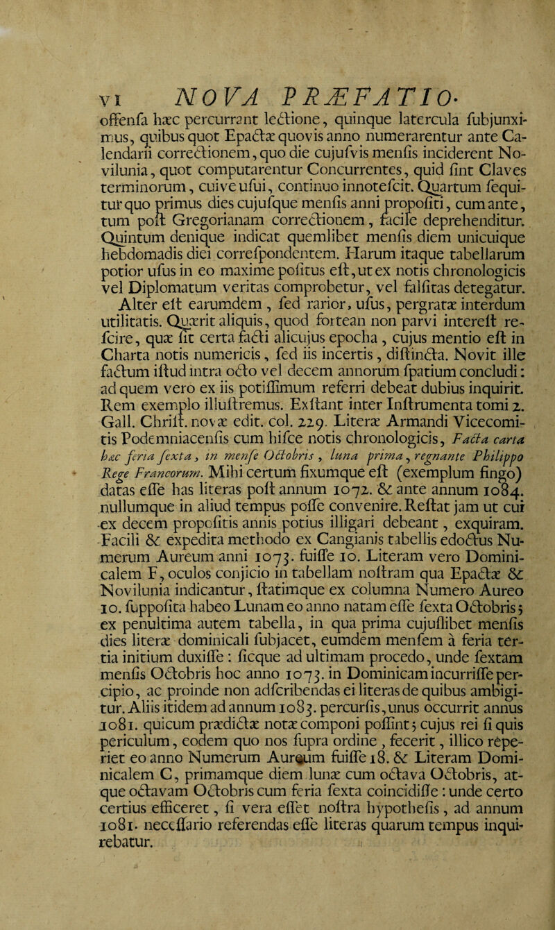 offenfa hxc percurrant leftione, quinque latercula fubjunxi- mus, quibus quot Epaftx quovis anno numerarentur ante Ca¬ lendarii correctionem, quo die cujufvis mentis inciderent No- vilunia, quot computarentur Concurrentes, quid fint Claves terminorum, cuiveufui, continuo innotefcit. Quartum fequi- tutquo primus dies cujufque menfis anni propofiti, cum ante, tum poit Gregorianam correctionem, fecile deprehenditur. Qijintum denique indicat quemlibet menfis diem unicuique hebdomadis diei correfpondentem. Harum itaque tabellarum potior ufus in eo maxime politus eft,utex notis chronologicis vel Diplomatum veritas comprobetur, vel falfitas detegatur. Alter elt earumdem , fed rarior, ufus, pergratx interdum utilitatis. Quxrit aliquis, quod fortean non parvi interelt re- fcire, qux Iit certa fa£ti alicujus epocha, cujus mentio eft in Charta notis numericis, fed iis incertis, diftinfta. Novit ille fa£tum iftud intra oCto vel decem annorum fpatium concludi: ad quem vero ex iis potiflimum referri debeat dubius inquirit. Rem exemplo illuftremus. Exftant inter Inftrumenta tomi z. Gall. Chrilr. novx edit. Coi. zzq. Literx Armandi Vicecomi- tis Podemniacenlis cum hifce notis chronologicis, Facta carta hxc ferta fexta, in menfe OSlobris , luna ^rima, regnante Philippo Rege Francorum. Mihi certum fixumque eft (exemplum fingo) datas efle has literas poft annum 107Z. & ante annum 1084. nullumque in aliud tempus polfe convenire. Reftat jam ut cui ■ex decem propofitis annis potius illigari debeant, exquiram. -Facili & expedita methodo ex Cangianis tabellis edoffus Nu¬ merum Aureum anni 1073. fuiffe lo. Literam vero Domini- caiem F, oculos conjicio in tabellam noftram qua Epadfx & Novilunia indicantur, ftatimque ex columna Numero Aureo IO. fuppofita habeo Lunam eo anno natam efle fexta OHobris} ex penultima autem tabella, in qua prima cujuflibet menfis dies literx dominicali fubjacet, eumdem menfem a feria ter¬ tia initium duxiflTe : ficque ad ultimam procedo, unde fextam menfis Oclobris hoc anno 1073. in Dominicamincurriffeper¬ cipio, ac proinde non adfcribendas ei literas de quibus ambigi¬ tur. Aliis itidem ad annum 1083. percurfis,unus occurrit annus 1081. quicum prxdiclx notx componi pollint; cujus rei fi quis periculum, eodem quo nos fupra ordine , fecerit, illico repe- riet eo anno Numerum Aureum fuiflrei8. & Literam Domi- nicalem C, primamque diem Iunx cum odlava Oflobris, at¬ que Octavam Octobris cum feria fexta coincidiffe: unde certo certius efficeret, fi vera eflTet noftra hypothefis, ad annum io8i. neceflario referendas effe literas quarum tempus inqui¬ rebatur. I