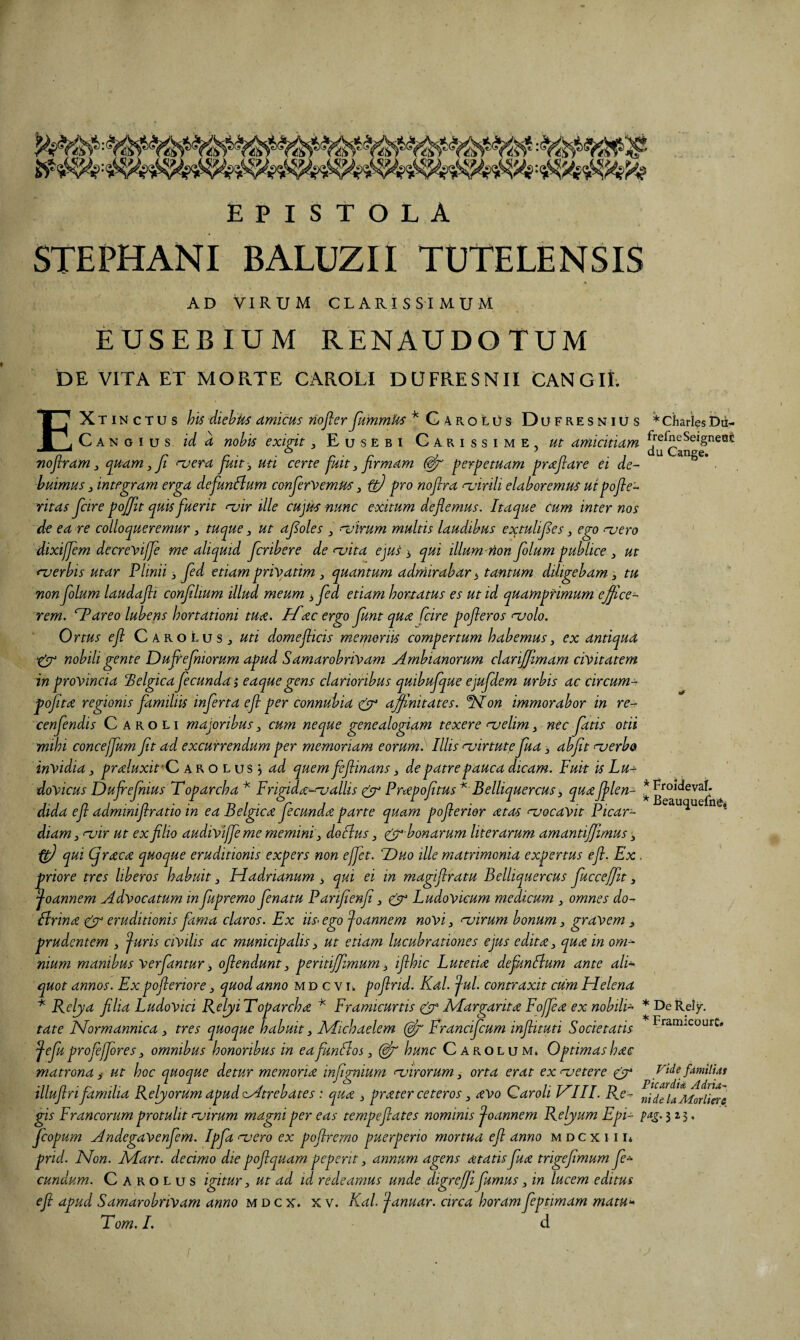 i??. EPISTOLA STEPHANI BALUZII TUTELENSIS « AD VIRUM CLARISSIMUM EUSEBIUM RENAUDOTUM DE VITA ET MORTE CAROLi DUFRESNII CANGII. EXtinctus his -diehUs amicus riofler Jkmmks “^GarolOs Dofresnius * Charies Dii- C A N o I u s id a nohis exigit, Eu sebi Carissime, ut amicitiam ^^■efneSeigneac Tiojiram 3 quam,jt njera fuit-, uti certe fuit, firmam perpetuam praflare ei de¬ buimus , integram erga defun^um canfervemus, tf! pro noflra njirili elaboremus uipofle- ritas fcire pojfit quis fuerit r^ir ille cujtk nunc exitum deflemus. Itaque cum inter nos de ea re colloqueremur, tuque, ut afioles , nsirum multis laudibus extulifies, ego ruero dixiffem decreviffi me aliquid fcribere de ruita ejus », qui illum non folum publice , ut ruerbis utar Plinii 3 fed etiam priyatim, quantum adrnirabar ^ tantum diligebam, tu non folum laudafli confilium illud meum 3 fed etiam hortatus es ut id quampfimum effice¬ rem. ‘Pareo lubens hortationi tua. iTac ergo fiunt qua fcire pofieros aaolo. Ortus e fi C aroLus j uti domeflicis memoriis compertum habemus, ex antiqua nobili gente Dufhejniorum apud Samarobrivam Ambianorum clarijfimam civitatem in provincia Pelgica ficunda i eaquegens clarioribus quibufique ejufidem urbis ac circum- pofita regionis familiis inferta e fi per connubia & affnitates. ^on immorabor in re-r cenfendis Caroli majoribus, cum neque genealogiam texere ruelim, nec fiatis otii mihi concejfum fit ad excurrendum per memoriam eorum. Illis Aiirtute fiua, abfit ojerbo invidia, praluxifC a R o l u s ^ ad quem fcfiinans 3 de patre pauca dicam. Fuit is Lu- dovicus Dufrefiiius Toparcha'^ Frigida-^allis ^ Pnepofitus^ Belliquercus, quajflen- * dida efl admmifiratio in ea Belgica fecunda parte quam poflerier at as njocavit Picar- * ^ diam, <-vir ut ex filio audivijfe me memini, do Ilus, ^bonarum literarum amantijfimus, ^ qui (qraca quoque eruditionis expers non e fiet. P)uo ille matrimonia expertus efl. Ex. priore tres liberos habuit, Hadrianum qui ei in magiflratu Belliquercus fiuccefiit, ^oannem Advocatum in fupremo fienatu Parifienfi, Ludovicum medicum , omnes do- Urina gy eruditionis fama claros. Ex iis-egofiannem novi, asirum bonum, gravem 3 prudentem , ^uris ciVilis ac municipalis3 ut etiam lucubrationes ejus edita, qua in om¬ nium manibus verfantur, oflendunt, peritijfimum, ifihic Lutetia defknllum ante ali¬ quot annos. Ex pofieriore, quod anno m d c v u pofirid. Kdl. ^ul. contraxit cum Helena Reljia filia LudoVici RebyiToparcha ^ Framicurtis AFargarita Fofiea ex nobili- *DeReiy. tate Normannica, tres quoque habuit, AFichaelem Francifcum inflituti Societatis ^efu profefiores, omnibus honoribus in eafunllos, hunc C arolum. Optimas hac matrona i ut hoc quoque detur memoria infignium dirorum, orta erat expetere g^ FidefdmUiat illuflri familia RelyorUmapudcAtrebates i qua , prater ceteros, avo Caroli HIII. Re- nideUMoHim gis Francorum protulit ojirum magni per eas tempeflates nominis ^oannem Reljum Epi- 3 2.3. fcopum Andegavenfem. Ipfia naero ex pofiremo puerperio mortua efl anno m d c x 111* prid. Non. Mart. decimo die pofiquam peperit, annum agens atatisfua trigefimum fe¬ cundum. C A R o L u s igitur, ut ad id redeamus unde digrefii fumus, in lucem editus efl apud Samarobrivam anno m d c x. x v. Kal. 'januar. circa horam fieptimam matH‘^ detur
