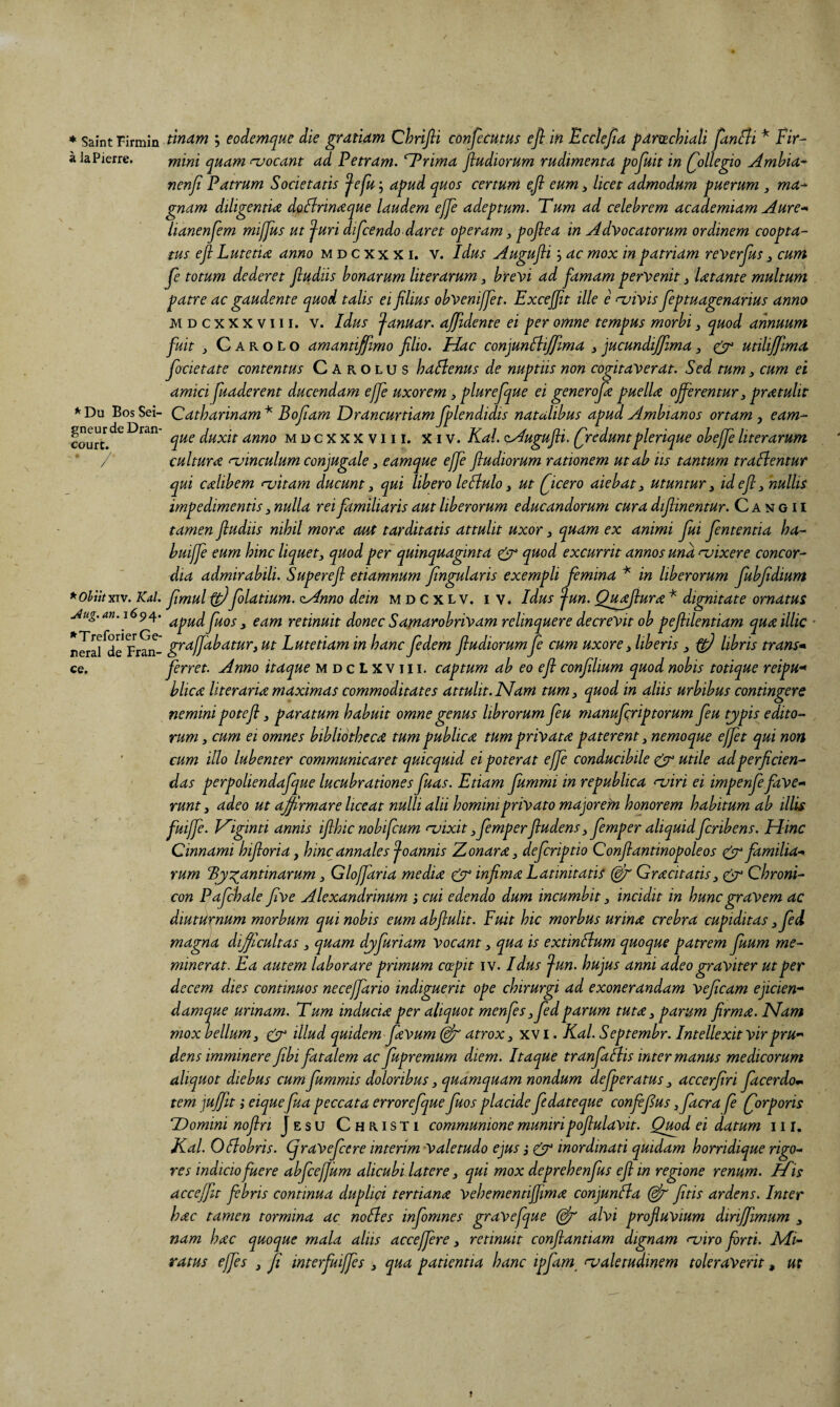 * Saint Firmin a la Pierre, ^ Du Bos Sei- gneurdeDran- court. * Obiit XIV. Kal. j4ug. an. 1694. ^Treforier Ge¬ neral de Fran- ce. tlmm 5 eodemque die gratidm Chrifii confecutus ejl in Ecclejta pdmchiali Jknfli Fir- mini qudm ruocant dd Petrdm. n^rimd jludiorum rudimentd pojuit in (^ollegio Amhid^ nenfi Pdtrum Societdtis ^efu; dpud quos certum eji eum > licet ddmodum puerum , md^ gnam dtligentU doflrimeque Uudem ejje ddeptum. Tum dd celebrem dcddemidm Aure-* lidnenjem mijjus ut ^uri dijcendo ddret operum ^ pojleu in Advocdtorum ordinem cooptd- tus efi LutetiiZ dnno m d c xx x i. v. Idus Augufii 3 dc mox inpdtridm reverfus, cum Je totum dederet jludiis honurum literurum bre^>i dd fumum pervenit ^ Utunte multum putre dc gdudente quod tdlis ei filius obvenijjet. Excejfit ille e njivis Jeptuugenurius unno M D c X X X V111. V. Idus ^dnudr. ujfidente ei per omne tempus morbi ^ quod unnuum fuit j C A R o L o dmuntififimo filio. Huc conjunftijjlmu ^ jucundijjlmu, ^ utilijfmd focietdte contentus C A r o L u s huBenus de nuptiis non cogitdVerdt. Sed tum ^ cum ei dmici fiudderent ducendum effe uxorem 3 plurefique ei generofie puellae offerentur ^ praetulit Cdthdrinum * Bofium Drdncurtidm fiplendidis nutulibus upud Ambiunos ortum , eum- que duxit dnno mdcXXXViii. Xiv. Kul. oAugufii. Qredunt plerique obeffe literurum culturae njinculum conjugule, eumque effe fludiorum rutionem utub iis tuntum truflentur qui cdlibem njitum ducunt 3 qui libero leBulo 3 ut ficero uiebat 3 utuntur 3 id efi 3 'nullis impedimentis 3 nulld rei familiuris dut liberorum educundorum curu diflinentur. C a nt g 11 tamen fludiis nihil morae cmt turditutis uttulit uxor 3 quam ex animi fui fententia ha- buijfe eum hinc liquet3 quod per quinquaginta ^ quod excurrit annos una aaixere concor¬ dia admirabili. Superefi etiamnum fingularis exempli femina ^ in liberorum fiubfidium fimul ffi)foldtium. ^nno dein mdcxlv. iv. Idus ^un. Qu^urae * dignitate ornatus apud fiuos 3 eam retinuit donec Samarobrivam relinquere decrevit ob pefiilentiam quae illic grd/fdbatur3 ut Lutetiam in hanc Jedem fludiorum Je cum uxore 3 liberis 3 ^ libris trans* ferret. Anno itaque mdcLxviii. captum ab eo efi confilium quod nobis totique reipu-* hlica literarioe maximas commoditates attulit. Mam tum 3 quod in aliis urbibus contingere nemini potefi 3 paratum habuit omne genus librorum fieu manuferiptorum fieu typis edito¬ rum 3 cum ei omnes bibliothecae tum publicae tum privatae paterent 3 nemoque effit qui non cum illo lubenter communicaret quicquid ei poterat effe conducibile utile ad perficien¬ das perpoliendafque lucubrationes fiuas. Etiam fiummi in republica nairi ei impenfie fave* runt 3 adeo ut affirmare liceat nulli alii homini privato majorem honorem habitum ab illis fuiffi. J^iginti annis ifihic nobifeum njixit 3 fiemperfiudens 3 fiemper aliquidficribens. Hinc Cinnami hifioria, hinc annales foannis 'Aonarae 3 deferiptio Confiantinopoleos cifr familia¬ rum Byzantinarum 3 Gloffiaria mediae ^ infimae Latinitatis Graecitatis3 ^ Chroni- con Pafchale five Alexandrinum 3 cui edendo dum incumbit 3 incidit in hunc gravem ac diuturnum morbum qui nobis eum abflulit. Fuit hic morbus urinae crebra cupiditas 3fed magna difficultas 3 quam djifiuriam Vocant 3 qua is extinAum quoque patrem fiuum me¬ minerat. Ea autem laborare primum coepit iv. Idus fun. hujus anni adeo graviter ut per decem dies continuos neceffario indiguerit ope chirurgi ad exonerandam Vejicam ejicien* damque urinam. Tum induciae per aliquot menfis 3 fedparum tutae 3 parum firmae. Mam mox bellum 3 ^ illud quidem faVum atrox 3 xv i. Kal. Septembr. Intellexit vir pru¬ dens imminere fibi fatalem ac fupremum diem. Itaque tranfiaAis inter manus medicorum aliquot diebus cumfiummis doloribus 3 quamquam nondum defiperatus 3 accerfiri fiacerdom tem \uffit} eiquefua peccata errorefique fuos placide fiedateque confifius 3 facra fi (forporis Domini noflri Jesu Christi communione muniri pofiulavit. Quod ei datum 111. Kal. Oflobris. (fraVeficere interim valetudo ejus} ^ inordinati quidam horridique rigo¬ res indicio fuere abfcejfum alicubi latere 3 qui mox deprehenfus efi in regione renum. Ii is acceffit febris continua duplici tertianat vehementifiimae conjunfta fitis ardens. Inter hac tamen tormina ac noBes infomnes gravefque alvi profluvium diriffimum 3 nam hac quoque mala aliis acceffire 3 retinuit conftantiam dignam ‘T’iro forti. Ivii- ratus effis , fi imerfuiffis 3 qua patientia hanc ipjam^ evaletudmem toleraverit, m j