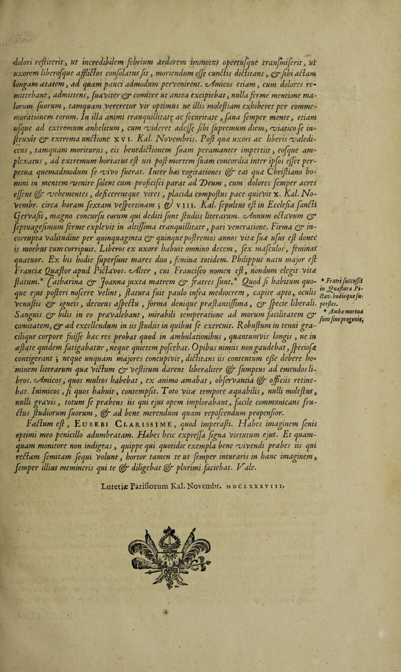 dolori rejliterky ut incredibilem febrium ardoYem immotus opertujfue tranjlniferit^ ut uxorem libercfque affiBos conJoUtusftt ^ monendum ejfe cunfHs didlitans, ^fibidflam longam atatem ad quam ^auct admodum .pervenirent. zAmicos etiam ^ cum dolores re^ ■mittebant'3 admittens, Juaviter g^ comiter ut antea excipiebat, nulla ferme mentione mal¬ lorum fuorum 3 tamquam vereretur Vir optimus ne illis molejliam exhiberet per comme¬ morationem eorum. In illa animi tranquillitate ac jecuritate 3fana Jemper mente, etiam ufque ad extremum anhelitum, cum njideret adejje/ibi fupremurn diem^ njiaticofe in- flruxit ^ extrema unBione x V i. KaL Novembris. Pofl qua uxori ac liberis ru ale di¬ cens ; tamquam moriturus, eis benediflionem fuam peramanter impertiit, eojque am¬ plexatus 3 ad extremum hortatus ejl uti pofl mortem fuam concordia inter ipfos ejfet per¬ petua quemadmodum fe njivo fuerat. Inter Itos cogitationes eas qua Chriftiano ho¬ mini in mentem nsenire flent cum proficifei parat ad TDeum , cum dolores femper acres ejfent naehementes, deficerentque vires, placida compoflus pace quieVit x. Kal. No- Vembr. circa horam fextam vefertinam > ^ viiL Kal. fepultus eftin Ecclefiafanlli (fervafii, magno concurju eorum qui dediti funt fludiis literarum. zAnnum oHavum cjT* feptuagefimum firme explevit in altijjima tranquillitate, pari veneratione. Firma gfT w- corrupta valitudine per quinquaginta quinquepoflremos annos vitafua ufus efl donec is morbus eum corripuit. Liberos ex uxore habuit omnino decem, fex mafculos, feminas quatuor. Ex his hodie fuperfunt mares duo ^ femina totidem. Philippus natu major efl Francia Quaflor apud P i flavos. oAlter , cui Francifeo nomen efl, nondum elegit vita flatum.^ fatharina ^ Joanna juxta matrem fiatres funtP Quod fi habitum quo¬ que ejus pofleri nofcere Velint, flatura fuit paulo infra mediocrem , capite apto, oculis Venuflis g^r igneis, decorus afeflu , forma denique praflantijfma, gr fiecie liberali. Sanguis ^ bilis in eo pravalebant, mirabili temperatione ad morum facilitatem ggy comitatem, g^ excellendum in iis fludiis in quibus fe exercuit. Robuflum in tenui gra- cilique corpore fiuijfi hac res probat quod in ambulationibus, quantumvis longis ^ ne in aflate quidem fatigabatur,neque quietem pofcebat. Opibus nimiis non gaudebat, fieciofa contigerant j neque unquam majores concupivit, diflitans iis contentum efie debere ho¬ minem literarum qua Viflum g^ veflitum darent liberaliter fumptus ad emendos li¬ bros. zAmicos, quos multos habebat, ex animo amabat, obfervantia ojjiciis retine¬ bat. Inimicos, fi quos habuit -, contempfit. Toto vita tempore aquabilis, nulli moleflus, nulli gravis, totum fe prabens iis qui ejus opem implorabant, facile communicans fru- flus fludiorum fuorum, (^ ad bene merendum quam repofeendum propenfior. Faflum efl, Eusebi Clarissime^, quod imperafli. Habes imaginem fenis optimi meo penicillo adumbratam. Habes heic exprejfa figna virtutum ejus. Et quam¬ quam monitore non indigeas, quippe qui quotidie exempla bene <uivendi prabes iis qui reftam femitam fequi Volunt, hortor tamen te ut femper intuearis in hanc imaginem > femper illius memineris qui te diligebat (^plurimi faciebat. Hale. Liitetije Pariliorum Kal. Novembr. m d c l x x x v 111* * Fratri fuccejfii in ^u&flura Fi- ftav.hodiequefei', ■perfles. * Ambdi. mortuA funt fme progenisf