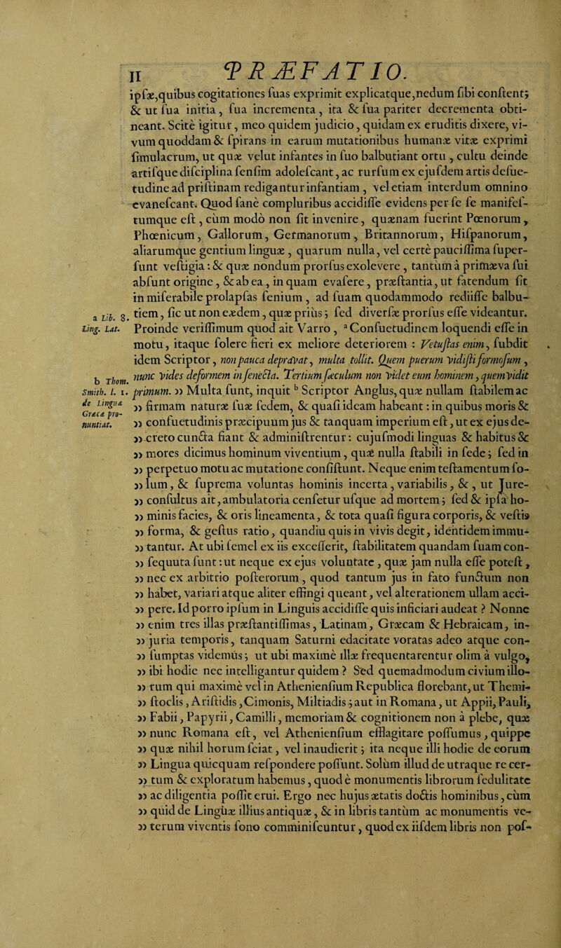 Lifig. Lat. b Thom. Smith. l. I. de Lingua Gr&C(Z pro- mntiat. II TR^FJTIO. ipfge,quibus cogitationes fuas exprimit explicat que, nedum fibi confient; & ut fua initia, fua incrementa, ita 8c fua pariter decrementa obti¬ neant. Scite igitur, meo quidem judicio, quidam ex eruditis dixere, vi¬ vum quoddam & fpirans in earum mutationibus humanx vitx exprimi fimulacrum, ut qux velut infantes in fuo balbutiant ortu , cultu deinde artifque difciplina fenbm adolefcant, ac rurfum ex ejufdem artis defue- tudine ad priftinam redigantur infantiam , vel etiam interdum omnino cvanefcant. Quod fane compluribus accidiffe evidens per fe fe manifef- tumque eft, cum modo non fit invenire, quxnam fuerint Poenorum , Phoenicum, Gallorum, Germanorum, Britannorum, Hifpanorum, aliarumque gentiumlingux , quarum nulla, vel certepauciffimafuper- funt veftigia: & qux nondum prorfus exolevere , tantum a primxva fui abfunt origine, &ab ea, in quam evafere, prxftantia, ut fatendum fit in miferabile prolapfas fenium , ad fuam quodammodo rediiffe balbu- tiem, fic ut non exdem, qux priiis; fed diverfx prorfus elfe videantur. Proinde veriffimum quod ait Varro , ^Confuetudinem loquendi elTe in motu, itaque folcre fieri ex meliore deteriorem : Vetuflas enim^ fubdit idem Scriptor, non pauca depra^^atj multa tollit. Quem puerum yidifli formojum , nunc vides deformem injeneBa. Tertium fecidum non videt eum hominan, quemVidit primum, o Multa funt, inquit ^ Scriptor Anglus,qux nullam flabilem ac )) firmam naturx fux fedem, & quafi ideam habeant: in quibus moris & » confuetudinis praecipuum jus & tanquam imperium efl, ut ex ejus de- » creto eunda fiant & adminiflrentur: cujufmodi linguas & habitus &: » mores dicimus hominum viventium, quae nulla ftabili in fede; fed in 5) perpetuo motu ac mutatione confiflunt. Neque enimteflamentum fo- 3) Ium, & fuprema voluntas hominis incerta, variabilis, & , ut Ture- » confultus ait, ambulatoria cenfetur ufque ad mortem; fed Sc ipfa ho- 3) minis facies, &; oris lineamenta, & tota quafi figura corporis, & veflb 33 forma, & geftus ratio, quandiuquisin vivis degit, identidemimmu- 33 tantur. At ubifemel ex iis excefierit, flabilitatem quandam fuamcon- 3) fequuta funt: ut neque ex ejus voluntate , qux jam nulla efle potefi:, 33 nec ex arbitrio poflerorum, quod tantum jus in fato fundum non 33 habet, variari atque aliter effingi queant, vel alterationem ullam acci- 33 pere. Id porro ipfum in Linguis accidifie quis inficiari audeat ? Nonne 33 enim tres illas prxflantiffimas, Latinam, Grxeam & Hebraicam, in- >3 juria temporis, tanquam Saturni edacitate voratas adeo atque con- 33 fumptas videmus ^ ut ubi maxime illx frequentarentur olim a vulgo, 33 ibi hodie nec intelligantur quidem ? Sed quemadmodum civium illo- 33 tum qui maxime vel in Athenienfium Republica florebant, ut Themi- 33 floclis, Ariftidis,Cimonis, Miltiadis ; aut in Romana, ut Appii, Pauli, 33 Fabii, Papyrii, Camilli, memoriam & cognitionem non a plebe, quas 33 nunc Romana eft, vel Athenienfium efflagitare pofliimus , quippe 33 qux nihil horum fciat, vel inaudierit; ita neque illi hodie de eorum 33 Lingua quicquam refpondere pofllint. Solum illud de utraque re cer- 33 tum & exploratum habemus, quod e monumentis librorum fedulitatc >3 ac diligentia poffiterui. Ergo nec hujus xtatis dodis hominibus, ciim 33 quid de Lingiix illius antiqux, & in libris tantum ac monumentis ve- 33 teruni viventis fono comminifeuntur, quod ex iifdem libris non poL»