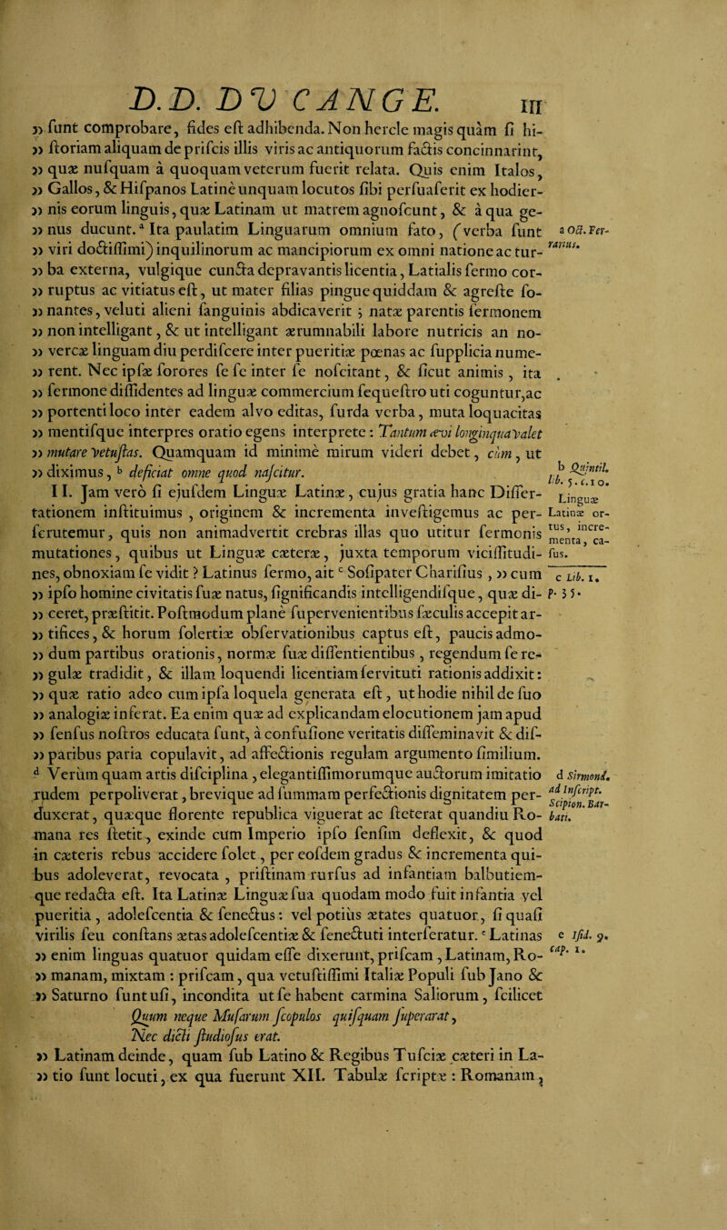 3> funt comprobare, fides eft adhibenda. Non hcrcle magis quam fi hi- » floriam aliquam de prifcis illis viris ac antiquorum facfis concinnarint, » quae nufquam a quoquam veterum fuerit relata. Quis enim Italos, » Gallos, & Hifpanos Latine unquam locutos fibi perfuaferit ex hodier- » nis eorum linguis, qua; Latinam ut matrem agnofeunt, & a qua ge- 3> nus ducunt. ^ Ita paulatim Linguarum omnium fato, (verba funt )) viri dodiffimi) inquilinorum ac mancipiorum ex omni natione ac tur- 3) ba externa, vulgique cun61a depravantis licentia, Latialis fermo cor- 3) ruptus ac vitiatus eft, ut mater filias pingue quiddam Sc agreflie fo- 3) nantes, veluti alieni fanguinis abdicaverit j natae parentis fermonem 33 non intelligant, 8c ut intelligant aerumnabili labore nutricis an no- 3) vercae linguam diu perdifeere inter pueritiae poenas ac fupplicia nume- 3) rent. Nec ipfae forores fe fc inter fe nofeitant, & ficut animis, ita 3) fermone diffidentes ad linguae commercium fequeftro uti coguntur,ac 33 portenti loco inter eadem alvo editas, furda verba, muta loquacitas 3) mentifquc interpres oratio egens interprete: Tantum longinqua']?alet 33 mutare yetufias. Quamquam id minime mirum videri debet, cnm, ut 33 diximus, ^ deficiat omne quod najcitur, 11. Jam vero fi ejufdem Linguae Latinae, cujus gratia hanc Differ- tationem inftituimus , originem & incrementa invefligemus ac per- ferutemur, quis non animadvertit crebras illas quo utitur fermonis mutationes, quibus ut Linguae caeterae, juxta temporum viciffitudi- nes, obnoxiam fe vidit ? Latinus fermo, ait Sofipater Charifius , 33 cum 33 ipfo homine civitatis fuae natus, fignificandis intclligendifque, quae di- 33 ceret, praeflitit. Poflraodum plane fupervenientibus faeculis accepit ar- 33 tifices, & horum folertiae obfervationibus captus efl, paucis admo- 3) dum partibus orationis, normae fuae diffentientibus, regendum fe re- 3) gulae tradidit, & illam loquendi licentiam fervituti rationis addixit: >3 quae ratio adeo cum ipfa loquela generata eft, ut hodie nihil de fuo 33 analogiae inferat. Ea enim quae ad explicandam elocutionem jam apud 33 fenfus noftros educata funt, a confufione veritatis diffeminavit Sc dift 33 paribus paria copulavit, ad affeftionis regulam argumento fimilium. ^ Veriim quam artis difciplina , elegantiffimorumque auftorum imitatio rpdem perpoliverat, brevique ad fummam perfeftionis dignitatem per¬ duxerat, quaeque florente republica viguerat ac fteterat quandiu Ro¬ mana res ftetit , exinde cum Imperio ipfo fenfim deflexit, & quod in caeteris rebus accidere folet, per eofdem gradus Sc incrementa qui¬ bus adoleverat, revocata, priftinam rurfus ad infantiam balbutiem- queredada eft. Ita Latinae Linguae fua quodammodo fuit infantia ycl pueritia, adolefcentia & fenedus: vel potius aetates quatuor, fi quaft virilis feu conftans aetas adolefcentiae & feneduti interferatur.' Latinas 33 enim linguas quatuor quidam effe dixerunt, prifeam , Latinam, Ro- 33 manam, mixtam : prifeam, qua vetuftiflimi Italix Populi fub Jano Sc » Saturno funtufi, incondita ut fe habent carmina Saliorum, fcilicet Qmm neque Mufarum fcopulos quifquam Juperaraty ISlec dtcli Jludiofus erat. 33 Latinam deinde, quam fub Latino Sc Regibus Tufeix exteri in La- 33 tio funt locuti, ex qua fuerunt XII. Tabulx feriptx : Romanam^ a 05. Ffr- ranus. b Q^mitL 5. c,i o. Lingus Latins or¬ tus, incre¬ menta, ca- fus. c Uh. I, P- 3 5* d Slrmond, ad Infcript. Scipion.Bar~ batt. e ifid. 9, cap. I,