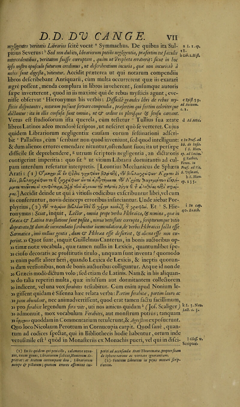 35' mgllg^ntes feritatis Librarios fcite vocat “ Symmachus. De quibus ita Sui- a l. i.ep. pitius Severus: Sed mn dubito^ librariorum potius negligentiay pra:fertim tot Jceculis ^ intercedentibus y^^eritatem fuijfe corruptam^ quam ut Lrepheta en alserit: ficut in hoc ipfo mjho opujculo futurum credimus, ut dejcnhentium incuria, qiae non incuriose d mbis Junt dtgelia^'Titientur, Accidit prxterea ut qui notarum compendiis libros deferibebant Antiquarii, cum multa occurrerent qux iis exarari segre pofTent, menda complura in libros inveherent, fenfumque autoris fgepe inverterent, quod in iis maxime qui de rebus myfticis agunt, eve- nifle obfervat ^Hieronymus his verbis: Difficile grandes librt de rebus my- jiicts difputantcsj notarum pofunt ferVare compendia, prcefertim qui furtim celeriter que diblantur: ita in tllis confufa funt omnia, ut <is* ordine in plertjque ^ Jenfu careanL Vetus eft ftudioforum ifta querela, cum teflctur Tullius fua aetate d AiAm* libros Latinos adeo mendose feriptos ,ut nefeiret quo fe verteret. Cujus quidem Librariorum negligentix caufam eorum feftinationi adferi- bit  Palladius, cirni ^ feribant non quod inveniunt, fed quod intelligunt: e in Vuf.ad, Sc dum alienos errores emendare nituntur,oftendunt fuos; ita ut perfaepe difficile fit deprehendere, ^ utrum feriptoris negligentia , an didatoris ep. adiucin*' contigerint imperitia: quo fit ^ ut vitium Librarii dormitantis ad cui- pam interdum referatur interpretis. [Leontius Mechanicus de Sphaera Tref. ad vir, Arati • (l ^ IV 6-/^$ y^Cpiciiv ^ S,vrfmm. «rJo , |3iCA<5^aCf>cc)H TE (£ dv to' ot//J^TT?^TO A’^^7V iffcPiV- ep. i yt^ytTKTnjjycTU) 01 yjvCpoT^^i, 2^ 'djjj oLyvoicui tV oLAr)%U4 axpctj- foL^i] Accidit deinde ut qui a vitiofis codicibus exferibuntur libri,vel cum iis conferuntur, novis deinceps erroribus infarciantur. Unde aiebat Por- phyrius, (^2^ 'irih^cqm [iiCAic4)v’f7rz “S r y^acpLu. Et ^ S. Hie¬ ronymus : Sciat y inquit, LcSlor, omnia prope Terba Hebraica^ & nomina, qu^ in Graeca <S' Latina tranjlatione junt pojita , ninna Tetujlate corrupta, fcriptorumque 'vitio depravatag^ dum de inemendatisfcnbuntur inemendatiora.de 'verbisHebraicis facla ej]e Sarmatica, imo nuUius gentis , dum Hebraea ejfe defierinty ^ aliena ejfe non cee^ peririt.» Quot funt, inquit GuillelmusCanterus, in bonis audoribus op- )) timae notae vocabula, qux tamen nullis in Lexicis, quantumlibet fpe- 5) ciofo decoratis ac proftitutis titulo, unquam funt inventa ^ quomodo » enimpoffit aliter fieri, quando Le^ica de Lexicis, 8c ineptis quorun- » dam verfionibus, non de bonis au^foribus colliguntur. Atque id non de 3) Graecis modo didum volo i fed etiam de Latinis. Nam&: in his aliquan- 5) do talia reperiri multa, quae infulfum aut dormitantem colledorem )) indicent, vel una voyiferahites tefiabitur. Cum enim apud Nonium le- )) giffent quidam e Sifenna haec relata verba; Fartim ferahtt<€, partim lauro ac » pinu abundanty nec animadvertifient, quod erat tamen faSu facillimum, 5) ^ro ferabite legendum fera vite yWti nos amicus quidam ^ Qof. Scaliger) 5) admonuit, mox votabulum Ferabites.^ aut monftrum potilis; tanquam 5) quoddam in Commentarium retulerunt,& Jgrefiern expoiuerunt. Quo loco Nicolaum Perottum in Cornucopia carpit, (^od fane , quan¬ tum ad codices fpeCtat, qui in Bibliothecis hodie habentur, ortum inde verofimile efh ^ quod in Monafiieriis ex Monachis pueri, vel qui in difei- i In cap, 40. r,z,eih. I Glof V* Scriptor. (i) Ex iis quidem qui penicillo , calamove utun¬ tur, unum genus, Librariorum fciHcet,Homerum de¬ pravat: at Aratum corrumpunt duo , Librariorum nempe & pictorum; quorum errores ajpmunt im¬ periti ad accufanda Arati Theoremata,propterfuam de Sphera ratione ac veritate ignorantiam. -Veterum Librorum in pejus mutari ferip-. tionem.