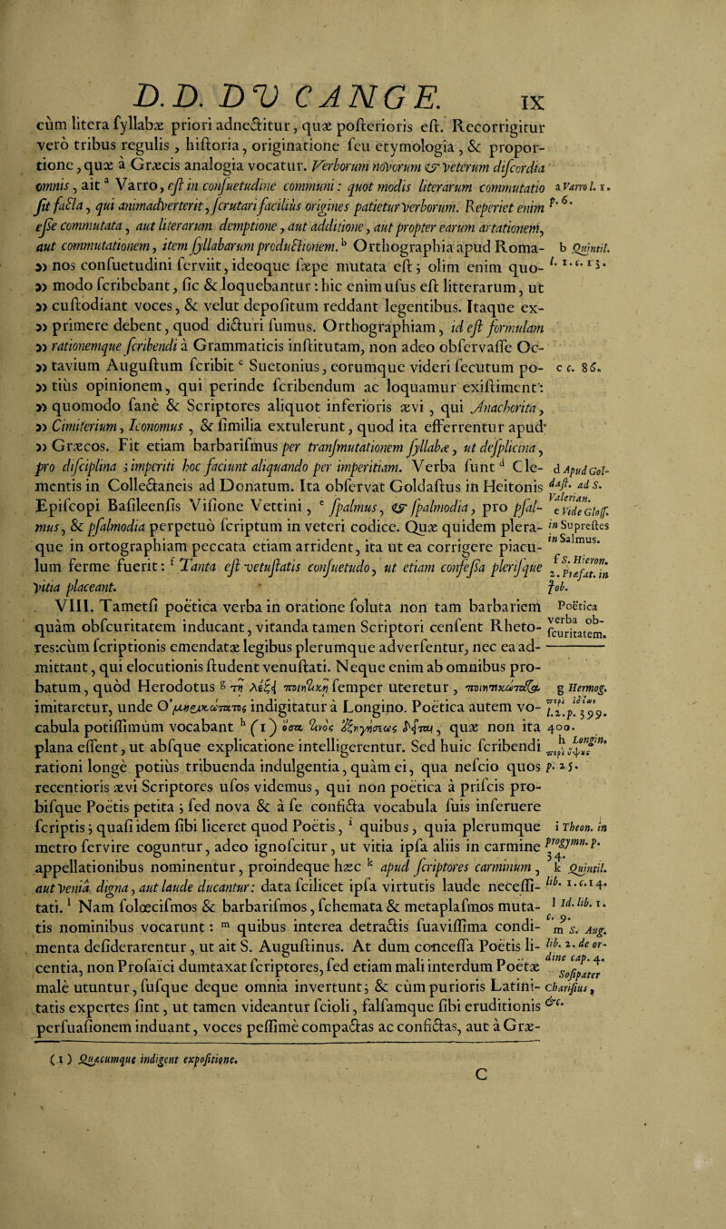 b Omtitil. L I. f. 1 c c. 8 (3. d Apud GoU cum litera fyllabx priori adneditur, quae pofterioris eft. Recorrigitur vero tribus regulis, hiftoria, originatione fcu etymologia , & propor¬ tione p qux a Graecis analogia vocatur. Verborum no-vorum ijr'veterum dtfccrdm amnis Y2ino y ejl in confuetudine coimnuni: quot modis hierarum commutatio aF4 JitfaElay qui animadverterit yjcrutarifacilius origines patietur Verborum, Reperiet enim ejse commutata, aut liter arum demptione, aut additione y aut propter earum artationemy aut commutationem, item fyllaharum prcduElionem. ^ Orthographia apud Roma- nos confuetudini fcrviit, ideoque faepe mutata eft; olim enim quo- modo fcribebant ^ fic & loquebantur: hic enim ufus eft litterarum, ut i) cuftodiant voces, & velut depolitum reddant legentibus. Itaque ex- 3> primere debent, quod di£i:uri fumus. Orthographiam, ideji formulam 3) rationemque fcrihendi a Grammaticis infiitutam, non adeo obfervalTe Oc- » tavium Auguftum fcribit Suetonius, eorumquc videri fecutum po- 5> tiiis opinionem, qui perinde feribendum ac loquamur exifliment': » quomodo fane Sc Scriptores aliquot inferioris aevi , qui Jnachorita y 5) Cimilerium y Iconomus , Sc fimilia extulerunt, quod ita efferrentur apud* » Graecos. Fit etiam barbarifmusmnjmutationern fyllabay ut defplictna y pro difciplina ; imperiti hoc faciunt aliquando per imperitiam. Verba funt Cle¬ mentis in Collectaneis ad Donatum. Ita obfetvat Goldaflus in Heitonis Epifeopi Bafileenfis Vilione Vettini, ^ fpalmusy fpalmodia y pro pfal- cvid^Gisf muSj & pfalmodia perpetuo feriptum in veteri codice. Quae quidem plera- f»Supreftes que in ortographiam peccata etiam arrident, ita ut ea corrigere piacu- Ium ferme fuerit: ^ Tanta eft vetuftatis conjuetudo, ut etiam confejsa plerijque vitia placeant, ■ fob. VIII. Tametfi poetica verba in oratione foluta non tam barbariem Poetica quam obfcuritatem inducant, vitanda tamen Scriptori cenfent Rheto- fcu^itatem. Tes-.ciim feriptionis emendatae legibus plerumque adverfentur, nec ea ad--— mittant, qui elocutionis ftudent venuftati. Neque enim ab omnibus pro¬ batum , quod Herodotus § tyi femper ut-eretur , 'nvmuscdToKgo g uemog, imitaretur, unde 0’/^e^jca;7a7Bg indigitatur a Longino. Poetica autem vo- cabula potiflimum vocabant ^ fi) oW quae non ita 400. plana effent, ut abfque explicatione intelligerentur. Sed huic feribendi rationi longe potius tribuenda indulgentia, quam ei, qua nefeio quos 5* recentioris aevi Scriptores ufos videmus, qui non poetica a prifeis pro- bifque Poetis petita i fed nova & a fe confiCia vocabula fuis inferuere feriptis j quafi idem fibi liceret quod Poetis, ^ quibus, quia plerumque i Theon, in metro fervire coguntur, adeo ignofeitur, ut vitia ipfa aliis in carmine Vogymn.p. appellationibus nominentur, proindeque haec ^ apud feriptores carminum , k Quintii. autVeni^ digna y aut laude ducantur: data fcilicet ipfa virtutis laude neceffi- ^^^* tati. ^ Nam foloecifmos & barbarifmos, fchemata & metaplafmos muta- ^ tis nominibus vocarunt: “ quibus interea detraCiis fuaviffima condi- '^‘s. Aug. menta defiderarentur, ut ait S. Auguftinus. At dum conceffa Poetis li- centia, non Profaici dumtaxat feriptores, fed etiam mali interdum Poetae male utuntur, fufque deque omnia invertunt i & cum purioris Latini- charifius^ tatis expertes fint, ut tamen videantur fcioli, falfamque fibi eruditionis perfuafionein induant, voces peflime compadas ac conficias, aut a Grae- (I) Qdifcumque indigent expofitiqne.