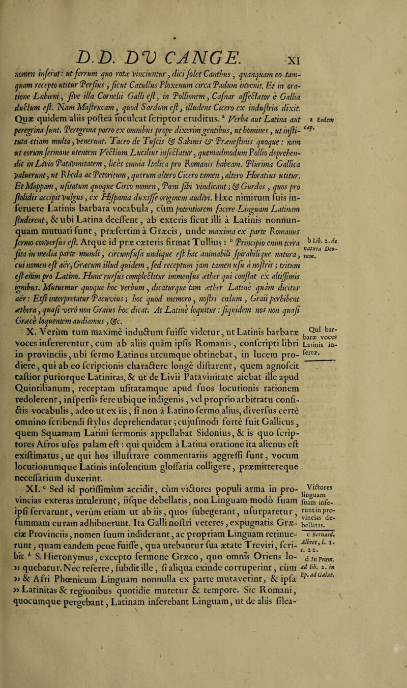 7imen inferat: ut ferrum quo roU Vinciuntur ^ dki /olet Canthus, quanquam eo tam¬ quam recepto utitur Terfius jfcut Catullus Ploxenum circa Padum mycnit. Et in ora¬ tione Labieni^ five illa Cornelii Galli efly in Pollionem ^ Cafnar ajfe elator e Gallia duBum ejl. ISlam Maflrucam, quod Sardum eft, illudens Cicero cx indujlria dixit Qu« quidem aliis poftea inculcat feriptor eruditus. ^ J/erba aut Latina aut a Eodem pere^ina junt. Peregrina porro ex omnibus prope dixerim gentibusj ut homines, utinjli- tuta etiam multa ^yenerunt. Taceo de Tujcis ^ Sabinis ^ Pr^neftinis quoque: nam ut eorumJermone utentem Veclium Lucilius infeSlatur^ quemadmodum Pollio deprehen¬ dit in LiVto Patavinitatem, licet omnia Italica pro Romanis habeam. Plurima Gallica Valuerunty ut Rhcda ac Petoritum, quorum altero Cicero tamen, altero Horatius utitur. Et Mappam, ufitatum quoque Circo nomen, Pomi fibi vindicant; ^ Gurdos, quos pro flolidis accipit Vulgus, ex Htfpania duxtjfe originem audivi. Hacc nimirum fuis in- feruere Latinis barbara vocabula, chmpotentiorem facere Linguam Latinam fluderent, & ubi Latina deelTent, ab exteris ficut illi a Latinis nonnun- quam mutuati funt, prxfertima Graecis, unde maxima ex parte Romanus jermo conVerfus eft. Atque id prae caeteris firmat Tullius: Principio enim terra ^ fita iH mediapa^te mundi, circumfufa undique ejihac animabili Jpirabilique natura, tutu, cui nomen efl aer, Grtecum illud quidem, fed receptum jam tamen ufu a noftris; tritum ejlenim pro Latino. Hunc rurfus compleSiitur immenfus cether qui conflat cx altijjimis ignibus. Mutuemur quoque hoc Verbum , dicaturque tam cether Latine quam dicitur aer: Etji interpretatur Pacuvius; hoc quod memoro, noftri coelum , Graii perhibent cethera, quafl vero non Graius hoc dicat. At Latine loquitur: Jiquidem nos non quafi Graece loquentem audiamus, ^c. X. Verum tum maxime induQ:um fiiifTe videtur, ut Latinis barbarae , voces infererentur, cum ab aliis quam ipfis Romanis, conferipti libri Latinis in- in provinciis, ubi fermo Latinus utcumque obtinebat, in lucem pro- diere, qui ab eo feriptionis chara6:ere longe diftarent, quem agnofeit caftior puriorque Latinitas, & ut de Livii Patavinitate aiebat ille apud Quintilianum, receptam ufitatamque apud fuos locutionis rationem redolerent, infperfis fere ubique indigenis, vel proprio arbitratu confio dis vocabulis, adeo ut ex iis , fi non a Latino fermo alius, diverfus certe omnino feribendi ftylus deprehendatur 5 cujufmodi forte fuit Gallicus, quem Squamam Latini fermonis appellabat Sidonius, & is quo ferip- tores Afros ufos palam efl:: qui quidem a Latina oratione ita alienus efl: exiftimatus, ut qui hos illuftrare commentariis aggrefli funt, vocum locutionumque Latinis infolentium gloffaria colligere, praemittereque neceflarium duxerint. XI. Sed id potiflimum accidit, cum vidores populi arma in pro- Vidores vincias exteras intulerunt, iifque debellatis, non Linguam modo fuam fuam infe- ipfi fervarunt, verum etiam ut ab iis, quos fubegerant, ufurparetur , runtmpro- fummam curam adhibuerunt. Ita Galli noftri veteres, expugnatis Grse- bellatas, ciae Provinciis, nomen fuum indiderunt, ac propriam Linguam retinue- c Banard. runt, quam eandem pene fuiffe, qua utebantur fua aetate Treviri, feri- bit ^ S.Hieronymus, excepto fermone Graeco, quo omnis Oriens lo- dinPmm. » quebatur. Nec referre, fubdit ille, fi aliqua exinde corruperint, ciim » & Afri Phoenicum Linguam nonnulla ex parte mutaverint, & ipfa J) Latinitas & regionibus quotidie mutetur Sc tempore. Sic Romani, quocumque pergebant, Latinam inferebant Linguam, ut de aliis filea-