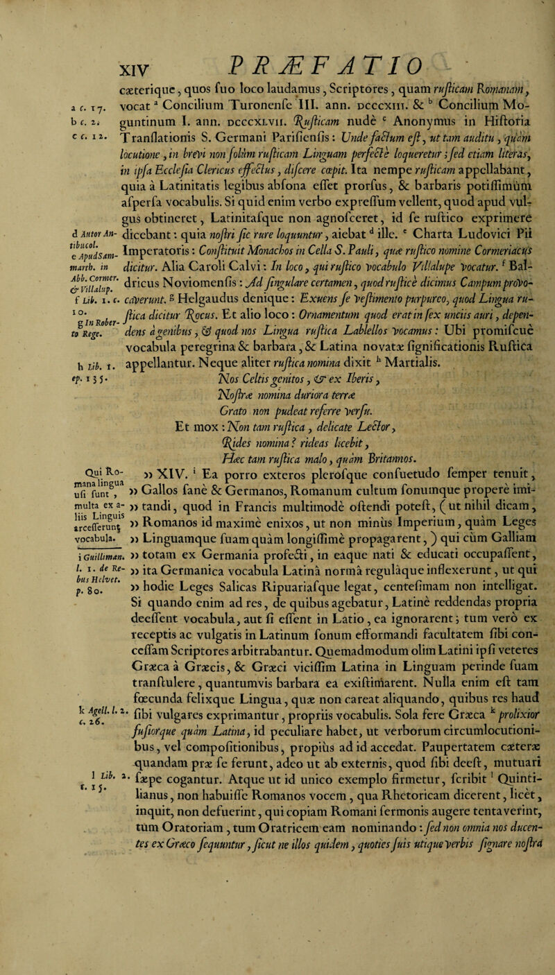 P R MF AT 10 ac. T7. b c. zt c c. 12. I o. gIn Kober to Rege, h Itb. 1 ep. 135. cxteriquc, quos fuo loco laudamus, Scriptores, quam rufticam Romanm^ vocat ^ Concilium Turonenfe III. ann. dcccxiit. & Concilium Mo- guntinum I. ann. dcccxlvii. ^fticam nude Anonymus in Hiftotia Tranflationis S. Germani Parifienfis: Unde facium ejl^ ut tam auditu , quam locutione, in hreVt non joliim ruf icam Linguam perfeclh loqueretur ,*Jed etiam literasy in ipfa Ecclefia Clericus effeclus, difcere coepit. Ita nempe ruflicam appellabant, quia a Latinitatis legibus abfona effet prorfus, & barbaris potilTimuni afperfa vocabulis. Si quid enim verbo expreffum vellent, quod apud vuL gus obtineret, Latinitafque non agnofceret, id fe ruftico exprimere i^MtovAn- dicebant: quia noftri fic rure loquuntur ^ aiebat ^ ille. ' Charta Ludovici Pii ^eApudSdm- Imperatoris: Conflituit Monachos in Cella S. Pauli y qucc rufltco nomine Cormeriacus marth. in dicitur. Alia Caroli Calvi: In locoy quiruflico 'vocahulo Vdlalupe Vocatur. ^Bal- &viu°abp^' dricus Noviomenfis:Md fngularecertamenj quodrufiice dicimus CampumproVo^ f Ltb. I. C. caverunt. ^ Helgaudus denique: Exuens Je Veflimento purpureo^ quod Lingua ru^ Jlica dicitur %qcus. Et alio loco: Ornamentum quod erat in fex unciis auri y depen- dens agenihus, ^ quod nos Lingua ruftica Lahlellos Vocamus: Ubi promifeue vocabula peregrina & barbara, Latina novatx fignificationis RuftiCa appellantur. Neque aliter ruflica noynina dixit ^ Martialis. Noi Celtis genitos, ex Iberis, jSloflrce nomina duriora terrcc Grato non pudeat referre Verfu. Et mox \ lSlon tam ruflica y delicate LeElor y ^des nomina ? rideas licebit, ficec tam ruflica malo, quhn Britannos. Qui ^o- 5) XIV. ' Ea porro exteros plerofque confuetudo femper tenuit, ufi^fun”^, Gallos fane & Germanos, Romanum cultum fonumque propere imi- rnulta exa- itandi, quod in Francis multimode oftendi poteft, (utnihil dicam, arcefferuni* » Romanos id maxime enixos, ut non miniis Imperium, quam Leges vocabula. » Linguamque fuam quam longiffime propagarent, ) qui ciim Galliam \Gmiitman. )) totam ex Germania profe£i:i,in eaque nati & educati occupafTent, /. i.^de Re- Germanica vocabula Latina norma regulaque inflexerunt, ut qui p. 80. » hodie Leges Salicas Ripuariafque legat, centeflmam non intelligat. Si quando enim ad res, de quibus agebatur, Latine reddendas propria deeflent vocabula, aut fi eflent in Latio, ea ignorarent 3 tum vero ex receptis ac vulgatis in Latinum fonum efiformandi facultatem fibi con- ceflam Scriptores arbitrabantur. Quemadmodum olim Latini ipfi veteres Graeca a Graecis, & Grxei viciflim Latina in Linguam perinde fuam tranftulere, quantumvis barbara ea exiftimarent. Nulla enim eft tam foecunda felixque Lingua, quae non careat aliquando, quibus res haud k Ageii. U 2. vulgares exprimantur, propriis vocabulis. Sola fere Graeca ^ prolixior fufiorque quam Latina y id peculiare habet, ut verborum circumlocutioni¬ bus , vel compofitionibus, propius ad id accedat. Paupertatem caeterae quandam prx fe ferunt, adeo ut ab externis, quod fibi deeft, mutuari 1 Lih. 2. fgepe cogantur. Atque ut id unico exemplo firmetur, feribit * Quinti¬ lianus , non habuifle Romanos vocem, qua Rhetoricam dicerent, licet, inquit, non defuerint, qui copiam Romani fermonis augere tenta verint, tum Oratoriam , tum Oratricem eam nominando: fednon omnia nos ducen¬ tes ex Groico fequuntur yficut ne illos quidem, quoties Juis utique Verbis flgnare noflra T. I 5.