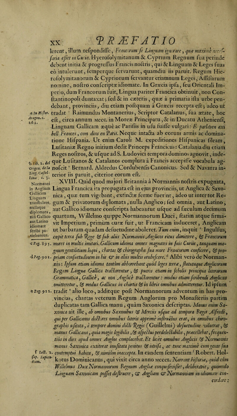 9 R JEFAT10 Aragon^ c. z6i. Icrent, illum refpondiffc, Franarum fe Linguam igncrare, quce maxime ncc^L farta w C«rw. Hycrofolymitanum & Cyprium Regnum fua perinde debent initia & progrelTus Francis noftris, qui & Linguam & Leges fuas eo intulerunt, femperque fervarunt, quamdiu iis paruit. Regum Hie- rofolymitanorum & Cypriorum fervantur etiamnum Leges, AfTifiarum nomine, noftro conferiptae idiomate. In Gr;iecia ipfa, feuOrientali Im¬ perio, dum Francorum fuit. Lingua pariter Francica obtinuit, non Con- Rantinopoli duntaxat, fed & in exteris, qux a primaria iHa urbe pen¬ debant, provinciis, diu etiam poftquam a Grxeis recepta efl;; adeo iic tradat ’ Raimundus Montanerius, Scriptor Catalanus, fua xtate, hoc eft, circa annum Mcca in Morex Principatu, & in Ducatu Athenienfi, 'Linguam Gallicam xque ac Parifiis in ufu fuiffe vulgari: E parlaVen axi lell Frances, coni dms en Neque inta^Ia ab eorum armis ac domina¬ tione Hifpania. Ut enim Caroli M. expeditiones Hifpankas fileam, Lufitanix Regno mitium dedit Princeps Francicus: Catalaniadiu etiam Reg es noftros, & ufque ad S. Ludovici tempora dominos agnovit, inde- 'h lih z^del Lufitanos & Catalanos complura a Francis accepifle vocabula ag- ■origen. deu nofcitBemard. Aldredus Cordubenfis Canonicus. Sed 8c Navatra in- 3 terior iis paruit, citerior eorum eft. Normanni XVIII. Quid quod majori Britannia a Notmannis noftris expugnata, in Angiiam Liugua Francica ita propagata eft in ejus proVinciis, ut Anglica & Saxo- Snguam vigcbant, exdnftx ferme fuerint, adeo ut inter tot Re- tranftuiere, gum & privatotum diplomata, nulla Anglicoi fed omnia, aut Latino, nullaque GaUico idiomate conferipta habeantur ufque ad fxculum decimum nili Gallico quattum, WiHelmo quippe Normannorum Duci, Itatiin atque nrma- idio^ate° Imperium, primum curx fuit, ut Francicam induceret, Anglicam feribi pa- Ut barbaram quadam defuetudinc aboleret. Tmi cmVw, inquit Ingulfus, tiebantur. cccpit tcrra fuh ^fub aliis ISLormannisyfnglicos ritus dimittere^ ^Francorum cFag. 8^5. mores in multis imitari. Gallicum idioma omnes magnates in fuis Curiisy tanquam ma¬ gnum gentilitium loqui y chartas (^ chirographa Juamore Francorum conficerey (^pro¬ priam confuetudinem in his <ts* in aliis multis eruhejcere. Alibi vero de Norman- nis; Ipfum etiam idioma tantum abhorrebant quod leges terrae, ftatutaque Anglicorum Regum Lhgua Gallica traSlarentur, (^ pueris etiam in jcholis principia liter arum Grammatica y Gallice y ac non jlnglice traSlarentur: modus etiam fcnbendi Anglictis omitteretur, (^ modus Gallicus in chartis (S in libris omnibus admitteretur. Id ipfum tF4g.^iz. tradit' alio loco, additque poft Normannorum adventum in has prcH vincias, chartas veterum Regum Anglorum pro Monafteriis partim duplicatas tam Gallica manu, quam Saxonica deferiptas. Manus enim Sa- xonica ait ille, ab omnibus Saxonibus ^ Merdis ufque ad tempora Regis J.lfredi y qui per Gallicanos doSlores omnibus literis apprime inflruSlus craty in omnibus chiro¬ graphis ufitatayd tempore domini diSli ^gis (Guillelmi) defuetudine viluerat y (^ manus Gallicana, quia magis legibilis, (^ afpeSluiperdeleSiabilis, prcecellehat y frequen¬ tius in dies apud omnes Anglos complacebat. Et licet omnibus Anglicis (^ JSLornwmis manus Saxonica extiterat inujitata penitus (^hwifay ac tunc maxime cum geme fua t uti. 2. contemptui habita, (^.nimium inaccepta. In eandem fententiam ^ Robert. Hol- Lotus Dominicanus, qui vixit circa anno mcccl. Narrant biform, quod ciim Willelmus Dux Normannorum Regnum Anglia conqutjivif et, deliberavit, quomodo Linguam Saxonicam poffet defruere, Hr Angliam iy Normanniam in idiomate con¬ cordare I Avag.