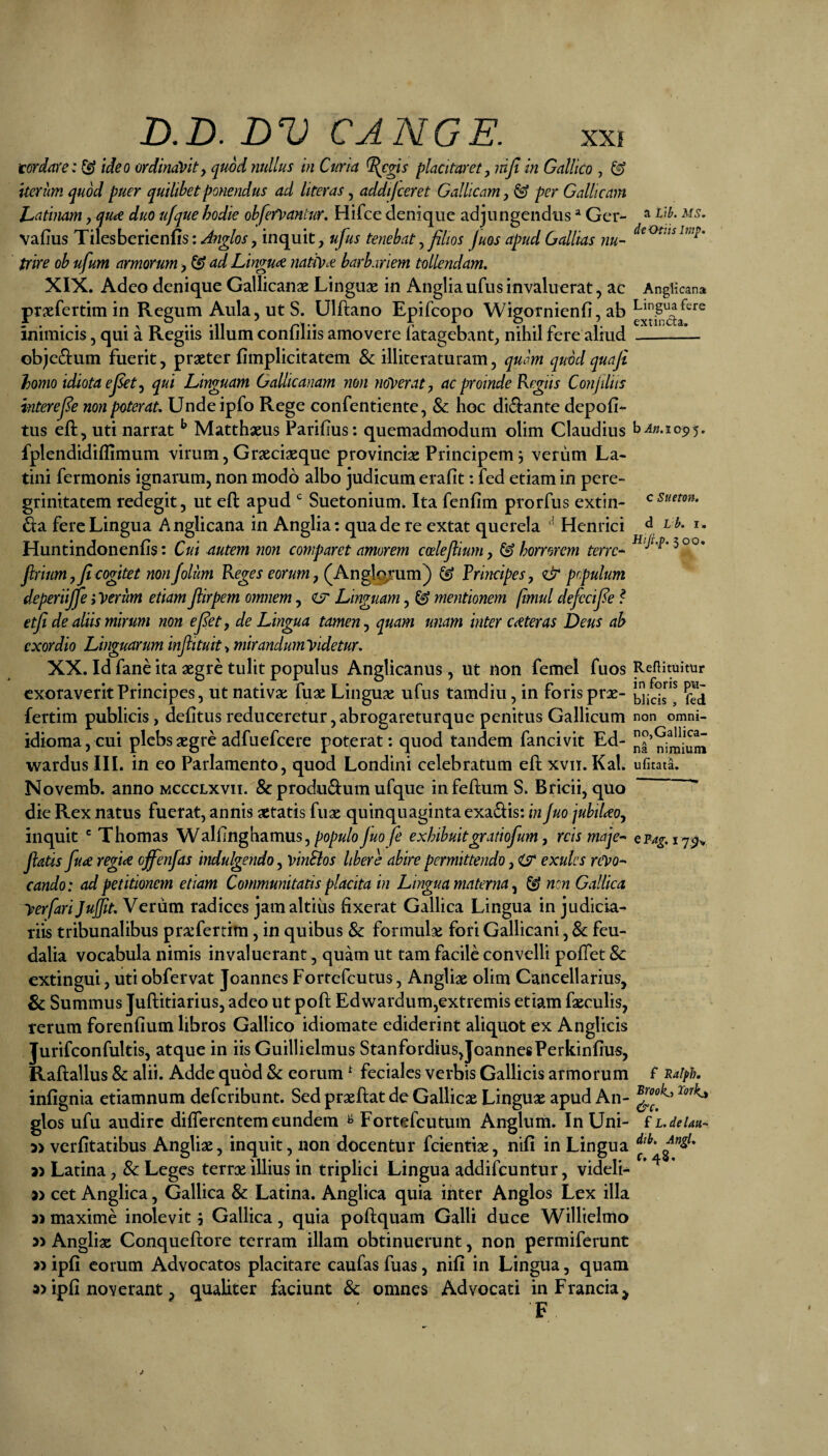 tordare: ^ ideo ordinavity quod nullus in Curia ^egis placitaret y injt in Gallico , ^ iterum quod puer quilibet ponendus ad liter as y addijceret Gallicam y ^ per Gallicam l^atinam, qute duo ufque hodie obfefvantur. Hifce denique adjungendus Ger- ^ vafius Tilesberienlis:^72^/o>f, inquit, ufus tenebat y filios fuos apud Gallias nu- trire ob ufum armorum y^ ad Lingu<^ nativae barbariem tollendam, XIX. Adeo denique Gallicanae Linguae in Anglia ufus invaluerat, ac Anglicana praefertim in Regum Aula, ut S. Ulftano Epifcopo Wigornienfi, ab inimicis, qui a Regiis illum confiliis amovere fatagebant, nihil fere aliud -1— objeftum fuerit, praeter fimplicitatem & illiteraturam, quam quod quaji homo idiota e fiet y qui Linguam Gallicanam non ndVeraty ac proinde Regiis Conjiliis interefie non poterat, Undeipfo Rege confentiente, & hoc didiante depoli¬ tus eft, uti narrat ^ Matthaeus Parilius: quemadmodum olim Claudius fplendidiflimum virum, Graeciaeque provinciae Principem 3 verum La¬ tini fermonis ignarum, non modo albo judicum erafit: fed etiam in pere¬ grinitatem redegit, ut ell apud ^ Suetonium. Ita fenlim prorfus extin- £i:a fere Lingua Anglicana in Anglia: qua de re extat querela Henrici ^ ^ i- Huntindonenfis: Cui autem non comparet amorem coelefiiumy ^horrorem terre^ HijLp.^00, jiriumy fi cogitet non f olim Reges eorum y(J\.n^ojt\iTsE) ^ Principes y <& populum deperiijje iVerum etiam flirpem omnem, Linguam, ^ mentionem fimul defecifie ? etfi de aliis mirum non e fiet, de Lingua tamen y quam unam inter ceteras Deus ah exordio Linguarum infiituit^mirandumVidetur, XX. Id fane ita aegre tulit populus Anglicanus, ut non femel fuos Reflimitur exoraverit Principes, ut nativae fuae Linguae ufus tamdiu, in foris prae- fertim publicis, delitus reduceretur, abrogareturque penitus Gallicum non omni- idioma,cui plebs aegre adfuefeere poterat: quod tandem fancivit Ed- wardus III. in eo Parlamento, quod Londini celebratum ell xvii. Kal. ufitatL Novemb. anno mccclxvii. & produdum ufque in felium S. Bricii, quo ^ die Rex natus fuerat, annis aetatis fuae quinquaginta exadlis: in juo jubtUoy inquit ' Thornas Walfnghamus,/Jo/>«/oy«o/^ exhibuitgratiofum, reis maje- Q?Ag.\Y$^, jiatis fu<e refiee offenfas indulgendo, vinSlos libere abire permittendo, O exulcs rCVo^ cando: ad petitionem etiam Communitatis placita in Lingua materna y ^ nen Gallica yerfari Jujjit, Verum radices jam altius fixerat Gallica Lingua in judicia¬ riis tribunalibus prxfertim, in quibus & formulae fori Gallicani, & feu- dalia vocabula nimis invaluerant, quam ut tam facile convelli polTet 8c extingui, uti obfervat Joannes Fortefeutus, Angliae olim Cancellarius, & Summus Jullitiarius, adeo ut pofi; Edwardum,extremis etiam faeculis, rerum forenlium libros Gallico idiomate ediderint aliquot ex Anglicis Jurifconfultis, atque in iis Guillielmus Stanfordius,JoannesPerkinlius, Rallallus & alii. Adde quod Sc eorum ^ feciales verbis Gallicis armorum f ^aifh, infignia etiamnum deferibunt. Sed praellat de Gallicae Linguae apud An- glos ufu audire dilTercntem eundem ^ Fortefeutum Anglum. In Uni- f L.delau- 3> verlitatibus Angliae, inquit, non docentur fcientiae, nili in Lingua 3) Latina, Sc Leges terrx illius in triplici Lingua addifeuntur, videli- 3> cet Anglica, Gallica & Latina. Anglica quia inter Anglos Lex illa 31 maxime inolevit 3 Gallica, quia poftquam Galli duce Willielmo 31 Angliae Conqueftore terram illam obtinuerunt, non permiferunt 31 ipli eorum Advocatos placitare caufas fuas, nili in Lingua, quam 3) ipli noverant, qualiter faciunt 8c omnes Advocati in Francia^ F