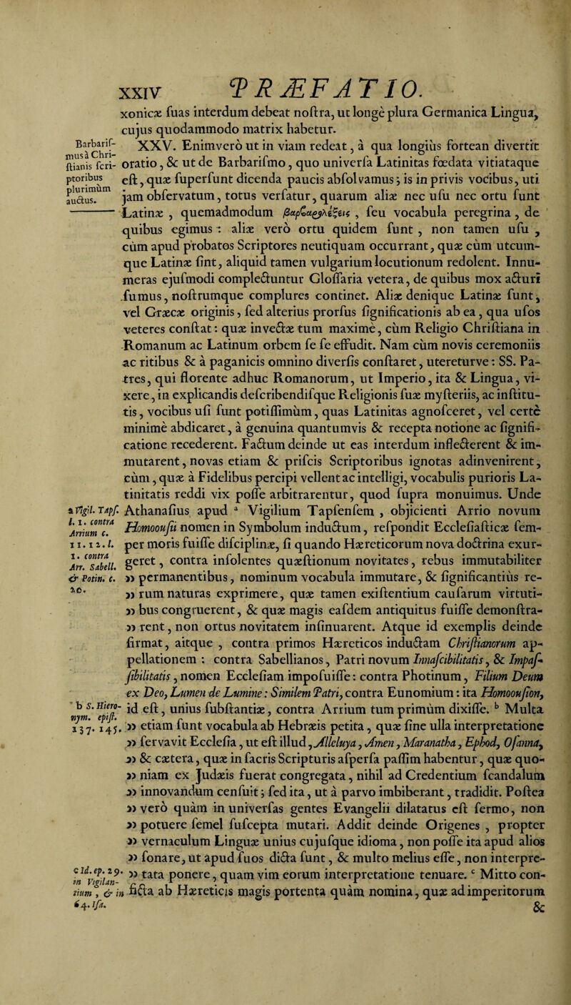 plurimum auctus. XXIV VRMFJTIO. xonicse fuas interdum debeat noftra, ut longe plura Germanica Lingua, cujus quodammodo matrix habetur. XXV. Enimvero ut in viam redeat, a qua longius fortean divertit Sanis feri- oratio, & Ut dc Barbarifmo, quo univerfa Latinitas foedata vitiataque ptoribiK ^ quge fuperfunt dicenda paucis abfolvamus, is in privis vocibus, uti jam obfervatum, totus verfatur, quarum aliae nec ufu nec ortu funt Latinae , quemadmodum , feu vocabula peregrina, de quibus egimus ^ aliae vero ortu quidem funt , non tamen ufu , ciim apud probatos Scriptores neutiquam occurrant, quae cum utcum¬ que Latinae (int, aliquid tamen vulgarium locutionum redolent. Innu¬ meras ejufmodi complebuntur Gloffaria vetera, de quibus mox aburi .fumus, noftrumque complures continet. Aliae denique Latinae funt, vel Graecae originis, fed alterius prorfus fignificationis ab ea, qua ufos veteres conflat: quae invebae tum maxime, cum Religio Chrilliana in -Romanum ac Latinum orbem fe fe effudit. Nam ciim novis ceremoniis ac ritibus & a paganicis omnino diverfis conflaret, utereturve: SS. Pa¬ tres, qui florente adhuc Romanorum, ut Imperio, ita & Lingua, vi¬ xere, in explicandis defcribendifque Religionis fuae myfleriis, ac inftitu- tis, vocibus ufi funt potiflimum, quas Latinitas agnofeeret, vel certe minime abdicaret, a genuina quantumvis & recepta notione ac flgnifi- cationerecederent. Fabumdeinde ut eas interdum infleberent ^im¬ mutarent , novas etiam & prifeis Scriptoribus ignotas adinvenirent, cum,qu« a Fidelibus percipi vellent ac intelligi, vocabulis purioris La¬ tinitatis reddi vix poffe arbitrarentur, quod fupra monuimus. Unde tiVigiUTapf. Athanafius apud ^ Vigilium Tapfenfem , objicienti Arrio novum ^AniumcT fiomooufii nomen in Symbolum indubum, refpondit Ecclefiaflicae fem- 11.1 z. /. per moris fuiffe difciplin^, fi quando Haereticorum nova dobrina exur- Ar/^slldU contra infolentes quaeflionum novitates, rebus immutabiliter &Potin, e. » permanentibus, nominum vocabula immutare, & fignificantius re- 5) rum naturas exprimere, quae tamen exiflentium caufarum virtuti- » bus congruerent, & quae magis eafdem antiquitus fuiffe demonflra- 5^ rent, non ortus novitatem infinuarent. Atque id exemplis deinde firmat, aitque , contra primos Haereticos indubam Chrifiimorum ap¬ pellationem : contra Sabellianos, Patri novum,& fihilitatls Ecclefiam impofuiffe: contra Photinum, Filium Deum €x Deo, Lumen de Lumine: Similem Fatri, contra Eunomium: ita Homooujton, ^^5 unius fubflantiae, contra Artium tum primum dixifle. ^ Multa ^11^. 145, V etiam funt vocabula ab Hebraeis petita, quae fine ulla interpretatione fervavit Ecclefia, ut efl iWudyyflleluya, Arnen, Maranatha, Ephd, Ofanna^ 8c caetera, quae in facris Scripturis afperfa paflim habentur, quae quo- j) niam ex Judaeis fuerat congregata, nihil ad Credentium fcandaluin a) innovandum cenfuitfed ita, ut a parvo imbiberant, tradidit. Poftea » vero quam in univerfas gentes Evangelii dilatatus cfi: fermo, non « potuere femel fufeepta mutari. Addit deinde Origenes , propter vernaculum Linguae unius cujufque idioma, non poffe ita apud alios fonare, ut apud fuos diba funt, & multo melius effe, non interpre- cid.ep. 29. 5, ponere, quam vim eorum interpretatione tenuare. Mitto con- tn Vtgilan- rn ^ • J- tium , & in neta ab Haereticis magis portenta quam nomina, quae ad imperitorum 3c