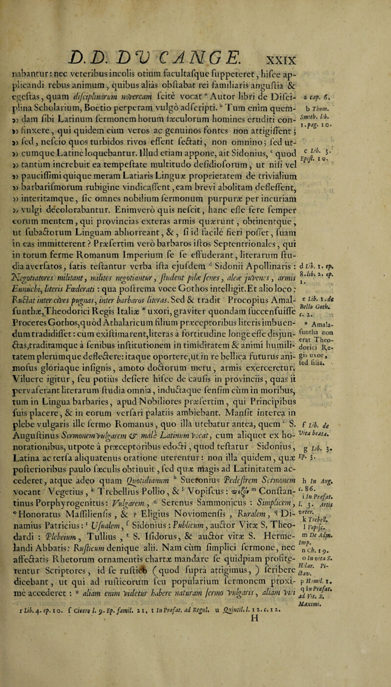 nabantur t nec veteribus incolis otium facultafquc fuppeteret, hifce ap¬ plicandi rebus animum, quibus alias obflabat rei familiaris anguftia & cgeftas, quam dijdplinarum iiovcrcam fcite vocat ‘‘ Autor libri de Difci- plina Scholarium, Boetio perperam vulgo adfcripti. Tum enim quem- 5) dam libi Latinum fermonem horum Iseculorum homines eruditi con- » finxere, qui quidem ciim veros ac genuinos fontes non attigiffent; » fed, nefcio quos turbidos rivos effent feriati, non omnino i fed ut- » cumque Latine loquebantur. Illud etiam appone, ait Sidonius, ^ quod » tantum increbuit ea tempeftate multitudo defidioforum, ut nifi vel 5) pauciffimi quique meram Latiaris Linguae proprietatem de trivialium 5) barbarifmorum rubigine vindicaiTcnt ,eam brevi abolitam dedelfent, » interitamque, fic omnes nobilium fermonum purpurae per incuriam 5/ vulgi decolorabantur. Enimverb quis nefeit, hanc efle fere femper eorum mentem, qui provincias exteras armis quaerunt, obtinentque, ut fubaS:orum Linguam abhorreant, , fi id facile fieri pofiet, fuam in eas immitterent ? Praefertim vero barbaros iftos Septentrionales, qui in totum ferme Romanum Imperium fe fe effuderant, literarum ftu- dia averfatos, fatis teftantur verba ifta ejufdem Sidonii Apollinaris : T^Icgotiatores militant, milites negptiantur, fiudent piU [enes, ale^ ju^mies, amis Eunuchi, literis Foederati; qua pofi:rema voce Gothos intelligit.Et alio loco: Fuciat inter ciyes pugnas, inter barbaros literas. Sed & tradit Procopius Amal- funth3e,Theodorici Regis Italiae * uxori, graviter quondam fuccenfuifTe Proceres Gothos,qu 6d Athalaricum filium praeceptoribus literis imbuen¬ dum tradidiffet: cum exiftimarent,literas a fortitudine longe effe disjun- 6i:as,traditamque a fenibus inftitutionem in timiditatem & animi humilb tatem plerumque deflederc: itaque oportere,ut in re bellica futurus ani- mofus gloriaque infignis, amoto dodforum metu, armis exerceretur» Viluere igitur, feu potius defiere hifce de caufis in provinciis, quas ii pervaferantliterarum ftudiaomnia, indu^iaque fenfim ciimin moribus, tum in Lingua barbaries, apud Nobiliores prxfertim, qui Principibus fuis placere, & in eorum verfari palatiis ambiebant. Manfit interea in plebe vulgaris ille fermo Romanus, quo illa utebatur antea, quem S. Auguftinus Sermoneiwvulgarcm <jr male Latinum Vocat, cum aliquot ex ho- norationibus, utpote a praeceptoribus edofii, quod teftatur ^ Sidonius, Latina ac terfa aliquatenus oratione uterentur ‘. non illa quidem, qux polferioribus paulo fgeculis obtinuit, fed quae rriagis ad Latinitatem ac¬ cederet, atque adeo quam Quotidianum Suetonius Tedejlrem Sermonem vocant Vegetius, ^ Trebellius Pollio, & ^ Vopifeus: Conftany tinus Porphyrogenitus: Vulgarem,  Serenus Sammonicus : Simplicem, ® Honoratus Maffdienfis , & p Eligius Noviomenfis , Kuralem, DE namius Patricius: Ujualem, ^ Sidonius: Publicum, auefor Vitx S, Theo- dardi : Pleheium, Tullius , ‘ S. Ifidorus, & audior vitae S. Herme- landi Abbatis: denique alii. Nam cum fimplici fermone, nec affe^fatis Rhetorum ornamentis chartae mandare fe qiiidpiam profite¬ rentur Scriptores, id fe ruflicb (quod fupra attigimus, ) feribere dicebant, ut qui ad rudicorum feu popularium fermonem proxi¬ me accederet *. “ aliam enirn Videtur habere naturam Icrmo Vulgaris, aliam Viri X Lib. 4. ep. 10. f Chera l, ^. Ep. fmil. z i. t in Eup^t. ad Regul. u ^tml. /. 1 z. c. 1 z. H a cap. 6, b Thopn. Smith. lib. i.pag. IO. c Lib. 3, Epifi, 10. d 1. ep* S.ltbi z. ep, 1. e Lib. t. de Bello GotlK c. 1. * Amala- funtha non erat Theo¬ dorici l\.e-« gis uxor, fed filia. \ f Lfb, de Vita beata, g Lib, 3i Ep. 3. h In Aug, c. 86. i In Prafat, L 3. Artis t/eter. k Trebell. 1 Voptjc. m De Adm, Dnp. n Ch. I 9. o In vita S, H'lar. Pi~ £tav. p H vnrl. I, q 1« Prafat, ad Vit. S, Maximi,