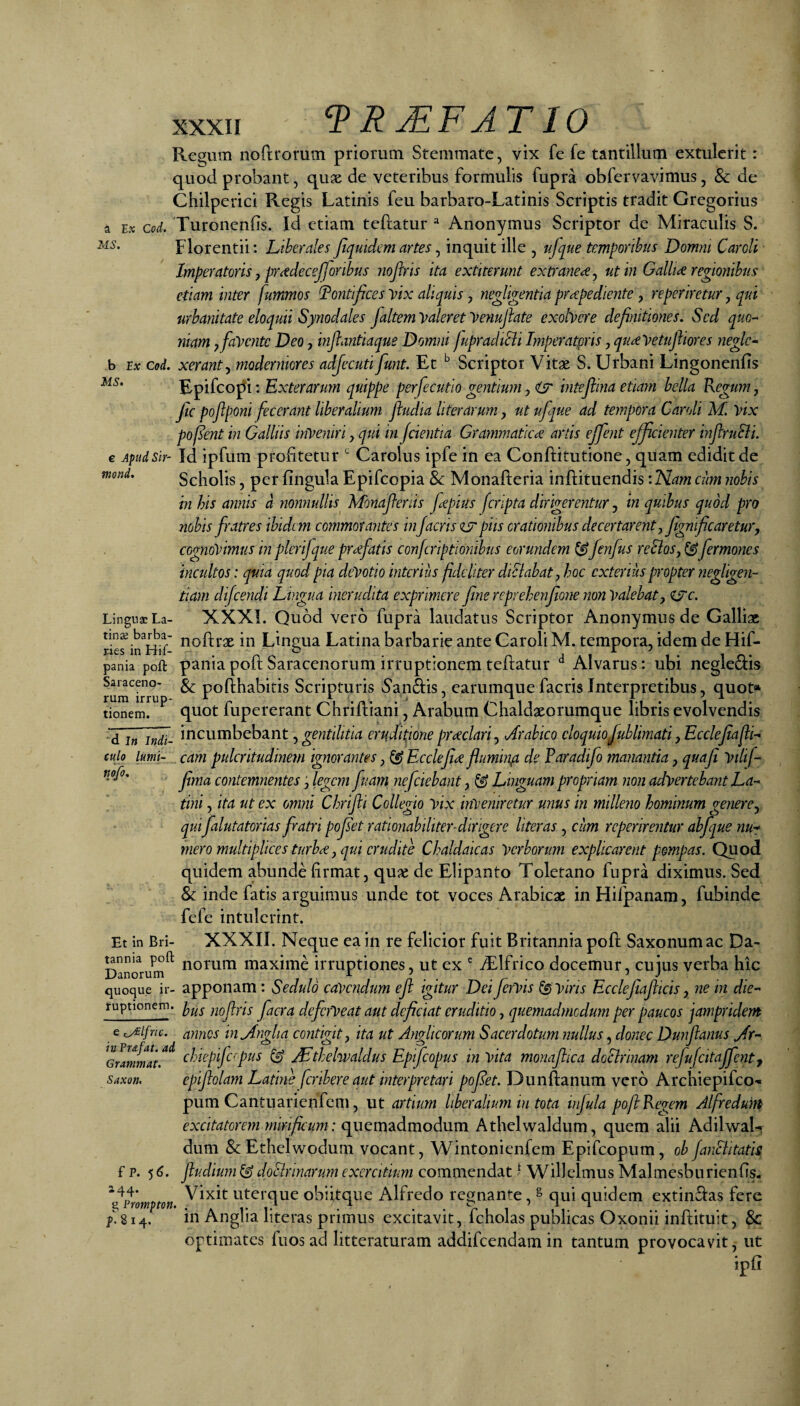 xxxir a MS. MS. Regum noftrorum priorum Stemmate, vix fe fe tantillum extulerit: quod probant, qux de veteribus formulis fupra obfervavimus, & de Chilperici Regis Latinis feu barbaro-Latinis Scriptis tradit Gregorius Ex cod. Turonenfis. Id etiam teftatur  Anonymus Scriptor de Miraculis S. Florentii: Liberales fiquidem artes, inquit ille , ujqtie temporibus Domni Caroll Imperatoris j prcedecejforibus noftris ita extiterunt extraneae ^ ut in Galliae regionibus etiam inter fummos I?ontifices yix aliquis, negligentia praepediente, reperiretur, qui urbanitate eloquii Synodales faltem Valeret Venuflate exohere definitiones. Sed quo-^ niam ^faVente Deo, infiantiaque Domni jupradtSii Imperatpris, qucevetujhores neglc^ h IX Cod. xerant^ moderniores adjecuti funt. Et ^ Scriptor Vitae S. Urbani Lingonenfis Epifeo^i : Exterarum quippe perfecutio gentium, clT* inteftina etiam bella Regum, Jte poflponi fecerant liberalium jiudia literarum, utufque ad tempora Caroli M. vix pof^ent in Galliis inVeniri, qui in [cientia Grammaticce artis effent efficienter injlruSli. e Apudsir- Id ipfuiu profitetur Carolus ipfe in ea Conftitutione, quam edidit de mond. Scholis, per fingula Epifeopia & Monafteria inftituendis: Nam cum nobis in his annis a nonnullis Mbnafteriis fepius fcripta dirigerentur, in quibus quod pro nobis fratres ibidem commorantes in/acris zsr piis orationibus decertarent, Jignificaretur, cognovimus in pierijque prffatis conferiptionibus eorundem fenfus reBos, ^ fermones incultos: quia quod pia deVotio interius fideltter diclabat, hoc exterius propter negligen- tiam difeendi Lingua inerudita exprimere fine reprehenfione non Valebat, <tyc. LingnsLa- XXXI. Quod vero fupra laudatus Scriptor Anonymus de Galliae tin$ barba- Linpua Latina barbarie ante Caroli M. tempora, idem de Hif- pania poft pama poit Saraccnorum irruptioncm teftatur Alvarus: ubi neglectis & pofthabitis Scripturis 5’an&is, earumque facris Interpretibus, quot* quot fupererant Chriftiani, Arabum Chaldaeorumque libris evolvendis incumbebant, gentilitia eru/fione preeclari, Arabico eloquiofublimati, EcclefiajlL cam pulcritudinem ignorantes, ^ Ecclefiee flumin/t de Faradifio manantia, quafi Vilif- fima contemnentes ‘, legem fuam nefeiebant, & Linguam propriam non advertebant La¬ tini , ita ut ex omni Chrifli Collegio vix inveniretur unus in milleno hominum genere, qui falutatorias fratri pofiet rationabiliter-dirigere literas, cum reperirentur abfque nu^ mero multiplices turbiC, qui erudite Chaldaicas Verborum explicarent pompas. Quod quidem abunde firmat, qux de Elipanto Toletano fupra diximus. Sed & inde fatis arguimus unde tot voces Arabicae in Hifpanam, fubinde fefe intulerint. Et in Bri- XXXII. Neque ea in re felicior fuit Britannia pofi; Saxonumac Da- Danorum^ norum maximc irruptiones, ut ex ' fifilfrico docemur, cujus verba hic quoque ir- appouam: Sedulo cavendum efl igitur Dei JerVis ^ viris Ecclefiafiicis, ne in die- ruptionem. noftris facra deficiVeat aut deficiat eruditio, quemadmodum per paucos jampridem e ^ifric. annes inAngUa contigit, ita ut Anglicorum Sacerdotum nullus, donec Dunflanus Jr- ^Gramlnat^^ Biepijc’pus ^ ^thelwaldus Epfiopus in vita monafiica doBrinam refufcitajfenty Saxon. epifiolam Latine feribere aut interpretari pofiet. Dunftanum vero Archiepifeo- pum Cantuarienfem, ut artium liberalium in tota injula poft Regem Alfredunp excitatorem mirficiim: Athelwaldum, quem alii Adilwal-* dum &Ethelwodum vocant, Wintonienfem Epifeopum, oh JanBitatis f p. 5^. /ludium ^ doBrinarum exercitium commendat ^ Willclmus Malmesburienfis- ^^prompton uterque obiitque Alfredo regnante, s qui quidem extin£i:as fere /. 814. in Anglia literas primus excitavit, fcholas publicas Oxonii infiiituit, & optimates fuosad litteraturam addifeendam in tantum provocavit, ut Saraceno¬ rum irrup tionem. d In Indi culo lurni- nofo.