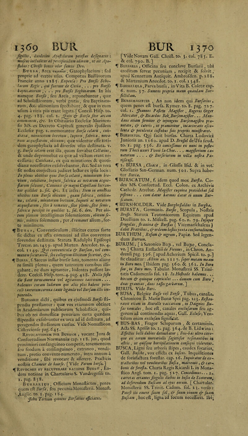 Jigtllis , duodecim Apojioloriim potefias dejtgnantr : mufcus includitur Ad percipiendum odorem, tii ait Apo- fiolus: Chrifii bonus odor fumus Deo. Bursa, Arca ru/xtstov, Gazophylacium ; fed proprie ad certos ufus. Compotus Baillivortim Francioe anno 1285. Expenf<&: Pro Biirjis Scho¬ larum Pegis , c]ui fuerunt de Curia, ... pro Btirjis baptit,atorum ,. . . pro Burjis Beghinaram. In his namque BurJis, feu Arcis, reponebantur , quee ad Scholafticorum, verbi gratia, feu Baptizato- ruin, &c. alimoniam fpedtabant, & quae in eum ufum a viris piis erant legata. [ Concil. Hifp. to. 4. pag. 188. coi. 2. & Burfa Jtve arcam communem, &c. In Obituario Ecclefiae Morinen- lis MS. cx Decreto Capituli generalis ejufdem Bccleliee pag. 2. memorantur Burfa celarii , coti¬ diana, minutiorum brevium , luquett, fabrica, nova¬ rum acqueftarum, obituum; quae videntur elTe toti¬ dem gazophylacia ad diverfos ufus deflinata. v. g. Burfa celarii erat ilia, quam fervabatCtd/ariw, &c unde depromebat ea quae ad vi6lum erant ne- celTaria; Cotidiana, ex qua minutiores & quoti¬ diana; necefiitates exfolvebantur, &:c. Sed an vera Iit noflra conjecStura judicet led;or ex ipfis locis: Jn plenis obitibus quos Burfa celarii, minutorum bre¬ vium, cotidiana, luqueti, fabrica ac novarum acque¬ ftarum folvunt, Canonici & magni Capellani lucran¬ tur quilibet z.fol. &c. Et infra: Item in omnibus obitibus tam Burfa obituum , quam fabrica , cotidia.- na, celarii, minutorum brevium, luqueti ac novarum acqueftarum ,/ive d remanet ,Jive plenis,Jive femis, fabrica percipit in quolibet 2. fol. 6. den. Per obi¬ tum plenum intelligimus folemniorem, obitum fe¬ mis , minus folemnem , Aremanet alium, for¬ te minimum. ^Burs^, Conventiculum , illicitus coetus forte fic diftus ex afea communi ad illos conventus fovendos deflinata. Statuta Radulplii Epifeopi Trecor. an. 14 5 9. apud Marten. Anecdot. to. 4. coi. T i 49. conventicula & Burfam, vel com¬ munem fodetatem, feu collegium illicitum fecerint, &c. ^Bursa, f. Saccus inflar burfe lana,tomento aliave re fimiii plenus, quem taurorum cornibus illi¬ gabant, ne dum agitantur, ludentes poffent lae¬ dere. Coricil. Hifp. tom. 4. pag. 428. Nullo fefto die fiant torneamenta vel agitationes taurorum. ... habentes curam ludorum qui aliis plus habent peri¬ culi taurorum cornua caute ligando vel Burfam illis im¬ ponendo. Bursarii didi, quibus ex ejufmodi Burjis fli- pendia proeliantur : quae vox etiamnum obtinet in Academiarum publicarum Scholaflicis, qui¬ bus ob rei domellicae penuriam certa quaedam flipendia exfolvuntur ex arca ad id deflinata, ad peragendos fludiorum curfus. VideNomaflicon Ciflercienfe pag. d 4 5. Rf.vocationem per Burs.'vm , vocant Jura Sc Confuetudines Normanniae cap. 11 8. jus , quod proximiori confanguineo competit, tenementum feu feodum a confanguineo , extraneo , vendi¬ tum , pretio convento numerato, intra annum a venditione , fibi revocare & afferere. Pradicis noflris Clameur de bourfe. [Vide Forum burfa.~\ Revocare et recuperare ratione Burs« , Ea¬ dem notione in Chartulario S. Vandregefili to. I. pag. 838. Bursarius, Officium Monaflictim , penes quem efl Burfa, feu pecuniaMonaflerii. Monafl. ■ ^nglic. to. I. pag. 184. fjohn Fortoun quintus Burfarius officiatus. [Vide Novam Gali. Chrift. to. 3. coi. 785. E. Sc coi. 790. B.] ^ Bursaria , Officina feu conclave Burfarii, ubi creditam fervat pecuniam , recipit Sc folvit, apud Kennetum Antiquit. Ambrofden. p. 288. Sc Martenium Anecdot. to. i. coi. 1548. ^Bursellula, Parva burfa , in-VitaB. Coletaecap. 6. num. 37. Sumens propria manu quandam Bur- fellnlam. ^ Bursemagister , An non idem qui Burfarius, quem penes efl burfa. Rymer. to. 8. pag. 727. coi. I. f/oannes Paflevo Jllagifter , Rogerus Orger JDercator Ricardus Bek^Burfemagifter. .. Man¬ dans etiam firmiter & injungens Burfemagiftro pra- notato, & c&teris, ut pramittitur, incarceratis efeu- lenta & poculenta cuftubus fuis propriis miniftraret. ^Burserius. Qui facit burfas. Charta Ludovici Junioris an. 1160. apud D.BruJfel deUfu feud. to. I. pag. 536. Et concejfimus ex nunc in pofte- rum Theci uxori Tvoni la-Choe.. . . magifterium ca- natorum . . . . dy Burferiorum in villa noflra Pa- rijienji. ^ 2. BURSA Cloaca , in^Gloffis Ifid. Sc in vet.' Gloffario San-German. num. 501. Supra habe¬ tur Burca. 1FBURSCATUM, f. idem quod mox Burfta. Co¬ dex MS. Confuetud. Eccl. Colon, ex Archivis Cathedr. Atrebat. Magifter coquina providebat fal ptftrino . . . cum datur barmus datur ei unum Bur- fcaturn. ^ BURSHOLDER. Yide Burgheffaldus \n Borgha, ^ BURSTA, Germanis. Burfte, Scopula , Noflris BroJJe. Statuta Teutonicorum Equitum apud Duellium to. 2. Mifcell. pag. 6o.n. jg.Infuper ftrugulas, ftramina & Burftas ( Vicemarfchalcus ) dabit Fratribus, & ordeum beftiis juxta confuetudinem, BURTHUM, Rufum & nigrum, Papiae. Sed legen¬ dum Burrum. BURUM, [ a Saxonico Buji, vel Bupe, Concla¬ ve. J Charta Euflachii de Fiennes, in Chron. An- drenfi pag. 39^. [apud Acherium Spicii, to. 9.] fic clauditur: Actum an. 111 7. fuper motam meam inBuromeo. [Ibidem pag. 560. & 562. In Bura fuo , iri Buro meo. Tabular. Monaflerii SS. Trini¬ tatis Cadomenlis fol. 28. InHoflrede habemus. .. hircum & quinque capriculos ,.. domum cum Buro duas grantias, duos tajfosgarbarum. ] BURUS. Vide Burs. ^ BUSA , Belgice Bujfe vel Buyfe , Tubus, canalis, Chronicon B. MariaeBonae Spei pag. 213. Reftau- ravit etiam in Rturolle vaccanam , in Daignies Bu- fas vernales, hoc efl, canales exclufarum feu ag¬ gerum ad continendas aquas, Galf. Eclufe;Yen.- talum enim exclufamRgniEacdLt. ^ BUS-BAS , Fragor Scloporum , Sc certaminis. Ada SS. Aprilis to. 2. pag. 3 64. de B. Lidvrina: .Effetius belli dubius detinebatur 3 Bus-bas ultro citro¬ que ex eorum mortariolis fagittifue refonantibus in afiris , ut quifque horripilationem confequi videretur. BUSCA, Ligni feu arboris flipes, caudex focarius, Gall. Bufehe , vox effida ex bofcus. Inquilitiones de forisfadura forellar. cap. 26. Inquiratur de ex- traltoribus vel venditoribus Bufea, maeremii, ^ car¬ bonis de forefta. Charta Regis Ricardi I. in Mona¬ dico Angi. tom. I. pag. 527. Concedimus.. . 2, carretas errantes Jingulis diebus in bofco de Scotorum^ ad deferendum Bufeam ad opus eorum. [ Chartular. Monaderii SS. Trinit. Cadom. fol. 2 3.verfo: Poteft ibi emere futim fal, & fuum vinum & fuairt Bufeam ,hoced, ligna ad focum neceffaria. Ibi;