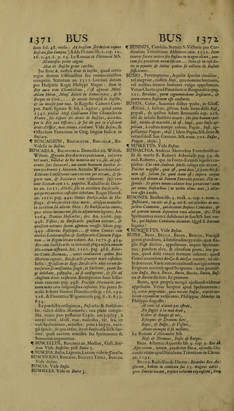 1.3 71 BUS dem fol. 48. verfo : Ad brajlum Jtccdndum capere Bufcitm Jine dampno.^ Adde Fletam lib. 2. cap. i o. 16, c. 41. 9. 15». Le Roman de Florimond MS. JUIaintefots petite coignie Ahat de Bu/che grant carchie. Jus BusCiE, noflris droit de hufche, quod certis Tegiae domus Officialibus feu commenfalibus competit. Statutum an. i 3 17. Lorriaci datum pro Holpitio Regis Philippi Magni : Item le Boy aura trois Chamhellans , c eft ajjavoir A4onf. Adam Heron, Alonf. Robert de Bonnesmares, & Borgne de Ceris,... & auront livroifotj de Bufche, & un moullepour tout. InRegefto CamerjeCorn- put. Parif. fignato B. fol, i. legitur , quod anno I 347. prefent Adejf. Guillaume Flote Chancelier de France, fut difpute des droits de Bujches, accordex. par le Roy aux Officiers; & fut dit que ce neftoient droits d’Office, mais donnex. avolante. Vide Bofcus, & Odavium Ferrarium in Orig. linguae Italicae in Bufcare. ^ BUSCAGIUM , Buscalator, Buscaliai, dcc. Videfis in Bofcus. BUSCARLA , Butsecarla. Domefdei tit. Wiltsh. Wilton. ^^uando Rex ibat in expeditionem, vel terra vei mari, habebat de hoc manerio aut zo.fol. adpaf- cendos fuos Buxecarl, aut unum hominem ducebat fe¬ cum pro honore 5. Indarum. Annales Waverleienfes: Edvpinas Confiil venit cum exercitu per terram, & fu¬ gavit eum, ^ Bucelarci eum refutarunt, Ipfe vero tniit Scotiam cum i 2. puppibus. Radulfus de Dice- to an. 1051. Alledis Jtbi tn auxilium Butfecarlis , qui portus nauticos tujiodire debebant. Roger Hoved. an. 1052. pag. 442. Omnes Buthfecarlas de Ha- fiinga, & ubique circa ripas mahs, aliofque nonnullos in auxilium fui allexit. Mox : Et Buthfecarlas omnes., quos obvios invenerant Jtbi in adjutorium legentes. An. 1064. Danicos Hufcarlas, &c. An. 1066. pag. 448. Toftius, de Butfecarlis qmfdam volentes, & quoflam nolentes fecum ajfumens rccejft. Idem pag. 449. Alderdus Epifeopus... & Udem Comites cum civibus Londonienjibus & Euthfecarlis Ciitonem Edga- rum ...in Regem levare voluere. An. i o 71. p. 4 5 4. Rex cum Buthfecarlis in Orientali plagainfuU omnem illis exitum objiruxit. An. 11 o i. pag. 468. Rober- tus Comes Norman.... naves coadunavit: quibus Rex Henricus cognitis, Bux,fecarlis praeepit mare ciijlodire. Infra : ^^jiofdam de Regis Buxfecarlis adeo rerum di- verfarum promiffionibus fregit, ut fidelitate, quam Re¬ gi debebant, pofipojtta , ad fe confugerent, & Jtbi ad Angliam duces exifterent. Bromptonus hanc hiflo- riam enarrans pag. 998. Pracepit Marinariis por¬ tuum mare cura diligentiffiima cuflodire. His porro fi,- milia habent SimeonDunelmcnfisp. 186.193. 226. 6cFlorentiusWigornienfispag. 628.633. ^34- Ex pi‘aedidis colligimus ^ Bufcarlas & Buth fecar¬ las, videri didos Marinarios ] vox plane compo- fita, cujus pars pofterior Capla, autcajfilup, a ceopl venit, id ed, mas, mafculus, vir, feu, ut vult Spelmannus, minilier; prior a buppa, navi¬ gii fpecie, de qua infra; its. ut Butfe cari a didi fue¬ rint, quali navium minillri. Ita Spelmannus & Somnerus augurantur. BUSCELLUS, Buschellus,Modius, GtLW.Boif- feau. Vide Buffiellus poli Butta 3. ^ BUSCHA,5«yc4, Lignum,Locum vidQinfJavella. BUSCHERIO, Buschus, BuscivaTerica, Buscus. Vide Bofcus. BUSCIA. Vide5///<r. BUSHELES. Vide in Butta 3, BUS 1372 ^ BUSINUS, Candela. Statuta S.Vidoris per Car¬ dinalem Trivultium Abbatem ann. 1551. Item tenetur facere ardere fex Bujinos in magno altari, quo¬ rum fex ponderent unam libram ... Item & in refeblo- rio in jejuniis & diebus quibus fit collatio de Bujinis fufficienter. BUSIO , Perenopterus, Aquilec fpecies timidior,' velineptior , noltris Bufe, quo nomine lentioris, vel nullius mentis homines vulgo appellamus. Vetus Charta apud Perardum in Burgundicis pag. 201. Beraldus, quem cognominabant Bujionem, & quem revera Bujionem ejfe conflaret. BUSIUS, Color, Saxonice didus yealu, in Gloffi, .^Ifrici, i. helvus, gilvus. Inde forte didi Buji^ populi, de quibus Adam Bremenlis cap. 228. ubi de infulis Balthici maris : Ibi funt homines pal¬ lidi, virides & macrobii, id efl, longi, quos Bufo s ap¬ pellant, a vultus nempe colore. Papiae, Buji, ap¬ pellantur Pingues, obeji. [ Idem Papias MS. ficut & vetus Glofl. San-German. MS. num. 501. Buffus Pinguis, obefus. ] % BUSKETUS. Vide Bofcus. BUSNACHIA. Andreas Alonachus Fontebralden- Es de morte B. Roberti Arbrilielli pag. 39. de eod. Roberto , qui inFonte-Evraldi fepeliri cu¬ piebat: Cui cum Andreas fidelis collega ejus diceret ^ Pulcher magifler, quid eft, quod dicis \ Jifentis hic fi¬ nem ejfe, faltem fac quod tuum eft-, impera corpus tuumpoft obitum ad Fontem Euvraldi portari. Ille re- fpondit: Et quare meum cadaver hinc portaretur i nam per omnes Bufnachias (ut verbis illius utar, j abla¬ tum effiet a vobis. BUSONES. Bradonlib. 3. trad. 2. cap. i.num. i. fjuflitiarii, vocatis ad fe vel 6. vel pluribus de ma¬ joribus Comitatus, qui dicuntur Bufones Comitatus, & ad quorum nutum dependent vota aliorum, &c.ijbi Spelmannus monet defiderari in fuoVlS. haec ver¬ ba, qui Bufones Cothitatus dicuntur. Qmd E Barones, legatur l f BUSQUETUS. Vide Bofcus. BUSSA, Buza, Bucca, Bocia, Burcia, Navigii genus grandioris, a Emilitudinepyxidis, quae An- glis Buffie dicitur, appellatum, inquit Spclman- nus: pandum alvo, & obtufum prora; feu po¬ tius , quod dolii vinarii formam referret: quod Graeci recentiores P>htC,ov & lidr^icv vocant, ut ali¬ bi docemus. Varie autem ej ufmodi navigii nomen feriptum occurrit apud Scriptores: nam promif- cue Buffia, Buz.a, Bucca, Buda, Buccia, Bucea, Buf- cia & Burcia dicitur. Et primum Bussa, quae propria navigii ej ufmodi videtur appellatio. Vetus Scriptor apud Spelmannum: 15. naves pergrandes, quas vocant Buffias, triplici ve¬ lorum expanjione velificantes. Philippus Alouskes in Philippo Augufto: AI vent kil n orent pas eftroit, FitJingler a la mue droit, Galtes Barges & nh, Efneques & Dromons fiers, Roges, & Buffies, & Viffiers, . . Avoec quanque ilfit meftiers. Le Roman d’Alexandre MS. Nefis & Dromons, Bufes & Barges. Buza. Albertus Aquenfis lib. 9. cap. Rex ah Alfir exiens, navem, qiudicitur Bux.a, afeendit. Oc¬ currit etiam apud Nicolaum Trivettum in Chron.' an. 1191. Bucca. Radulfus de Diceto : Ricardus Rex An-, glorum, habens in comitatu fuo 1magnas naves, quas Buccas vocant, triplici velorum expanjione ^ duni
