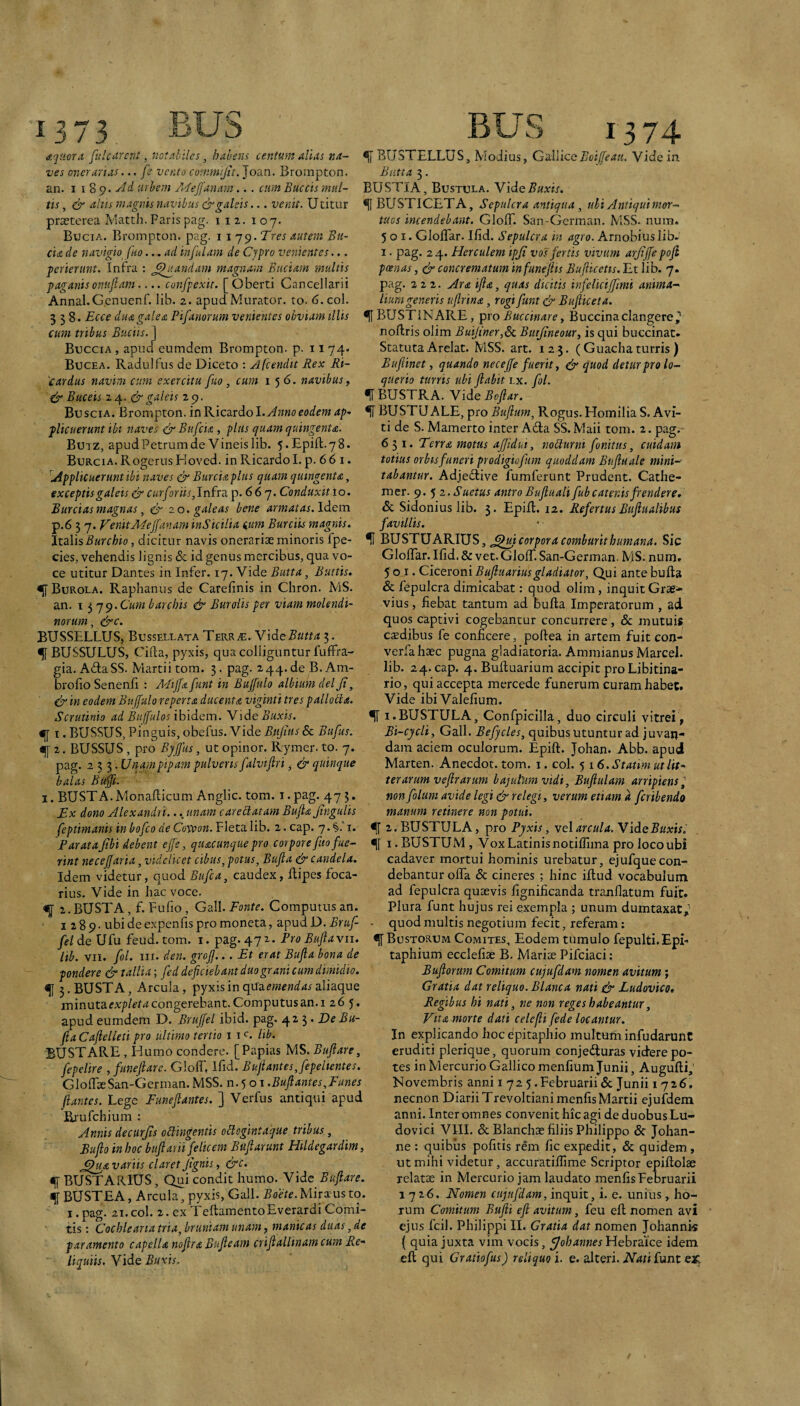 JLJ! W ' 3 / Aquor a. fulcnrcnt, notnbilcs, habens centum alias na¬ ves onerarias... fe vento comrnijit. Joan. Brompton. an. I \ %Q. Ad urbem /Aeffanam... cum Buccis mul¬ tis, & ahis magnis navibus & galeis... venit. Utitur praeterea Matth. Paris pag. i 12. 107. Bucia. Brompton. pag. i xqs^.Tres autem Bu¬ da de navigio fno... ad infulam de Cypro venientes,.. perierunt. Infra : ^^jtandafn magnam Budam multis paganisonufiam.... confpexit. [Oberti Cancellarii Annal.Gcnuenf. lib. 2. apud Murator, to. 6. coi. 1374 ^ BUSTELLUS, Modius, CslliccBoifeau. Vide in. Butta 3. BUSTIA, Bustula. Vide Buxis. ^IBUSTICETA, Sepulcra anticjua ^ uhi Antiqui mor¬ tuos incendebant. GlolT. San-Gcrman. MSS- nurn. 501. Gloflar. Ifid. Sepulcra in agro. Arnobius lib- I. pag. 24. Herculem ipji vos fertis vivum arjijfe pojl poenas, & concrematum infunejlis Bufticetis. Et lib. 7. pag. 222. Ara ijia, quas dicitis infeliciffimi anima¬ lium generis uftrina, rogi funt & Bujliceta. 3 1%. Ecce duagalea Pifanorum venientes obviam illis ^ BUSTINARE, ipxo Buccinare ^ Buccinaclangere^ noftris olim is qui buccinac. Statuta Arelat. MSS. art. 125. (Guachaturris) Buftinet, quando necejfe fuerit, ^ quod detur pro lo- qtterto turris ubi ftabit i.x. fol. ^BUSTRA. Vide Bojiar. cum tribus Budis. ] Buccia , apud eumdem Brompton. p. 11 74. Bucea. Radulfus de Diceto : Afcendit Rex Ri- 'cardus navim cum exercitu fuo , cum 156. navibus, cir Buceis 2 4. c5r galeis 2 9 Buscia. Brompton. inKicttxdol. Anno eodem ap- ^ BUSTUALE, pro Bufium, Rogus. HomiliaS.Avi- plicuerunt ibi naves dfBufcia , plus quam quingenta Buiz, apudPetrumde Vineislib. 5.Epift.78. Burcia. Rogerus Eloved. in Ricardo 1. p. 6 6 i. Applicuerunt ibi naves & Burcia plus quam quingenta, exceptis galeis dr Cin/arib, Infra p. 667. Conduxit 10. Burcias magnas, ^ 20. galeas bene armatas. Idem p.6 3 7. VenitAEeJfanam inSictiia ium Burciis magnis ti de S. Mamerto inter Ada SS. Maii tom. 2. pag. 631. Terra motus affidui, noRurni fonitus, cuidam totius orbis funeri prodigiofum quoddam Buftuale mini¬ tabantur. Adjedive fumferunt Prudent. Cathe- mer. 9. 5 2. Suetus antro Bujluali fub catenis frendere. <Sc Sidonius lib. 3. EpiU. 12. RefertusBitfiualibus favillis. JidWsBurchio, dicitur navis onerariae minoris fpe- % J^USTUARIUS, ^^mcorpora comburithumana. Sic cies, vehendis lignis <Sc id genus mercibus, qua vo¬ ce utitur Dantes in Infer. 17. Vide Butta, Buttis. ^ Burola, Raphanus de Carefinis in Chron. MS. an. 13 'j^.Cum barchis ejy Buroiis per viam molendi¬ norum, &c. BUSSELLUS, Busseleata Terrae. WdtButta 3. % BUSSULUS, Cifta, pyxis, qua colliguntur fufFra- gia. AdaSS. Martii tom. 3. pag. 244.de B.Am- brofio Senenii : Mijja funt in Bujfulo albium deljt, & in eodem Bujfulo reperta ducenta viginti tres pallotla. Scrutinio ad Buffulos ihxdcm. Y'\de Buxis. <[[ I. BUSSUS, Pinguis, obefus. Vide Bujitis & Bufus. ^ 2. BUSSUS , pro Byjjus, ut opinor. Rymer. to. 7. pag. 233. Unamptpam pulveris falvijlri ^ & quinque balas Buffi. I. BUSTA. Monaflicum Anglic. tom. i-pag. 475* Ex dono Alexandri... unam careRatam Bujla JtnguUs feptimanis inbofcode Covoon.Yleta.llh. 2. cap. 7.§.T. P arata jlbi debent effe, quacunque pro corpore fuo fue¬ rint necejfaria, Uldc licet cibus, potus, Bujla & candela. Idem videtur, quod Eufca, caudex, dipes foca¬ rius. Vide in hac voce. ^ 2.BUSTA, f. Fufio, Gall. Fonte. Computus an. 1289. ubi de expenlis pro moneta, apud D. Bruf- Gloflar. Ifid. & vet. Glorn San -German. MS. num. 501. Ciceroni Bujluariusgladiator. Qui ante buda & fepulcra dimicabat: quod olim, inquit Grae^ vius, fiebat tantum ad buda Imperatorum, ad quos captivi cogebantur concurrere, & mutuis caedibus fe conficere, podea in artem fuit con- verfahsec pugna gladiatoria. Ammianus Marcel. lib. 24. cap. 4. Buduarium accipit pro Libitina¬ rio, qui accepta mercede funerum curam habet. Vide ibiValefium. ^ I.BUSTULA, Confpicilla, duo circuli vitrei, Bi-cycli, Gall. Befjcles, quibus utuntur ad juvan¬ dam aciem oculorum. Epid. Johan. Abb. apud Marten. Anecdot. tom. i. coi. 5 \ 6. Statim ut lit¬ terarum ve jlr arum bajulum vidi, Bujiulam arripiens^ non folum avide legi & relegi, verum etiam ^ feribendo manum retinere non potui. ^ 2. BUSTULA, pro Pyxis, vel arcui a. Vide Buxis. •|[ I. BUSTUM, Vox Latinis notifiima pro loco ubi cadaver mortui hominis urebatur, ejufquecon¬ debantur offa <5c cineres ; hinc idud vocabulum ad fepulcra quaevis fignificanda tranfiatum fuit. Plura funt hujus rei exempla ; unum dumtaxat^ quod multis negotium fecit, referam: fel de Ufu feud. tom. i. pag. 472-. Pro Bujlavii. ^ Bustorum Comites, Eodem tumulo fepulti.Epi lib. VII. fol. III. den. groJJ... Et erat Bujla bona de pondere & tallia; fed deficiebant duo grani cum dimidio. f 5. BUSTA, Arcula, pyxis in qtfamfwi/^r aliaque minutacongerebant. Computus an. I 26 5. apud eumdem D. Brujfel ibid. pag. 4^5* fia Cafielleti pro ultimo tertio i i <^. lib. BUSTARE, Humo condere. [Papias MS. Bujlare, fepelire , funejlare. Gloff, Ifid. Buflantes,fepeltentes. GloffaeSan-Gerrnan.MSS. n.^ 01.Bujlantes,Funes flantes. Lege Funejlantes. ] Verfus antiqui apud Ej'ufchium : Annis decurjts oRingentis oRogintaque tribus, Bujlo in hoc bttflarii felicem Bujlarunt Hildegardim, ^^uavariis claret Jtgnis, &c. f BUSTARIUS, Qui condit humo. Vide Bufiare. fBUSTEA, Arcula, pyxis, Gall. ^of/f.Mirxusto. I. pag. 21. coi. 2. ex TedamentoEverardi Comi¬ tis : Cochlearia tria, bruniam unam, manicas duas, de par amento capella nojlra Bufieam crifiallinam cum Re¬ liquiis. Vide Buxis. taphium ecclefiae B. Marise Pifciaci; Bujlorum Cornuum cujufdam nomen avitum; Gratia dat reliquo. Blanca nati & Ludovico, Regibus hi nati, ne non reges habeantur, Vita morte dati celefli fede locantur. In explicando hoc epitaphio multuih infudarunC eruditi plerique, quorum conjedturas videre po¬ tes in Mercurio Gallico menfium Junii, Augudi, Novembris anni i 72 5 .Februarii & Junii 1726, necnon Diarii Trevoltiani menfis Martii ejuldem anni. Inter omnes convenit hic agi de duobus Lu- dovici VIII. & Blanchae filiis Philippo & Johan- ne : quibus pofitis rem fic expedit, & quidem, ut mihi videtur, accuratiflime Scriptor epidolae relatae in Mercurio jam laudato menfis Februarii 1726. Nomen cujufdam, inquit, i. e. unius, ho¬ rum Comitum Bujli ejl avitum, feu ed nomen avi ejus fcil. Philippi II. Gratia dat nomen Johanni<s { quia juxta vim vocis, f/ohannesYdohiadCQ idem ed qui Gratiofus) reliquo i. e. alteri. Nati funt ex.