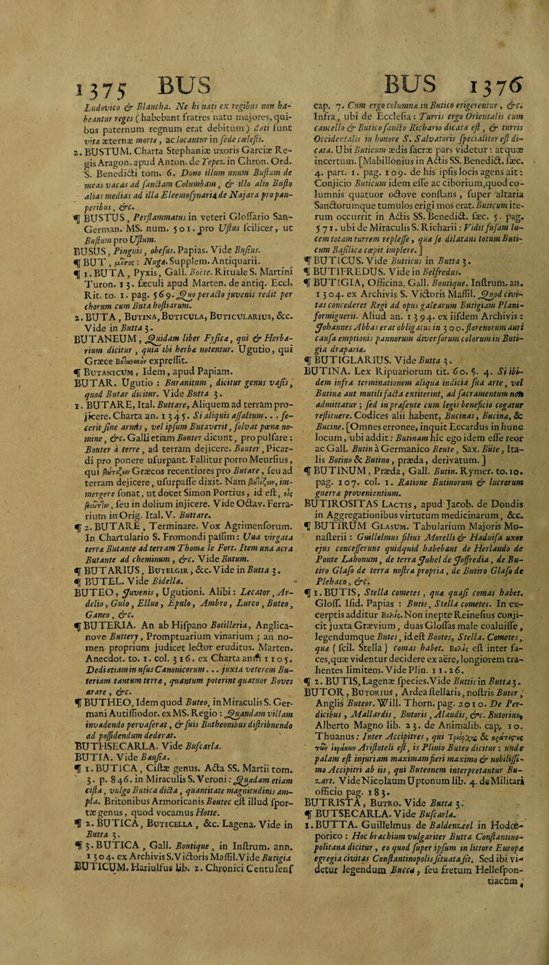 1 375 BUS Ludovico & BUncha. Ne hi nati ex regibus non ha^ beantur reges (habebant fratres natu majores, qui¬ bus paternum regnum erat debitum) dati lunt vitA aeternae inorte, ac locantur in [ede ccelefit. 2. BUSTUM. Charta Stephaniae uxoris Garciae Re¬ gis Aragon. apud Anton. de Tepet- in Chron. Ord. S. Benedidli tom. 6, Dono illum unum Buftum de meas vacas ad fandlam Columbam, & illo alio Buflo alias medias ad illa Bleemofjnaria de Najara pro pau¬ peribus, &c. <11 BUSTUS, Perfiammatus in veteri GlofTario San- German. MS. num. 501. j)ro Ufius fcilicer, uc Buftum pro Uftum. BUSUS, Pinguis, obefus. Papias. Vide Bujius. BUT , fMToc: iV//^<e.Supplem. Antiquarii. f i.BUTA, Pyxis, Gall. Boete. Rituale S. Martin! Turon. 13. fseculi apud Marten. de antiq. Eccl. Rit. to. I. pag. ')6^.peradlo juvenis redit per chorum cum Buta hoftiarum. %. BUTA, Butina,Buticula, Buticularius, &c. Vide in Butta 3. BUTANEUM , ^jBdam liber FjJica, qui & Herba¬ rium dicitur , quia ibi herba notentur, Ugutio, qui Grxce Bolumov exprelTit. % Butanicum , Idem, apud Papiam. BUTAR. Ugutio : Buranitum , dicitur genus vajis, quod Butar dicitur. Vide Butta 3. I. BUT ARE, Ital. Buttare^ Aliquem ad terram pro¬ jicere. Charta an. 1345. Si aliquis ajfaltum .. . fe¬ cerit Jine arnAs, vel ipfum Butaverit, folvat poena no¬ mine , &c. Galli etiam Bouter dicunt, pro pulfare: Bottter d terre, ad terram dejicere. Bouter ,'Picd,x- di pro ponere ufurpant. Fallitur porro Meurfius, qui Grcezos recentiores pro Butar e, feuad terram dejicere, ufurpafle dixit. Nam gal/Ceir, im¬ mergere fonat, ut docet Simon Portius, id eft BiouTliv, feu in dolium injicere. Vide Odlav. Ferra¬ rium inOrig. Ital.V. Buttare. ^a.BUTARE, Terminare. Vox Agrimenforum. In Chartulario S. Fromondi palllm: Una virgata terra Butante ad terram Thoma le Fort. Item una aera Butante ad cheminum, &c. Ysd^Butum. BUT ARIUS, Butelgir, &c.Videin.S«ru 3. ^ BUTEL. Vide Bidella. BUTEO, fjuvenist Ugutioni. Alibi: Lecator,Ar- delio, Gulo, Elluo, Epulo, Ambro, Lurco, Buteo, Ganeo, &c. <11BU TERI A. An ab Hifpano , Anglica- nove Buttery, Promptuarium vinarium ; an no¬ men proprium judicet ledor eruditus. Marten. Anecdot. to. i. coi. 316. ex Charta an A 1105, Dedi etiam in ufus Canonicorum... juxta veterem Bu- teriam tantum terra, quantum poterint quatuor Boves arare, &c. ^ BUTHEO, Idem quod Buteo, in Miraculis S. Ger¬ mani Autiffiodor. exMS. Regio : ^^u^andam villam invadendo pervaferat, & fuis Butheonibus diftribuendo ad pojfidendum dederat. BUTHSECARLA. Vide Bufcarla. BUTIA. Vide Baujta. <!1 i.BUTICA, Cillae genus. Adla SS. Martii tom. 3. p. 846. in MiXd^cvMs^.Yeroni:^^adam etiam eifta, vulgo BUtica diB;a, quantitate magnitudinis am¬ pla. Britonibus Armoricanis Boutec ell illud fpor- tae genus, quod vocamus Hotte. f 1. BUTICA, Buticella , 6cc. Lagena. Vide in Butta 3. 3. BUTICA , Gall. Boutique, in Inllrum. ann. 1504. ex ArchivisS.Vi£lorisMaflil.Vide.S«fi^irf JJUTICUM, Hariulfus lib. z. Chtonici Ccntulenf BUS 1376 Cap. 7. Cum ergo columna in Butico erigerentur, &c. Infra, ubi de Eccicfia : Turris ergo Orientalis cum cancello & Butico [anclo Riebano dicata eft, & turris Occidentalis in honore S. Salvatoris fpecialiter eft di¬ cata. Ubi Buticum aedis facrae pars videtur : at quae incertum. [Mabillonius in Adlis SS. Benediil. faec. 4. part. I. pag. 109. de his iplislocis agens ait: Conjicio Buticum idem elfe ac ciborium,quod co¬ lumnis quatuor odove conflans , fuper altaria Sandlorumque tumulos erigi mos erat. Buticum ite¬ rum occurrit in Adis SS. Benedid. faec. 5. pag. 571. ubi de Miraculis S. Richarii: Fidit fufam lu¬ cem totam turrem replejfe, qua fe dilatans totum Buti¬ cum Bajtlica coepit implere. ] ^ BUTICUS. Vide Butticus in Butta 3. f BUTIFREDUS. Vide in Belfredus. ^1 BUTlGIA, Officina, Gall. Boutique. Inllrum. an, 13 04. ex Archivis S. Vidoris Mallii, ^^^odcivi¬ tas concederet Regi ad opus galearum ButigiamPlani- formiguerii. Aliud an. 13 94. ex iifdem Archivis : ffohannes Abbas erat obligaius in 3 00. flor enor um auri caufa emptionis pannorum diverforum colorum in Buti- gia draparia. «d BUTIGLARIUS. Vide Butta 3. BUTINA. Lex Ripuariorum tit. 60. §. 4. Si ibi¬ dem infra terminationem aliqua indicia fua arte, vel Butina aut mutili fabta extiter int, ad [aeramentum ncth admittatur', fed inprafente cum legis beneficio cogatur reftituere. Codices alii habent. Bucinas, Bucina, Sc Bucine. [Omnes erronee, inquit Eccardus in hunc locum, ubi addit: Butinam hic ego idem elTe reor ac Gall. Butin a Germanico Beute, Sax. Biite, Ita¬ lis Botino Sc Butina, praeda, derivatum. ] ^ BUTINUM, Praeda, Gall. Butin. Rymer. to.io. pag. 107. coi. I. Ratione B minor um & lucrorum guerra provenientium. BUTIROSITAS Lactis, apud Jacob. de Dondis in Aggregationibus virtutum medicinarum, &c. ^ BUTIRUM Glasum. Tabularium Majoris Mo- naRerii: Guillelmus filius Morelli& Haduifa uxor ejus concejferunt quidquid habebant de Herlando de Ponte Lahonum, de terra y/uhel de ^offredia, de Bu- tiro Glafo de terra noftra propria, de Butiro Glafode Plehaco, &c. <jl i.BUTIS, Stella comeres, qua quaji comas habet. GlolT. Ilid. Papias : Butis, Stella cometes. In ex¬ cerptis additur Boa/«. Non ineptoReinelius conji¬ cit juxta Graevium, duas Glolfas male coaluille, legendumque Butes, id ell Bootes, Stella. Cometes, qua ( fcil. Stella ) comas habet, BoX/g ell inter fa¬ ces,quae videntur decidere ex aere, longiorem tra¬ hentes limitem. VidePlin. 11.26. <d z- BUTIS,Lagenae fpecies.Vide Buttisin Buttai. BUTOR, Botorius , Ardea llellaris, nollris Butor ; Anglis Buteor. Will. Thorn. pag. 2010. De Per¬ dicibus , Mallardis, Butoris, Alaudis, &c. Butorius^ Alberto Magno lib. 23. de Animalib. cap„ 10. Thuanus: Inter Accipitres, qui Tuy Ifpxmv Ariftoteli eft, is Plinio Buteo dicitur i unde palam eft injuriam maximamfieri maximo & nobilijfi- mo Accipitri ab iis, qui Buteonem interpretantur Bu- %-art. VideNicolaumUptonuralib. 4.deMilitari officio pag. 183. BUTRISTA, Butro. Vide Butta 3. BUTSRCARLA. Vide Bufcarla. I. BUTTA. Guillelmus de Baldenz^el in Hodoe¬ porico : Hoc brachium vulgariter Butta Conftantino- politana dicitur, eo quod fuper ipfum in littore Europa egregia civitas ConftantinopolisJituataJit. Sed ibi vi-» detur legendum Bucca, feu fretum Hellefpon- tiacom J