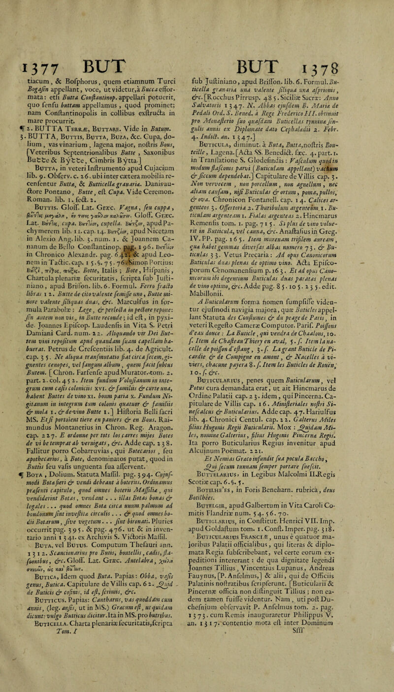 tiacum, & Bofphorus, quem etiamnum Turei Bogajin appellant, voce, ut videtur,a 5«ee<«effor- mata: etli Butta CoKy?rtwri«o/>. appellari potuerit, quo fenfu buttam appellamus , quod prominet; nam Conftantinopolis in collibus exftruda in mare procurrit. ^ z. BUTTA Terr^, Bottare. Vide in Butum. 5. BUTTA, Buttis, Butta, Buza, 6cc. Cupa, do¬ lium , vas vinarium , lagena major, noilris Bous, [Veteribus Septentrionalibus Butte , Saxonibus Buttede Bytte, Cimbris Bytta.] Butta, in veteri Inftrumento apudCujacium lib. 9. Obferv. c. 2 6. ubi inter caeteramobilia re- cenfentur Buua^ & ButticelUgranaru. Danis au- ftore Pontano, Butte ^ elt Cufa. Vide Ceremon. Roman. lib. i. fedl. 2. Buttis. GlolT. Lat. Graec. Fagna, feu cuppa, fjLtyttkn , «V tme yaCXov KctXuertv. GlolT. Graec. Lat. EaV1/c, cupa. ButIIov, cupella. B^r^ov, apudPa- chymerem lib. 11. cap. 14. Barclay, apud Nicetam in Alexio Ang.lib. 3.num. i. & Joannem Ca- nanum de Bello Conllantinop. pag. 196. BhtIIcv in Chronico Alexandr. pag. 64^' ^ apud Leo¬ nem in Tadic. cap. I 5.§. 7 5.76.'SimonPortius: BaXt, Trlfog, Botte, Italis ; Bote, Hifpanis, Chartula plenariae fecuritatis, feripta fub Julti- niano , apud Brifion. lib. 6. Formul. Ferro fragio libras I 2. Butte de cito valente femijfe uno, Butte mi¬ nore valente Jtliquas duas, ^c. Marculfus in for¬ mula Parabolae : Lege, &perledta inpedlorerepone: Jin autem non vis, in Butte reconde; id eft, in pyxi¬ de. Joannes Epifeop. Laudenfis in Vita S. Petri Damiani Card. num. 22. Aliquando vir Dei But- tem vini repojitum apud quandam fuam capellam ha¬ buerat. Petrus de Crefeentiis lib. 4. de Agricult. cap. 3 5. Ne aliqua tranfmutatto fiat circa fecem,gi¬ gnentes cenopes, vel fangum album, quem facit fubtus Butem. [Chron. Farfenfe apud Murator.-•com. 2. part. 2. coi. 452,. Btem fundum Volujiamm in inte¬ grum cum cajis coloniciis xvi. & familiis & curte una, habent Buttes de vino xi. boum paria x. Fundum Ni- gitanum in integrum cum colonis quatiior & familiis (ir mola i. &de-vino Butte i.] Hifloria Belli facri MS. Etji portoient tiere enpaniers & en Bous. Rai- mundus Montanerius in Chron. Reg. Aragon. cap. 227. jE ordonne per tots loscarres mijes Botes de vi betempratab vernigats, &c. Adde cap. 238. Fallitur porro Cobarruvias, qui Botecarios , feu apothecartos, a Bote, denominatos putat, quod in Buttis feu vafis unguenta fua alfervent. Bota , Dolium. Statuta Maffil. pag. 394. Cujuf- modi Bota fieri & vendi debeant a boteriis. Ordinamus prafenti capitulo, quod omnes boterit Majfilu, qui vendiderint Botas, vendant . . . illas Botas bonas legales... quod omnes Bota circa unum, palmum ad bondonum Jint invefiita circulis.. . (J- quod omnes bo- dii Botarum, Jive vegetum. .. Jint bironati. Pluries occurrit pag. 595. &pag. 476. ut & in inven¬ tario anni i 341. ex Archivis S. Vidtoris Maffil. Buta, vel Butus. Computum Thefauri ann. 1312. Scancionarius pro Butis, boutellis, cadis, fla- foonibus, &c.Glo(r. Lat. Graec. Antelabra, a-zivccv, Butica, Idem quod Buta. Papias; Obba, vajis genus, Butica. Capitulare de Villis cap. 6 2. J^id ^ de Buticis & cofinis, id efl, feriniis, &c. Butticus. Papias: Cantharus, vas quoddam cum annis, (leg. anjis, ut in MS.) Gr&cum efl, ut quidam dicunt: vulgo Butticus dicitur.Ita. in MS. pro butrtbus. Butxcella. Charta plenariae fecuritatis,feripta Tom. / fub Julliniano, apud BrilTon. lib. 6. Formul.i?«- ticella granaria una valente Jiltqua una afprtonis, &c. [Rocchus Pirrusp. 485. Siciliae Sacrae: Anno Salvatoris i 347. N. Abbas ejufdem B. Adaria de Pedali Ord.S. Bened. d Rege Frederico 111. obtinuit pro Adonajlerio fuo qitafdam Buticellas tjnnina Jin- gulis annis ex Diplomate dato Cepbaladii 2. Febr. 4. Indici, an. i 5 47.] Buticula, diminut. a Buta, Butta,noctis Bou- teille, Lagena. [Ada SS. Benedid. faec- 4. part. i. in Tranilatione S. Glodefindis: Fafculum quod in modum flafconis parvi [Buticulam appellant) vactium &Jiccum dependebat.'] Capitulare de Villis cap. 3. Non vervecem , non porcellum, non agnellum , nec aliam caufam, niji Buticulas & ortum, poma, pullos, &ova. Chronicon Fontanell. cap. 14. Calices ar¬ genteos 3. Offertoria 2.. Thuribulum argenteum. Bu¬ ticulam argenteam i. Fialas argenteas 2. Hinemarus Remenfis tom. i. pag. 715. Siplus de vino volue¬ rit in Butticula, vel canna, &c. Anaftafiusin Greg. IV. PP. pag. 165. Item murenam trifilem auream, eua habet gemmas diverfas albas numero 7 3. d* Bu¬ ticulas 3 3. Vetus Precaria: Ad opus Canonicorum Buticulas duas plenas de optimo vino. Ada Epifeo- porum Cenoinanenhum p. 16 3 . Et ad opus Cano¬ nicorum ibi degentium Buticulas duas paratas plenas de vino optimo, cJc. Adde pag. 85.105.255. edit. Mabillonii. A Buticulanm forma fiomen fumpfilfe viden¬ tur cjufmodi navigia majora, quae .5ATir/erappel¬ lant Statuta des Couftumes & du pe age de Paris, in veteri Regelfo Camerae Computor. Parif. Poiffons d’eau douce : La Buticle, qui vendra de Chaalons, 10. f. Item de ChafteauThiery en aval, 5. f. Item la na- celle depoijfon d’efiang, 3./i Lagrant Buticle de Pi- cardie & de Compigne en amont, & Nacelles d vi- viers, chacune payera S.f. Item les Buticles deRouen^ 10. f &c. Buticularius , penes quem Buticularum, vel Potus cura demandata erat, ut ait Hinemarus de Ordine Palatii cap. 2 3. idem, qui Pincerna. Ca¬ pitulare de Villis cap. 16. Alinifleriales nojlri Si- nefcalcus & Buticularius. Adde cap. 47. Hariulfus lib. 4. Chronici Centul. cap. 22. Galterus Aliles filius Hugonis Regii Buticularii. Mox : ^^uidam Ali¬ les, nomine Galterius, filius Hugonis Pincerna Regis. Ita porro Buticularius Regius invenitur apud Alcuinum Poemat. 221. Et Nemias Graco infundit fua pocula Baccho, fecum tunnam femper portare fuefeit. Buttelariusj in Legibus Malcolmi IIJLegis Scotiae cap. 6.§. 5. Botilhe’es, in Foris Beneharn. rubrica, deus Botilhees. Butelgir, apud Galbertum in Vita Caroli Co¬ mitis Flandriae num. 5 4. 5 6. 70. Butiglarius, in Confiitut. Henrici VII. Imp. apud Goldaftum tom. i. Confl. Imper. pag. 318. Buticularius Franciunus e quatuor ma¬ joribus Palatii officialibus, qui literas & diplo¬ mata Regia fubferibebant, vel certe eorum ex¬ peditioni intererant : de qua dignitate legendi Joannes Tillius , Vincendus Lupanus, Andreas Fauynus, [P. Anfelmus,] & alii, qui de Officiis Palatinis noftratibus fcripferunt. [Buticularii & Pincernae officia non didinguit Tillius ; non ea¬ dem tamen fuiffievidentur. Nam, utipodDu- chefnium obfervavit P. Anfelmus tom. 2. pag. 13 7 5. cum Remis inauguraretur Philippus V. an. 151 7* contentio mota ed inter Dominum Sfff